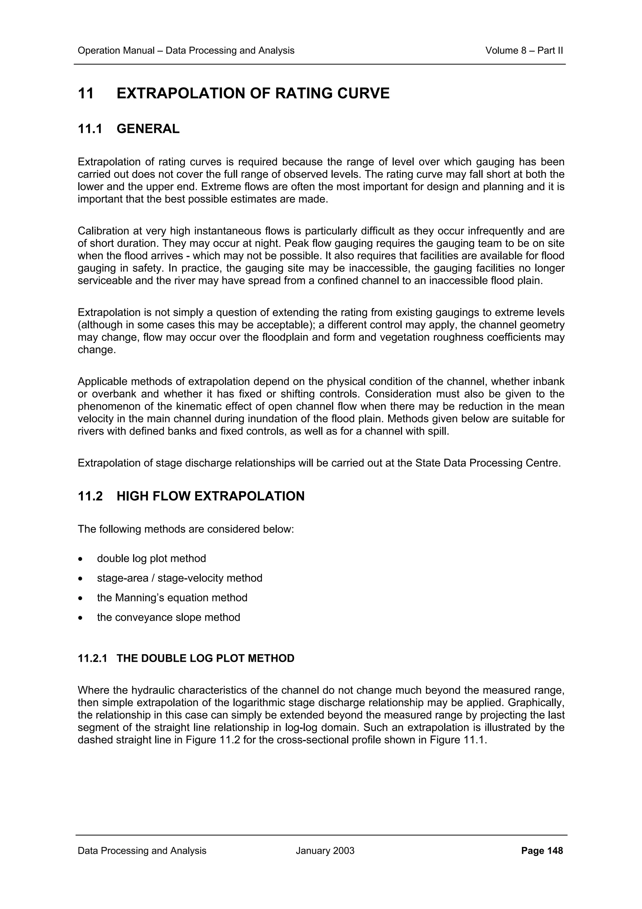 Operation Manual – Data Processing and Analysis Volume 8 – Part II
Data Processing and Analysis January 2003 Page 148
11 EXTRAPOLATION OF RATING CURVE
11.1 GENERAL
Extrapolation of rating curves is required because the range of level over which gauging has been
carried out does not cover the full range of observed levels. The rating curve may fall short at both the
lower and the upper end. Extreme flows are often the most important for design and planning and it is
important that the best possible estimates are made.
Calibration at very high instantaneous flows is particularly difficult as they occur infrequently and are
of short duration. They may occur at night. Peak flow gauging requires the gauging team to be on site
when the flood arrives - which may not be possible. It also requires that facilities are available for flood
gauging in safety. In practice, the gauging site may be inaccessible, the gauging facilities no longer
serviceable and the river may have spread from a confined channel to an inaccessible flood plain.
Extrapolation is not simply a question of extending the rating from existing gaugings to extreme levels
(although in some cases this may be acceptable); a different control may apply, the channel geometry
may change, flow may occur over the floodplain and form and vegetation roughness coefficients may
change.
Applicable methods of extrapolation depend on the physical condition of the channel, whether inbank
or overbank and whether it has fixed or shifting controls. Consideration must also be given to the
phenomenon of the kinematic effect of open channel flow when there may be reduction in the mean
velocity in the main channel during inundation of the flood plain. Methods given below are suitable for
rivers with defined banks and fixed controls, as well as for a channel with spill.
Extrapolation of stage discharge relationships will be carried out at the State Data Processing Centre.
11.2 HIGH FLOW EXTRAPOLATION
The following methods are considered below:
• double log plot method
• stage-area / stage-velocity method
• the Manning’s equation method
• the conveyance slope method
11.2.1 THE DOUBLE LOG PLOT METHOD
Where the hydraulic characteristics of the channel do not change much beyond the measured range,
then simple extrapolation of the logarithmic stage discharge relationship may be applied. Graphically,
the relationship in this case can simply be extended beyond the measured range by projecting the last
segment of the straight line relationship in log-log domain. Such an extrapolation is illustrated by the
dashed straight line in Figure 11.2 for the cross-sectional profile shown in Figure 11.1.
 