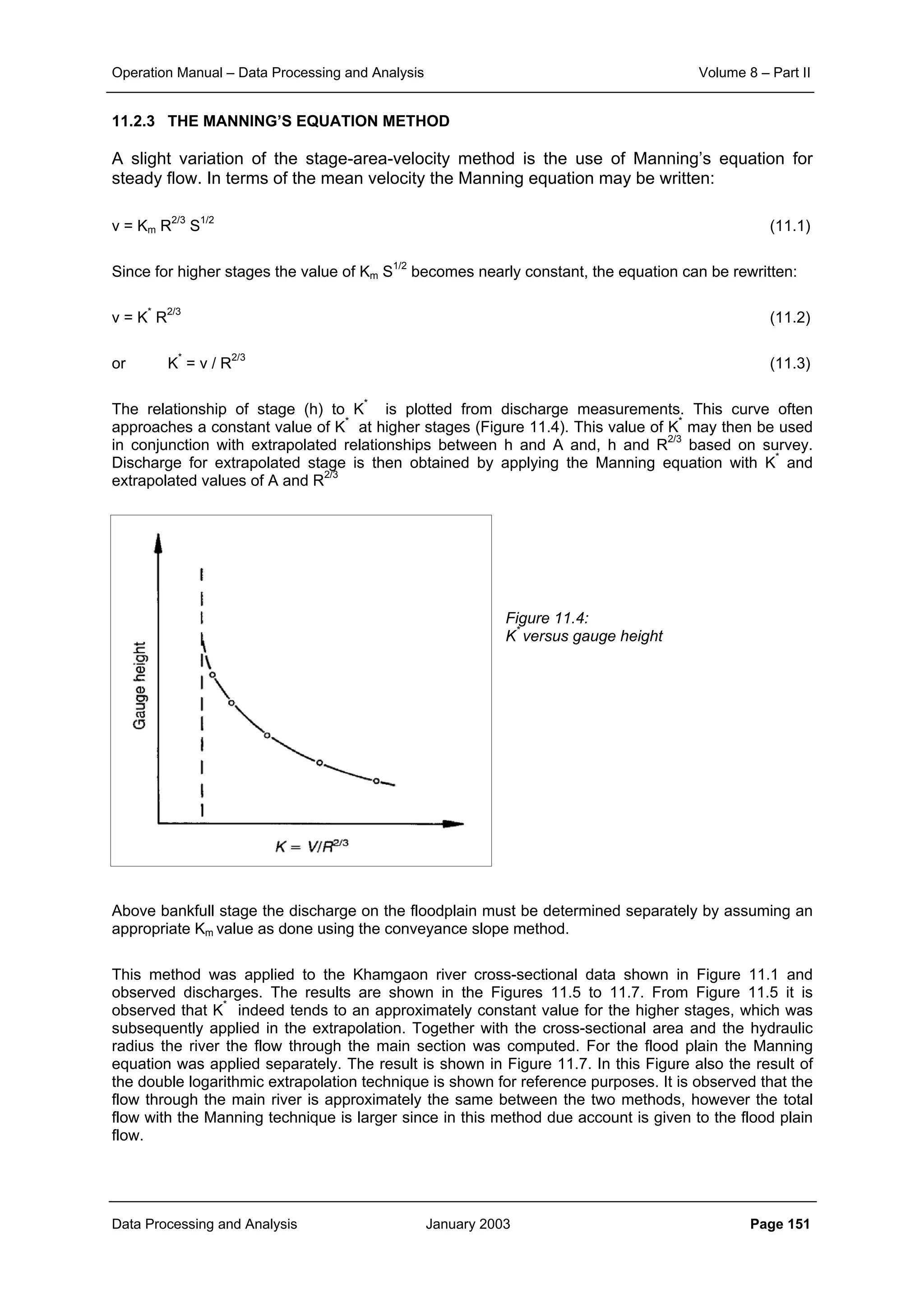 Operation Manual – Data Processing and Analysis Volume 8 – Part II
Data Processing and Analysis January 2003 Page 151
11.2.3 THE MANNING’S EQUATION METHOD
A slight variation of the stage-area-velocity method is the use of Manning’s equation for
steady flow. In terms of the mean velocity the Manning equation may be written:
v = Km R2/3
S1/2
(11.1)
Since for higher stages the value of Km S1/2
becomes nearly constant, the equation can be rewritten:
v = K*
R2/3
(11.2)
or K*
= v / R2/3
(11.3)
The relationship of stage (h) to K*
is plotted from discharge measurements. This curve often
approaches a constant value of K*
at higher stages (Figure 11.4). This value of K*
may then be used
in conjunction with extrapolated relationships between h and A and, h and R2/3
based on survey.
Discharge for extrapolated stage is then obtained by applying the Manning equation with K*
and
extrapolated values of A and R2/3
Figure 11.4:
K*
versus gauge height
Above bankfull stage the discharge on the floodplain must be determined separately by assuming an
appropriate Km value as done using the conveyance slope method.
This method was applied to the Khamgaon river cross-sectional data shown in Figure 11.1 and
observed discharges. The results are shown in the Figures 11.5 to 11.7. From Figure 11.5 it is
observed that K*
indeed tends to an approximately constant value for the higher stages, which was
subsequently applied in the extrapolation. Together with the cross-sectional area and the hydraulic
radius the river the flow through the main section was computed. For the flood plain the Manning
equation was applied separately. The result is shown in Figure 11.7. In this Figure also the result of
the double logarithmic extrapolation technique is shown for reference purposes. It is observed that the
flow through the main river is approximately the same between the two methods, however the total
flow with the Manning technique is larger since in this method due account is given to the flood plain
flow.
 