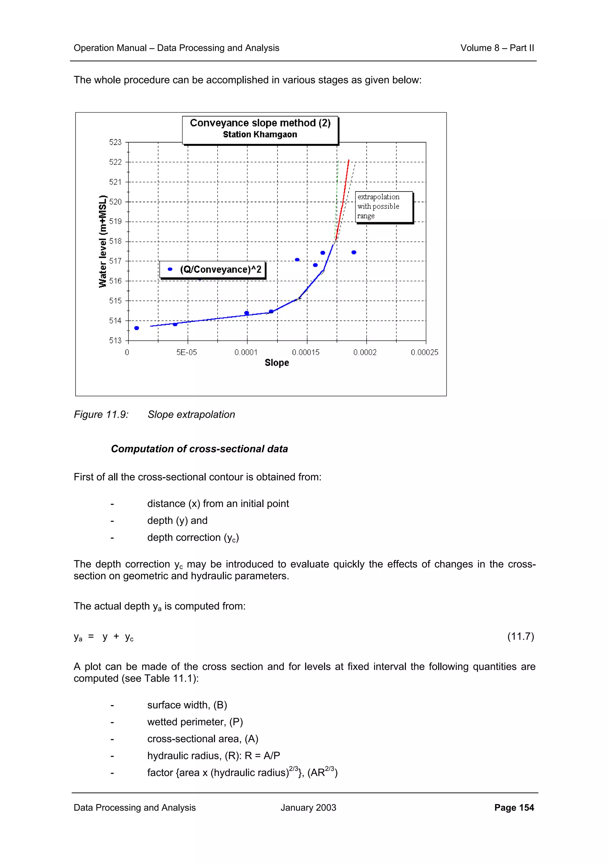 Operation Manual – Data Processing and Analysis Volume 8 – Part II
Data Processing and Analysis January 2003 Page 154
The whole procedure can be accomplished in various stages as given below:
Figure 11.9: Slope extrapolation
Computation of cross-sectional data
First of all the cross-sectional contour is obtained from:
- distance (x) from an initial point
- depth (y) and
- depth correction (yc)
The depth correction yc may be introduced to evaluate quickly the effects of changes in the cross-
section on geometric and hydraulic parameters.
The actual depth ya is computed from:
ya = y + yc (11.7)
A plot can be made of the cross section and for levels at fixed interval the following quantities are
computed (see Table 11.1):
- surface width, (B)
- wetted perimeter, (P)
- cross-sectional area, (A)
- hydraulic radius, (R): R = A/P
- factor {area x (hydraulic radius)2/3
}, (AR2/3
)
 