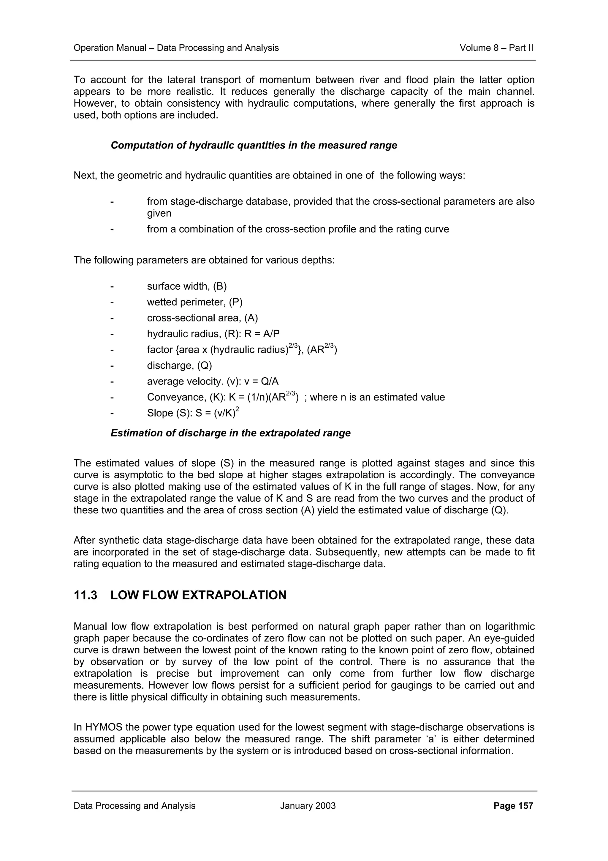 Operation Manual – Data Processing and Analysis Volume 8 – Part II
Data Processing and Analysis January 2003 Page 157
To account for the lateral transport of momentum between river and flood plain the latter option
appears to be more realistic. It reduces generally the discharge capacity of the main channel.
However, to obtain consistency with hydraulic computations, where generally the first approach is
used, both options are included.
Computation of hydraulic quantities in the measured range
Next, the geometric and hydraulic quantities are obtained in one of the following ways:
- from stage-discharge database, provided that the cross-sectional parameters are also
given
- from a combination of the cross-section profile and the rating curve
The following parameters are obtained for various depths:
- surface width, (B)
- wetted perimeter, (P)
- cross-sectional area, (A)
- hydraulic radius, (R): R = A/P
- factor {area x (hydraulic radius)2/3
}, (AR2/3
)
- discharge, (Q)
- average velocity. (v): v = Q/A
- Conveyance, (K): K = (1/n)(AR2/3
) ; where n is an estimated value
- Slope (S): S = (v/K)2
Estimation of discharge in the extrapolated range
The estimated values of slope (S) in the measured range is plotted against stages and since this
curve is asymptotic to the bed slope at higher stages extrapolation is accordingly. The conveyance
curve is also plotted making use of the estimated values of K in the full range of stages. Now, for any
stage in the extrapolated range the value of K and S are read from the two curves and the product of
these two quantities and the area of cross section (A) yield the estimated value of discharge (Q).
After synthetic data stage-discharge data have been obtained for the extrapolated range, these data
are incorporated in the set of stage-discharge data. Subsequently, new attempts can be made to fit
rating equation to the measured and estimated stage-discharge data.
11.3 LOW FLOW EXTRAPOLATION
Manual low flow extrapolation is best performed on natural graph paper rather than on logarithmic
graph paper because the co-ordinates of zero flow can not be plotted on such paper. An eye-guided
curve is drawn between the lowest point of the known rating to the known point of zero flow, obtained
by observation or by survey of the low point of the control. There is no assurance that the
extrapolation is precise but improvement can only come from further low flow discharge
measurements. However low flows persist for a sufficient period for gaugings to be carried out and
there is little physical difficulty in obtaining such measurements.
In HYMOS the power type equation used for the lowest segment with stage-discharge observations is
assumed applicable also below the measured range. The shift parameter ‘a’ is either determined
based on the measurements by the system or is introduced based on cross-sectional information.
 