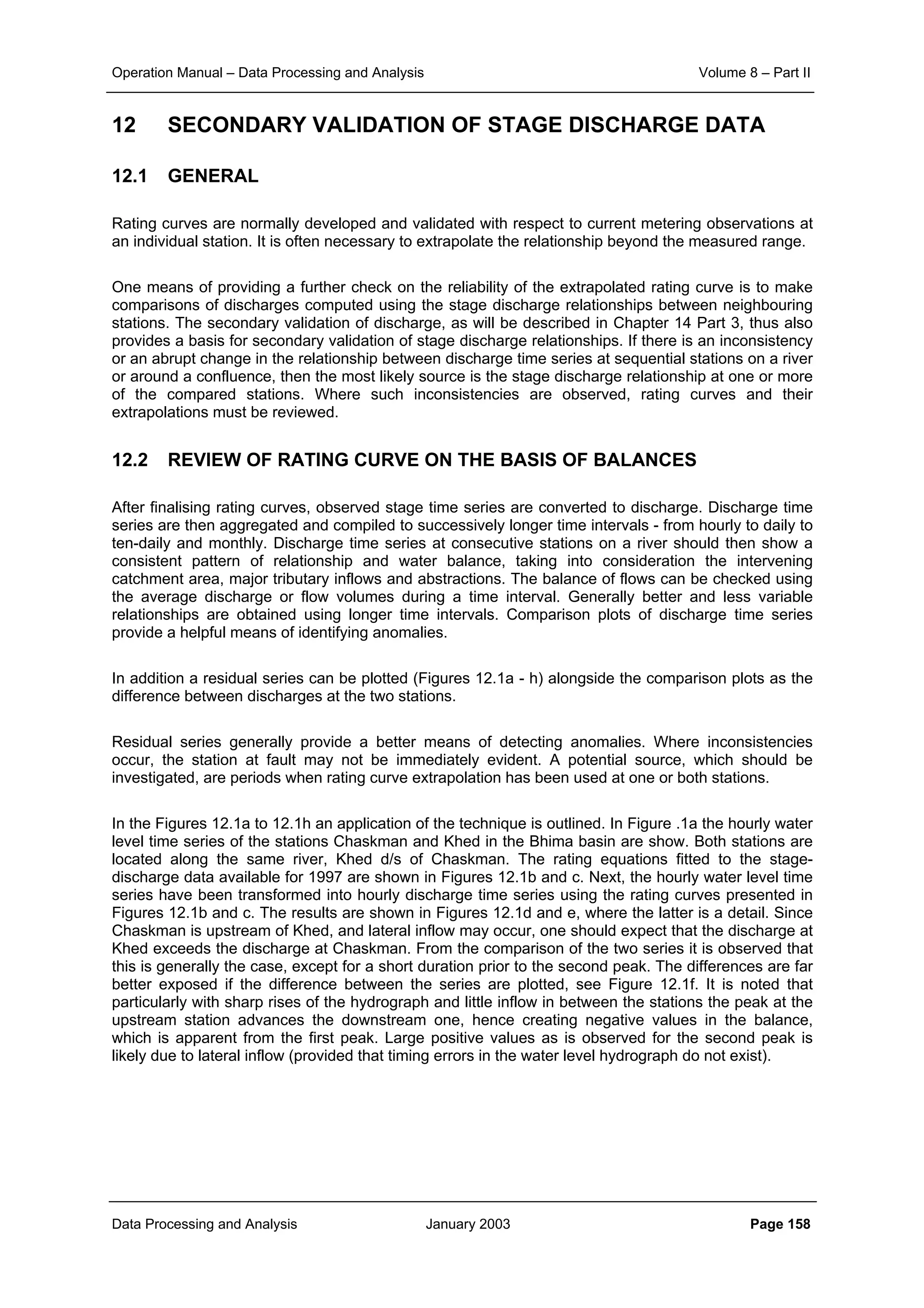 Operation Manual – Data Processing and Analysis Volume 8 – Part II
Data Processing and Analysis January 2003 Page 158
12 SECONDARY VALIDATION OF STAGE DISCHARGE DATA
12.1 GENERAL
Rating curves are normally developed and validated with respect to current metering observations at
an individual station. It is often necessary to extrapolate the relationship beyond the measured range.
One means of providing a further check on the reliability of the extrapolated rating curve is to make
comparisons of discharges computed using the stage discharge relationships between neighbouring
stations. The secondary validation of discharge, as will be described in Chapter 14 Part 3, thus also
provides a basis for secondary validation of stage discharge relationships. If there is an inconsistency
or an abrupt change in the relationship between discharge time series at sequential stations on a river
or around a confluence, then the most likely source is the stage discharge relationship at one or more
of the compared stations. Where such inconsistencies are observed, rating curves and their
extrapolations must be reviewed.
12.2 REVIEW OF RATING CURVE ON THE BASIS OF BALANCES
After finalising rating curves, observed stage time series are converted to discharge. Discharge time
series are then aggregated and compiled to successively longer time intervals - from hourly to daily to
ten-daily and monthly. Discharge time series at consecutive stations on a river should then show a
consistent pattern of relationship and water balance, taking into consideration the intervening
catchment area, major tributary inflows and abstractions. The balance of flows can be checked using
the average discharge or flow volumes during a time interval. Generally better and less variable
relationships are obtained using longer time intervals. Comparison plots of discharge time series
provide a helpful means of identifying anomalies.
In addition a residual series can be plotted (Figures 12.1a - h) alongside the comparison plots as the
difference between discharges at the two stations.
Residual series generally provide a better means of detecting anomalies. Where inconsistencies
occur, the station at fault may not be immediately evident. A potential source, which should be
investigated, are periods when rating curve extrapolation has been used at one or both stations.
In the Figures 12.1a to 12.1h an application of the technique is outlined. In Figure .1a the hourly water
level time series of the stations Chaskman and Khed in the Bhima basin are show. Both stations are
located along the same river, Khed d/s of Chaskman. The rating equations fitted to the stage-
discharge data available for 1997 are shown in Figures 12.1b and c. Next, the hourly water level time
series have been transformed into hourly discharge time series using the rating curves presented in
Figures 12.1b and c. The results are shown in Figures 12.1d and e, where the latter is a detail. Since
Chaskman is upstream of Khed, and lateral inflow may occur, one should expect that the discharge at
Khed exceeds the discharge at Chaskman. From the comparison of the two series it is observed that
this is generally the case, except for a short duration prior to the second peak. The differences are far
better exposed if the difference between the series are plotted, see Figure 12.1f. It is noted that
particularly with sharp rises of the hydrograph and little inflow in between the stations the peak at the
upstream station advances the downstream one, hence creating negative values in the balance,
which is apparent from the first peak. Large positive values as is observed for the second peak is
likely due to lateral inflow (provided that timing errors in the water level hydrograph do not exist).
 