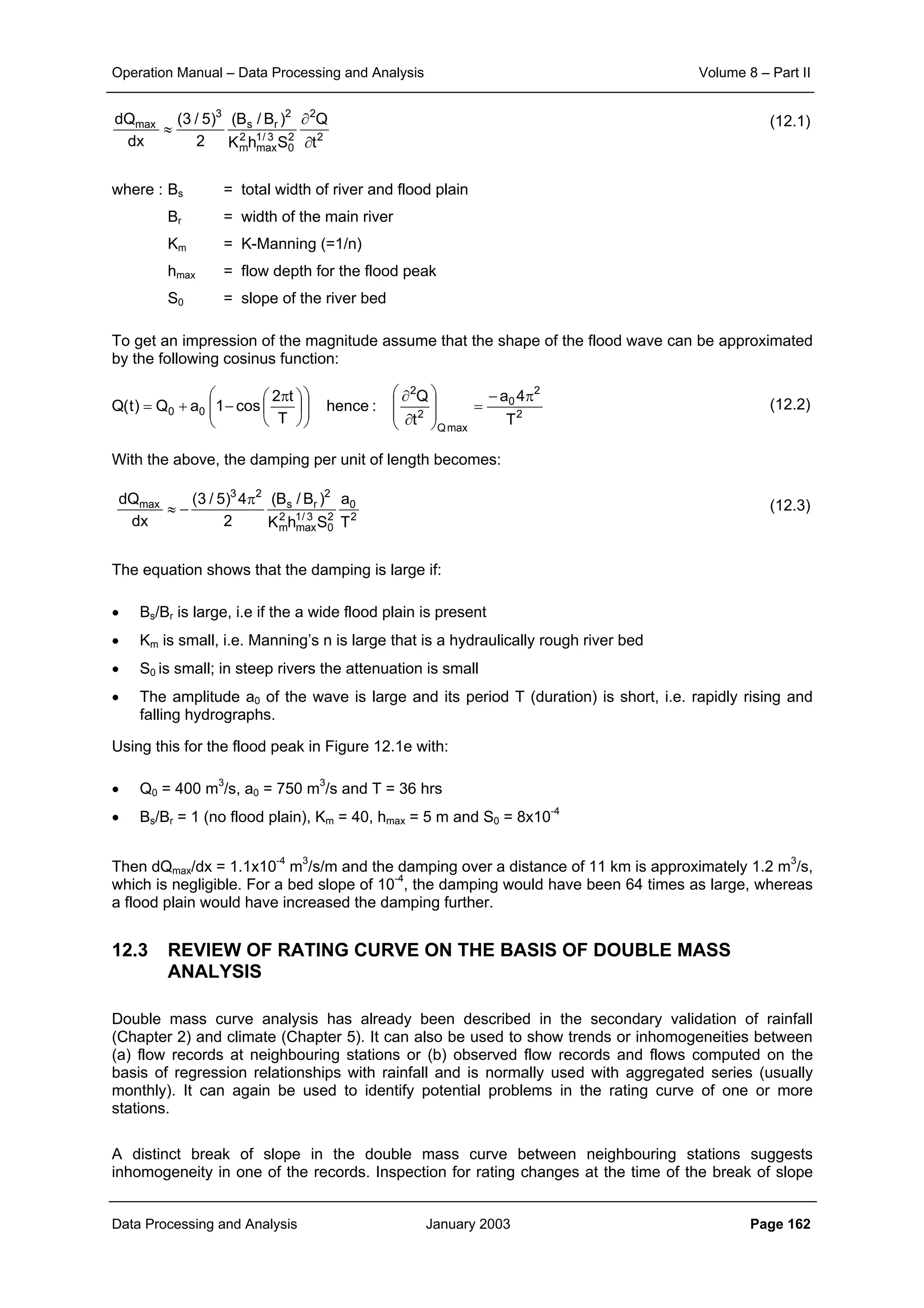 Operation Manual – Data Processing and Analysis Volume 8 – Part II
Data Processing and Analysis January 2003 Page 162
(12.1)
where : Bs = total width of river and flood plain
Br = width of the main river
Km = K-Manning (=1/n)
hmax = flow depth for the flood peak
S0 = slope of the river bed
To get an impression of the magnitude assume that the shape of the flood wave can be approximated
by the following cosinus function:
(12.2)
With the above, the damping per unit of length becomes:
(12.3)
The equation shows that the damping is large if:
• Bs/Br is large, i.e if the a wide flood plain is present
• Km is small, i.e. Manning’s n is large that is a hydraulically rough river bed
• S0 is small; in steep rivers the attenuation is small
• The amplitude a0 of the wave is large and its period T (duration) is short, i.e. rapidly rising and
falling hydrographs.
Using this for the flood peak in Figure 12.1e with:
• Q0 = 400 m3
/s, a0 = 750 m3
/s and T = 36 hrs
• Bs/Br = 1 (no flood plain), Km = 40, hmax = 5 m and S0 = 8x10-4
Then dQmax/dx = 1.1x10-4
m3
/s/m and the damping over a distance of 11 km is approximately 1.2 m3
/s,
which is negligible. For a bed slope of 10-4
, the damping would have been 64 times as large, whereas
a flood plain would have increased the damping further.
12.3 REVIEW OF RATING CURVE ON THE BASIS OF DOUBLE MASS
ANALYSIS
Double mass curve analysis has already been described in the secondary validation of rainfall
(Chapter 2) and climate (Chapter 5). It can also be used to show trends or inhomogeneities between
(a) flow records at neighbouring stations or (b) observed flow records and flows computed on the
basis of regression relationships with rainfall and is normally used with aggregated series (usually
monthly). It can again be used to identify potential problems in the rating curve of one or more
stations.
A distinct break of slope in the double mass curve between neighbouring stations suggests
inhomogeneity in one of the records. Inspection for rating changes at the time of the break of slope
2
2
2
0
3/1
max
2
m
2
rs
3
max
t
Q
ShK
)B/B(
2
)5/3(
dx
dQ
∂
∂
≈
2
2
0
maxQ
2
2
00
T
4a
t
Q
:hence
T
t2
cos1aQ)t(Q
π−
=








∂
∂











 π
−+=
2
0
2
0
3/1
max
2
m
2
rs
23
max
T
a
ShK
)B/B(
2
4)5/3(
dx
dQ π
−≈
 