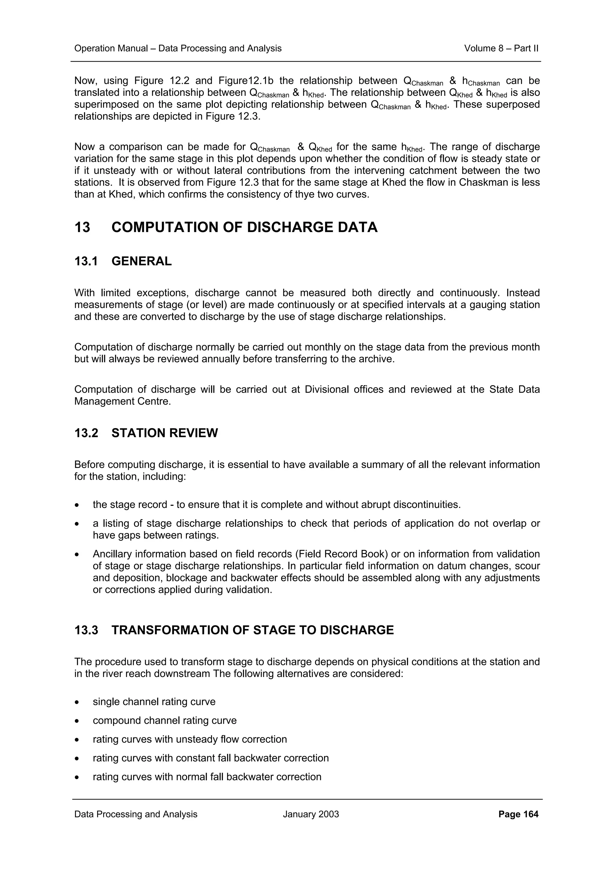 Operation Manual – Data Processing and Analysis Volume 8 – Part II
Data Processing and Analysis January 2003 Page 164
Now, using Figure 12.2 and Figure12.1b the relationship between QChaskman & hChaskman can be
translated into a relationship between QChaskman & hKhed. The relationship between QKhed & hKhed is also
superimposed on the same plot depicting relationship between QChaskman & hKhed. These superposed
relationships are depicted in Figure 12.3.
Now a comparison can be made for QChaskman & QKhed for the same hKhed. The range of discharge
variation for the same stage in this plot depends upon whether the condition of flow is steady state or
if it unsteady with or without lateral contributions from the intervening catchment between the two
stations. It is observed from Figure 12.3 that for the same stage at Khed the flow in Chaskman is less
than at Khed, which confirms the consistency of thye two curves.
13 COMPUTATION OF DISCHARGE DATA
13.1 GENERAL
With limited exceptions, discharge cannot be measured both directly and continuously. Instead
measurements of stage (or level) are made continuously or at specified intervals at a gauging station
and these are converted to discharge by the use of stage discharge relationships.
Computation of discharge normally be carried out monthly on the stage data from the previous month
but will always be reviewed annually before transferring to the archive.
Computation of discharge will be carried out at Divisional offices and reviewed at the State Data
Management Centre.
13.2 STATION REVIEW
Before computing discharge, it is essential to have available a summary of all the relevant information
for the station, including:
• the stage record - to ensure that it is complete and without abrupt discontinuities.
• a listing of stage discharge relationships to check that periods of application do not overlap or
have gaps between ratings.
• Ancillary information based on field records (Field Record Book) or on information from validation
of stage or stage discharge relationships. In particular field information on datum changes, scour
and deposition, blockage and backwater effects should be assembled along with any adjustments
or corrections applied during validation.
13.3 TRANSFORMATION OF STAGE TO DISCHARGE
The procedure used to transform stage to discharge depends on physical conditions at the station and
in the river reach downstream The following alternatives are considered:
• single channel rating curve
• compound channel rating curve
• rating curves with unsteady flow correction
• rating curves with constant fall backwater correction
• rating curves with normal fall backwater correction
 