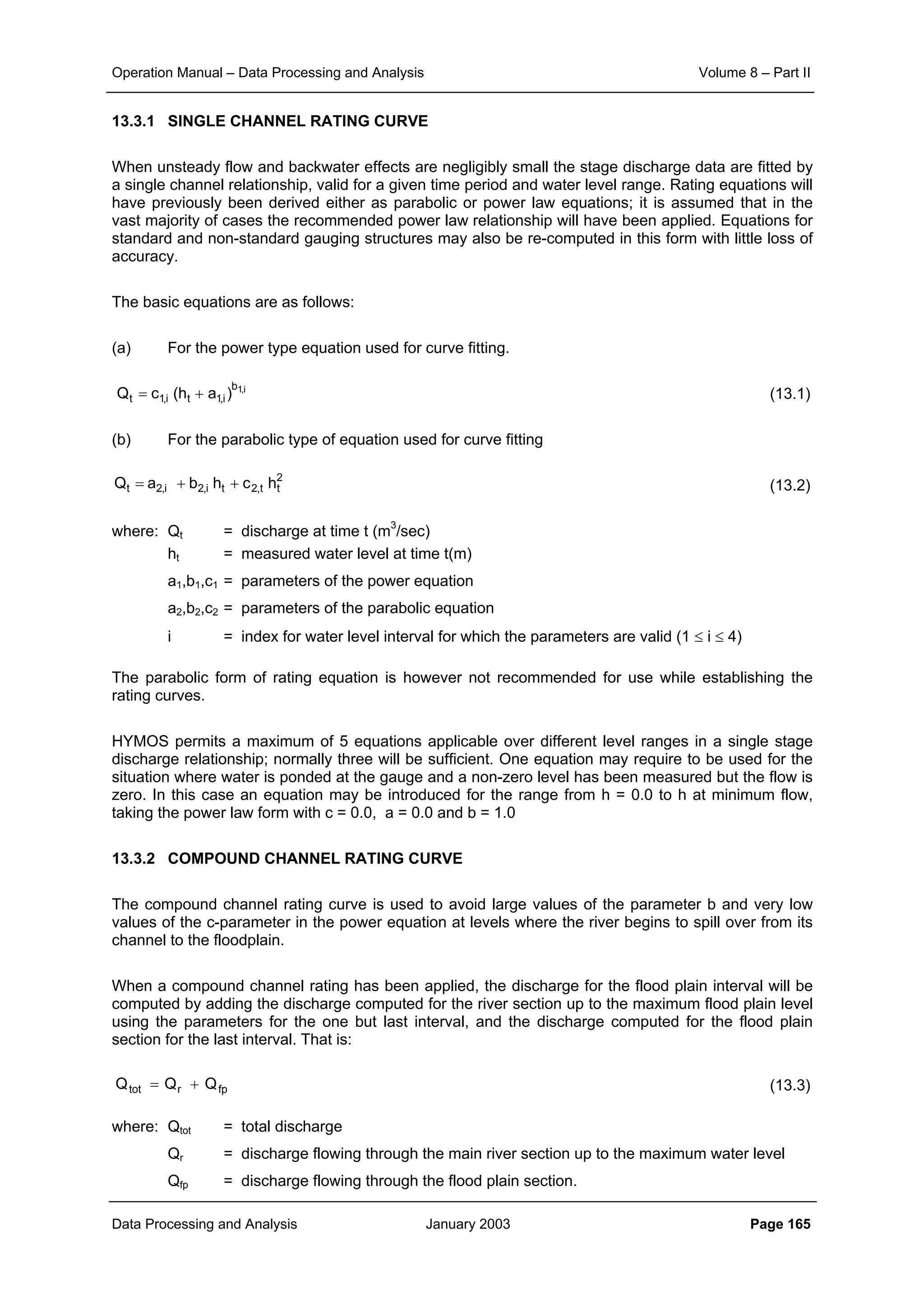 Operation Manual – Data Processing and Analysis Volume 8 – Part II
Data Processing and Analysis January 2003 Page 165
13.3.1 SINGLE CHANNEL RATING CURVE
When unsteady flow and backwater effects are negligibly small the stage discharge data are fitted by
a single channel relationship, valid for a given time period and water level range. Rating equations will
have previously been derived either as parabolic or power law equations; it is assumed that in the
vast majority of cases the recommended power law relationship will have been applied. Equations for
standard and non-standard gauging structures may also be re-computed in this form with little loss of
accuracy.
The basic equations are as follows:
(a) For the power type equation used for curve fitting.
(13.1)
(b) For the parabolic type of equation used for curve fitting
(13.2)
where: Qt = discharge at time t (m3
/sec)
ht = measured water level at time t(m)
a1,b1,c1 = parameters of the power equation
a2,b2,c2 = parameters of the parabolic equation
i = index for water level interval for which the parameters are valid (1 ≤ i ≤ 4)
The parabolic form of rating equation is however not recommended for use while establishing the
rating curves.
HYMOS permits a maximum of 5 equations applicable over different level ranges in a single stage
discharge relationship; normally three will be sufficient. One equation may require to be used for the
situation where water is ponded at the gauge and a non-zero level has been measured but the flow is
zero. In this case an equation may be introduced for the range from h = 0.0 to h at minimum flow,
taking the power law form with c = 0.0, a = 0.0 and b = 1.0
13.3.2 COMPOUND CHANNEL RATING CURVE
The compound channel rating curve is used to avoid large values of the parameter b and very low
values of the c-parameter in the power equation at levels where the river begins to spill over from its
channel to the floodplain.
When a compound channel rating has been applied, the discharge for the flood plain interval will be
computed by adding the discharge computed for the river section up to the maximum flood plain level
using the parameters for the one but last interval, and the discharge computed for the flood plain
section for the last interval. That is:
(13.3)
where: Qtot = total discharge
Qr = discharge flowing through the main river section up to the maximum water level
Qfp = discharge flowing through the flood plain section.
i,1b
i,1ti,1t )ah(cQ +=
2
tt,2ti,2i,2t hchbaQ ++=
fprtot QQQ +=
 