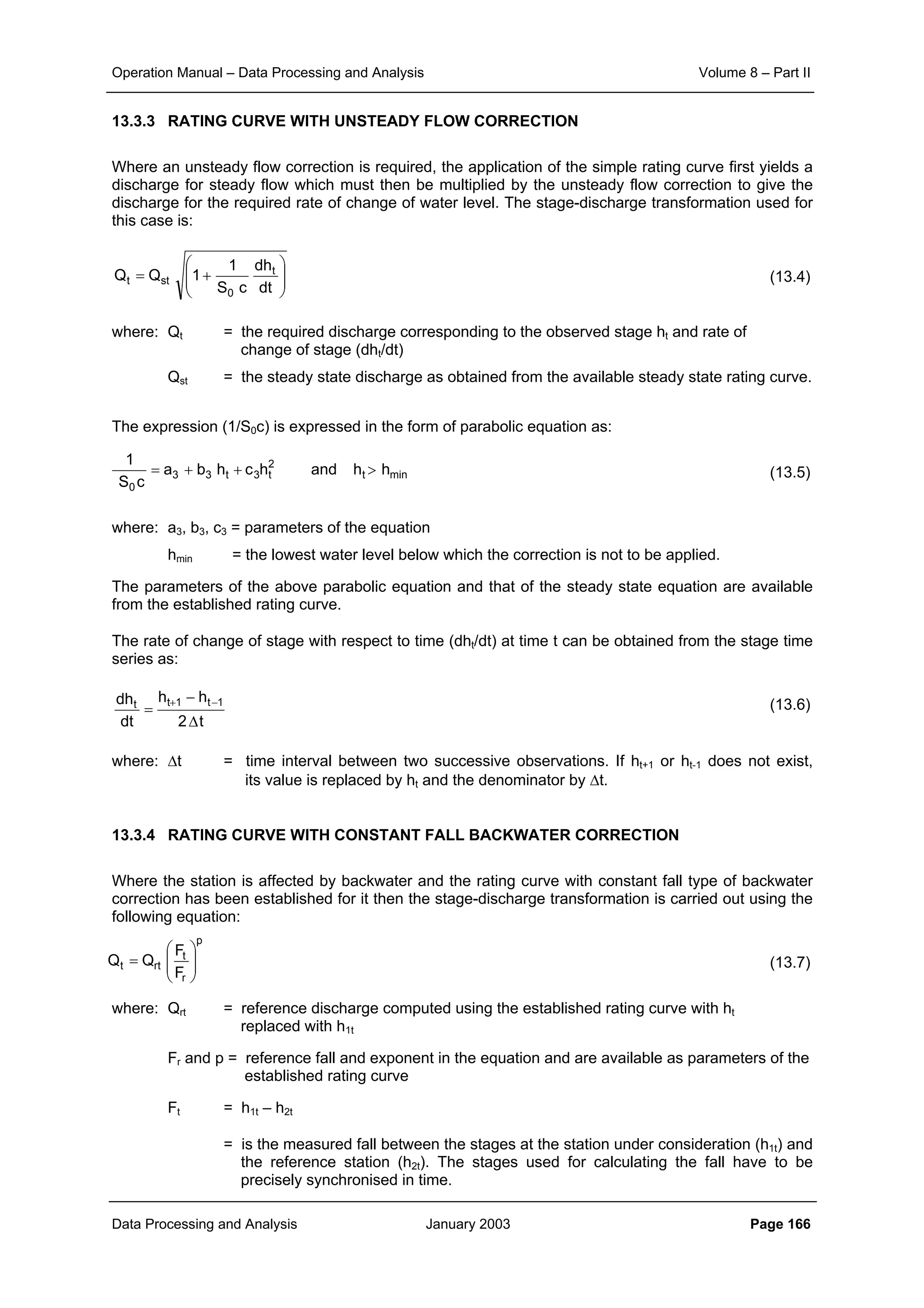 Operation Manual – Data Processing and Analysis Volume 8 – Part II
Data Processing and Analysis January 2003 Page 166
13.3.3 RATING CURVE WITH UNSTEADY FLOW CORRECTION
Where an unsteady flow correction is required, the application of the simple rating curve first yields a
discharge for steady flow which must then be multiplied by the unsteady flow correction to give the
discharge for the required rate of change of water level. The stage-discharge transformation used for
this case is:
(13.4)
where: Qt = the required discharge corresponding to the observed stage ht and rate of
change of stage (dht/dt)
Qst = the steady state discharge as obtained from the available steady state rating curve.
The expression (1/S0c) is expressed in the form of parabolic equation as:
(13.5)
where: a3, b3, c3 = parameters of the equation
hmin = the lowest water level below which the correction is not to be applied.
The parameters of the above parabolic equation and that of the steady state equation are available
from the established rating curve.
The rate of change of stage with respect to time (dht/dt) at time t can be obtained from the stage time
series as:
(13.6)
where: ∆t = time interval between two successive observations. If ht+1 or ht-1 does not exist,
its value is replaced by ht and the denominator by ∆t.
13.3.4 RATING CURVE WITH CONSTANT FALL BACKWATER CORRECTION
Where the station is affected by backwater and the rating curve with constant fall type of backwater
correction has been established for it then the stage-discharge transformation is carried out using the
following equation:
(13.7)
where: Qrt = reference discharge computed using the established rating curve with ht
replaced with h1t
Fr and p = reference fall and exponent in the equation and are available as parameters of the
established rating curve
Ft = h1t – h2t
= is the measured fall between the stages at the station under consideration (h1t) and
the reference station (h2t). The stages used for calculating the fall have to be
precisely synchronised in time.








+=
dt
dh
cS
1
1QQ t
0
stt
mint
2
t3t33
0
hhandhchba
cS
1
>++=
t2
hh
dt
dh 1t1tt
∆
−
=
−+
p
r
t
rtt
F
F
QQ 







=
 