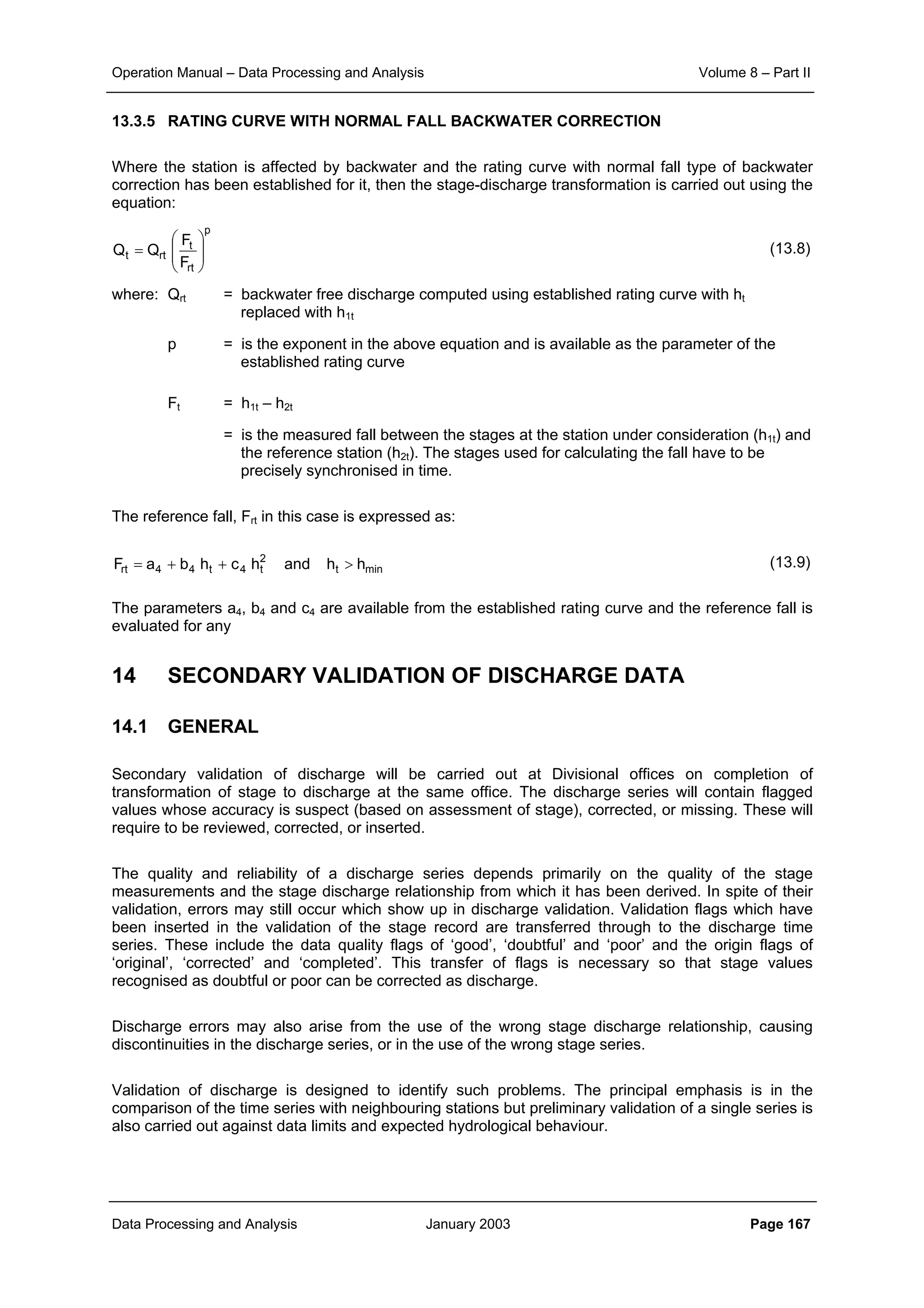 Operation Manual – Data Processing and Analysis Volume 8 – Part II
Data Processing and Analysis January 2003 Page 167
13.3.5 RATING CURVE WITH NORMAL FALL BACKWATER CORRECTION
Where the station is affected by backwater and the rating curve with normal fall type of backwater
correction has been established for it, then the stage-discharge transformation is carried out using the
equation:
(13.8)
where: Qrt = backwater free discharge computed using established rating curve with ht
replaced with h1t
p = is the exponent in the above equation and is available as the parameter of the
established rating curve
Ft = h1t – h2t
= is the measured fall between the stages at the station under consideration (h1t) and
the reference station (h2t). The stages used for calculating the fall have to be
precisely synchronised in time.
The reference fall, Frt in this case is expressed as:
(13.9)
The parameters a4, b4 and c4 are available from the established rating curve and the reference fall is
evaluated for any
14 SECONDARY VALIDATION OF DISCHARGE DATA
14.1 GENERAL
Secondary validation of discharge will be carried out at Divisional offices on completion of
transformation of stage to discharge at the same office. The discharge series will contain flagged
values whose accuracy is suspect (based on assessment of stage), corrected, or missing. These will
require to be reviewed, corrected, or inserted.
The quality and reliability of a discharge series depends primarily on the quality of the stage
measurements and the stage discharge relationship from which it has been derived. In spite of their
validation, errors may still occur which show up in discharge validation. Validation flags which have
been inserted in the validation of the stage record are transferred through to the discharge time
series. These include the data quality flags of ‘good’, ‘doubtful’ and ‘poor’ and the origin flags of
‘original’, ‘corrected’ and ‘completed’. This transfer of flags is necessary so that stage values
recognised as doubtful or poor can be corrected as discharge.
Discharge errors may also arise from the use of the wrong stage discharge relationship, causing
discontinuities in the discharge series, or in the use of the wrong stage series.
Validation of discharge is designed to identify such problems. The principal emphasis is in the
comparison of the time series with neighbouring stations but preliminary validation of a single series is
also carried out against data limits and expected hydrological behaviour.
mint
2
t4t44rt hhandhchbaF >++=
p
rt
t
rtt
F
F
QQ 







=
 