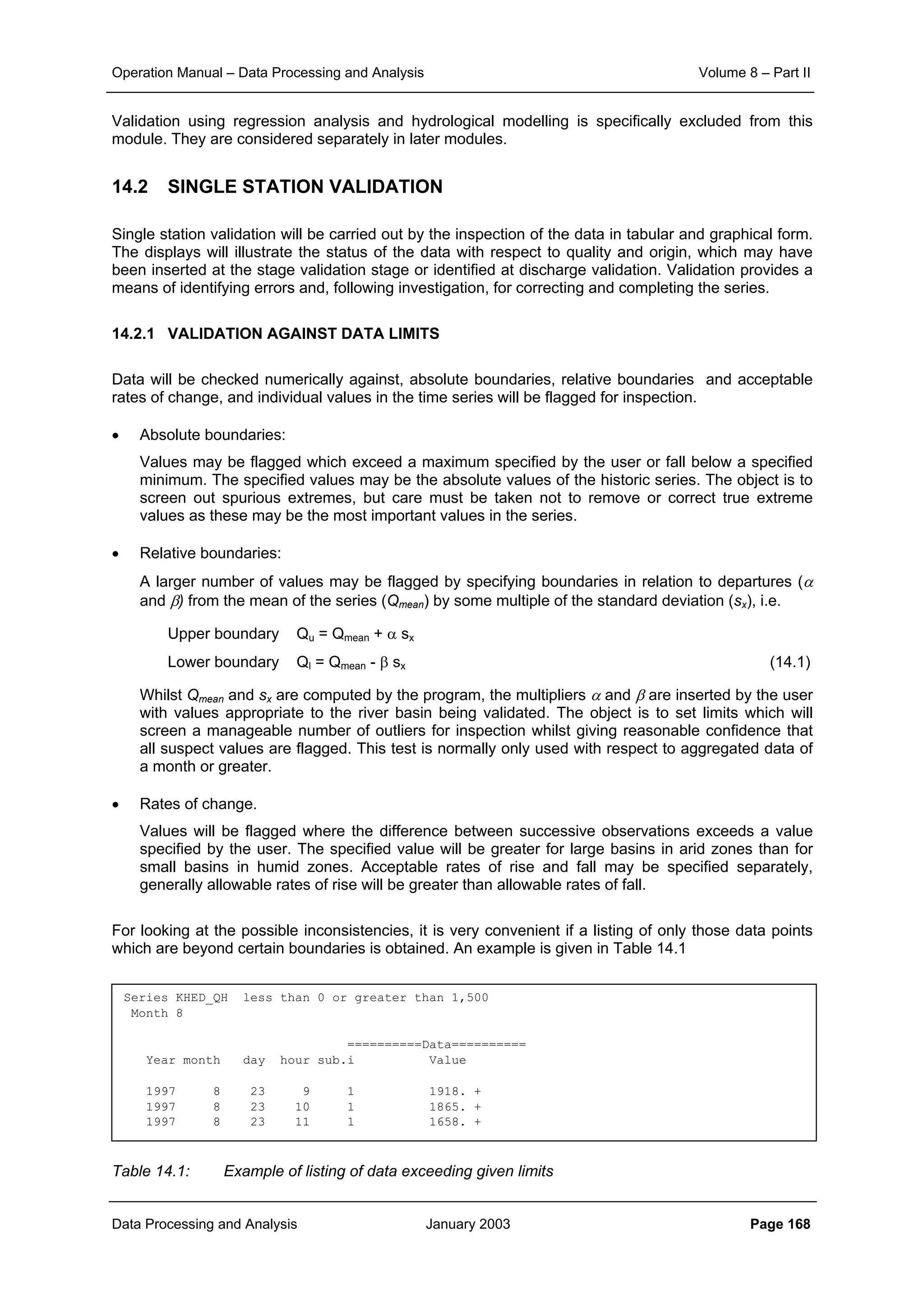 Operation Manual – Data Processing and Analysis Volume 8 – Part II
Data Processing and Analysis January 2003 Page 168
Validation using regression analysis and hydrological modelling is specifically excluded from this
module. They are considered separately in later modules.
14.2 SINGLE STATION VALIDATION
Single station validation will be carried out by the inspection of the data in tabular and graphical form.
The displays will illustrate the status of the data with respect to quality and origin, which may have
been inserted at the stage validation stage or identified at discharge validation. Validation provides a
means of identifying errors and, following investigation, for correcting and completing the series.
14.2.1 VALIDATION AGAINST DATA LIMITS
Data will be checked numerically against, absolute boundaries, relative boundaries and acceptable
rates of change, and individual values in the time series will be flagged for inspection.
• Absolute boundaries:
Values may be flagged which exceed a maximum specified by the user or fall below a specified
minimum. The specified values may be the absolute values of the historic series. The object is to
screen out spurious extremes, but care must be taken not to remove or correct true extreme
values as these may be the most important values in the series.
• Relative boundaries:
A larger number of values may be flagged by specifying boundaries in relation to departures (α
and β) from the mean of the series (Qmean) by some multiple of the standard deviation (sx), i.e.
Upper boundary Qu = Qmean + α sx
Lower boundary Ql = Qmean - β sx (14.1)
Whilst Qmean and sx are computed by the program, the multipliers α and β are inserted by the user
with values appropriate to the river basin being validated. The object is to set limits which will
screen a manageable number of outliers for inspection whilst giving reasonable confidence that
all suspect values are flagged. This test is normally only used with respect to aggregated data of
a month or greater.
• Rates of change.
Values will be flagged where the difference between successive observations exceeds a value
specified by the user. The specified value will be greater for large basins in arid zones than for
small basins in humid zones. Acceptable rates of rise and fall may be specified separately,
generally allowable rates of rise will be greater than allowable rates of fall.
For looking at the possible inconsistencies, it is very convenient if a listing of only those data points
which are beyond certain boundaries is obtained. An example is given in Table 14.1
Table 14.1: Example of listing of data exceeding given limits
Series KHED_QH less than 0 or greater than 1,500
Month 8
==========Data==========
Year month day hour sub.i Value
1997 8 23 9 1 1918. +
1997 8 23 10 1 1865. +
1997 8 23 11 1 1658. +
 