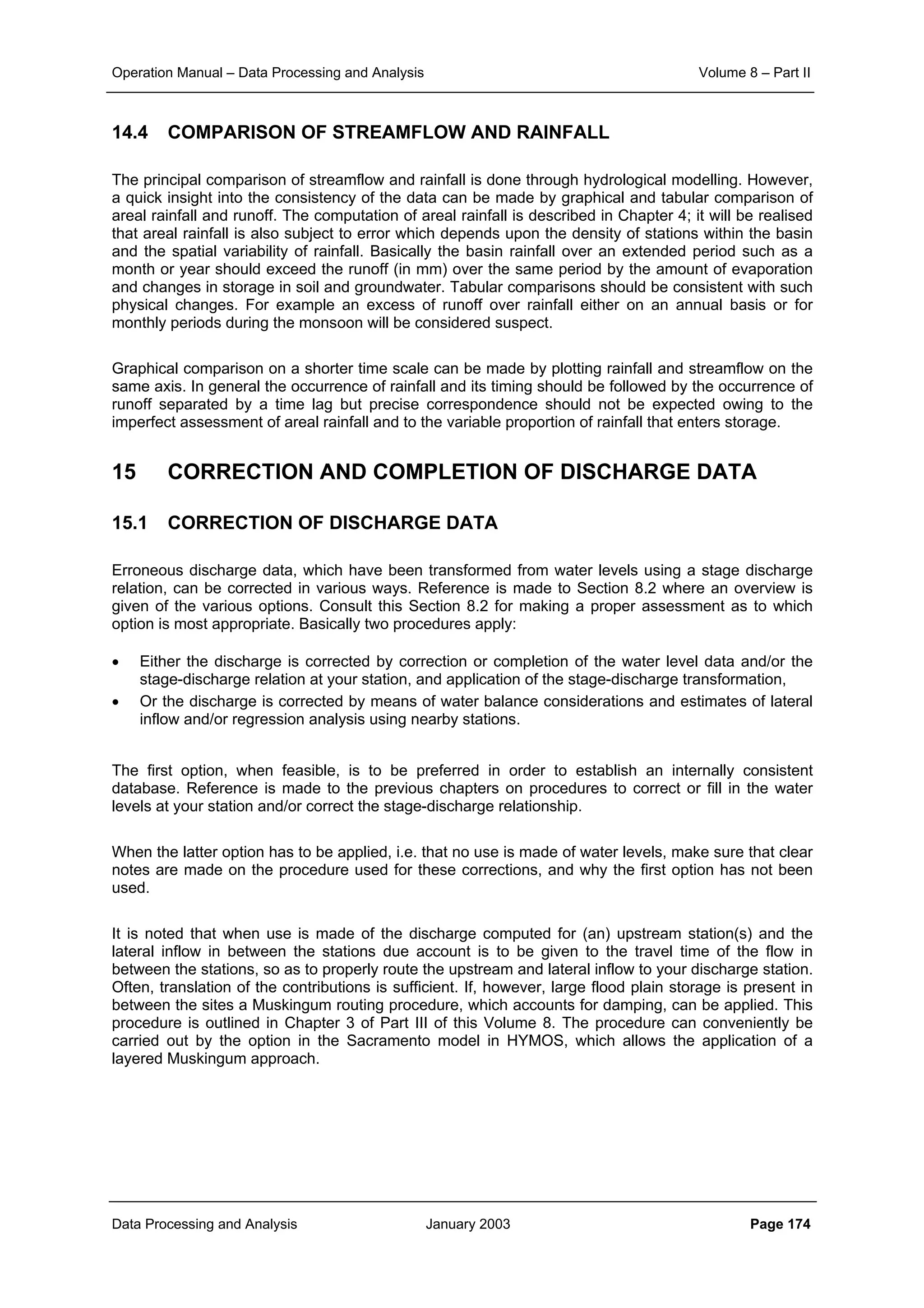Operation Manual – Data Processing and Analysis Volume 8 – Part II
Data Processing and Analysis January 2003 Page 174
14.4 COMPARISON OF STREAMFLOW AND RAINFALL
The principal comparison of streamflow and rainfall is done through hydrological modelling. However,
a quick insight into the consistency of the data can be made by graphical and tabular comparison of
areal rainfall and runoff. The computation of areal rainfall is described in Chapter 4; it will be realised
that areal rainfall is also subject to error which depends upon the density of stations within the basin
and the spatial variability of rainfall. Basically the basin rainfall over an extended period such as a
month or year should exceed the runoff (in mm) over the same period by the amount of evaporation
and changes in storage in soil and groundwater. Tabular comparisons should be consistent with such
physical changes. For example an excess of runoff over rainfall either on an annual basis or for
monthly periods during the monsoon will be considered suspect.
Graphical comparison on a shorter time scale can be made by plotting rainfall and streamflow on the
same axis. In general the occurrence of rainfall and its timing should be followed by the occurrence of
runoff separated by a time lag but precise correspondence should not be expected owing to the
imperfect assessment of areal rainfall and to the variable proportion of rainfall that enters storage.
15 CORRECTION AND COMPLETION OF DISCHARGE DATA
15.1 CORRECTION OF DISCHARGE DATA
Erroneous discharge data, which have been transformed from water levels using a stage discharge
relation, can be corrected in various ways. Reference is made to Section 8.2 where an overview is
given of the various options. Consult this Section 8.2 for making a proper assessment as to which
option is most appropriate. Basically two procedures apply:
• Either the discharge is corrected by correction or completion of the water level data and/or the
stage-discharge relation at your station, and application of the stage-discharge transformation,
• Or the discharge is corrected by means of water balance considerations and estimates of lateral
inflow and/or regression analysis using nearby stations.
The first option, when feasible, is to be preferred in order to establish an internally consistent
database. Reference is made to the previous chapters on procedures to correct or fill in the water
levels at your station and/or correct the stage-discharge relationship.
When the latter option has to be applied, i.e. that no use is made of water levels, make sure that clear
notes are made on the procedure used for these corrections, and why the first option has not been
used.
It is noted that when use is made of the discharge computed for (an) upstream station(s) and the
lateral inflow in between the stations due account is to be given to the travel time of the flow in
between the stations, so as to properly route the upstream and lateral inflow to your discharge station.
Often, translation of the contributions is sufficient. If, however, large flood plain storage is present in
between the sites a Muskingum routing procedure, which accounts for damping, can be applied. This
procedure is outlined in Chapter 3 of Part III of this Volume 8. The procedure can conveniently be
carried out by the option in the Sacramento model in HYMOS, which allows the application of a
layered Muskingum approach.
 