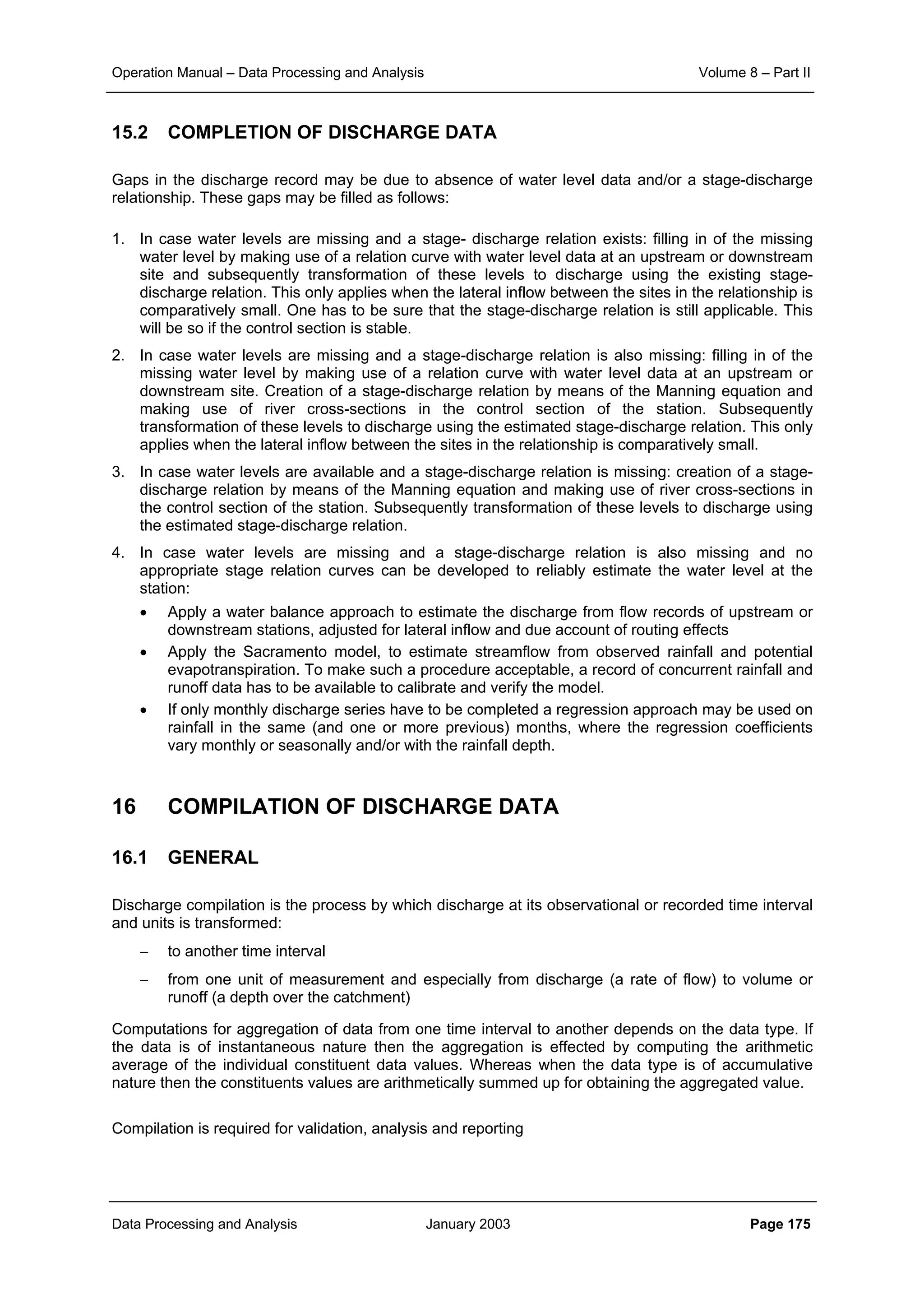 Operation Manual – Data Processing and Analysis Volume 8 – Part II
Data Processing and Analysis January 2003 Page 175
15.2 COMPLETION OF DISCHARGE DATA
Gaps in the discharge record may be due to absence of water level data and/or a stage-discharge
relationship. These gaps may be filled as follows:
1. In case water levels are missing and a stage- discharge relation exists: filling in of the missing
water level by making use of a relation curve with water level data at an upstream or downstream
site and subsequently transformation of these levels to discharge using the existing stage-
discharge relation. This only applies when the lateral inflow between the sites in the relationship is
comparatively small. One has to be sure that the stage-discharge relation is still applicable. This
will be so if the control section is stable.
2. In case water levels are missing and a stage-discharge relation is also missing: filling in of the
missing water level by making use of a relation curve with water level data at an upstream or
downstream site. Creation of a stage-discharge relation by means of the Manning equation and
making use of river cross-sections in the control section of the station. Subsequently
transformation of these levels to discharge using the estimated stage-discharge relation. This only
applies when the lateral inflow between the sites in the relationship is comparatively small.
3. In case water levels are available and a stage-discharge relation is missing: creation of a stage-
discharge relation by means of the Manning equation and making use of river cross-sections in
the control section of the station. Subsequently transformation of these levels to discharge using
the estimated stage-discharge relation.
4. In case water levels are missing and a stage-discharge relation is also missing and no
appropriate stage relation curves can be developed to reliably estimate the water level at the
station:
• Apply a water balance approach to estimate the discharge from flow records of upstream or
downstream stations, adjusted for lateral inflow and due account of routing effects
• Apply the Sacramento model, to estimate streamflow from observed rainfall and potential
evapotranspiration. To make such a procedure acceptable, a record of concurrent rainfall and
runoff data has to be available to calibrate and verify the model.
• If only monthly discharge series have to be completed a regression approach may be used on
rainfall in the same (and one or more previous) months, where the regression coefficients
vary monthly or seasonally and/or with the rainfall depth.
16 COMPILATION OF DISCHARGE DATA
16.1 GENERAL
Discharge compilation is the process by which discharge at its observational or recorded time interval
and units is transformed:
− to another time interval
− from one unit of measurement and especially from discharge (a rate of flow) to volume or
runoff (a depth over the catchment)
Computations for aggregation of data from one time interval to another depends on the data type. If
the data is of instantaneous nature then the aggregation is effected by computing the arithmetic
average of the individual constituent data values. Whereas when the data type is of accumulative
nature then the constituents values are arithmetically summed up for obtaining the aggregated value.
Compilation is required for validation, analysis and reporting
 