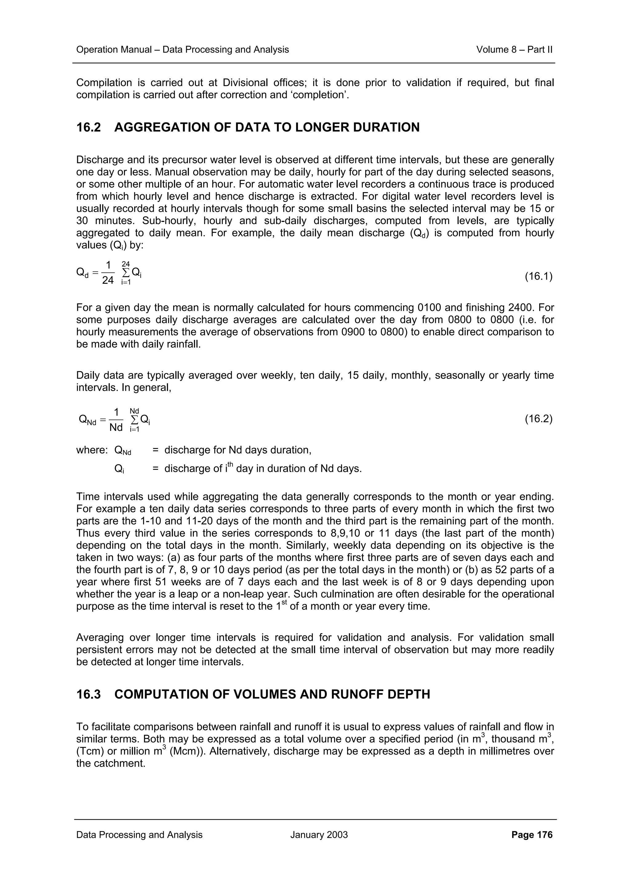 Operation Manual – Data Processing and Analysis Volume 8 – Part II
Data Processing and Analysis January 2003 Page 176
Compilation is carried out at Divisional offices; it is done prior to validation if required, but final
compilation is carried out after correction and ‘completion’.
16.2 AGGREGATION OF DATA TO LONGER DURATION
Discharge and its precursor water level is observed at different time intervals, but these are generally
one day or less. Manual observation may be daily, hourly for part of the day during selected seasons,
or some other multiple of an hour. For automatic water level recorders a continuous trace is produced
from which hourly level and hence discharge is extracted. For digital water level recorders level is
usually recorded at hourly intervals though for some small basins the selected interval may be 15 or
30 minutes. Sub-hourly, hourly and sub-daily discharges, computed from levels, are typically
aggregated to daily mean. For example, the daily mean discharge (Qd) is computed from hourly
values (Qi) by:
(16.1)
For a given day the mean is normally calculated for hours commencing 0100 and finishing 2400. For
some purposes daily discharge averages are calculated over the day from 0800 to 0800 (i.e. for
hourly measurements the average of observations from 0900 to 0800) to enable direct comparison to
be made with daily rainfall.
Daily data are typically averaged over weekly, ten daily, 15 daily, monthly, seasonally or yearly time
intervals. In general,
(16.2)
where: QNd = discharge for Nd days duration,
Qi = discharge of ith
day in duration of Nd days.
Time intervals used while aggregating the data generally corresponds to the month or year ending.
For example a ten daily data series corresponds to three parts of every month in which the first two
parts are the 1-10 and 11-20 days of the month and the third part is the remaining part of the month.
Thus every third value in the series corresponds to 8,9,10 or 11 days (the last part of the month)
depending on the total days in the month. Similarly, weekly data depending on its objective is the
taken in two ways: (a) as four parts of the months where first three parts are of seven days each and
the fourth part is of 7, 8, 9 or 10 days period (as per the total days in the month) or (b) as 52 parts of a
year where first 51 weeks are of 7 days each and the last week is of 8 or 9 days depending upon
whether the year is a leap or a non-leap year. Such culmination are often desirable for the operational
purpose as the time interval is reset to the 1st
of a month or year every time.
Averaging over longer time intervals is required for validation and analysis. For validation small
persistent errors may not be detected at the small time interval of observation but may more readily
be detected at longer time intervals.
16.3 COMPUTATION OF VOLUMES AND RUNOFF DEPTH
To facilitate comparisons between rainfall and runoff it is usual to express values of rainfall and flow in
similar terms. Both may be expressed as a total volume over a specified period (in m3
, thousand m3
,
(Tcm) or million m3
(Mcm)). Alternatively, discharge may be expressed as a depth in millimetres over
the catchment.
∑=
=
24
1i
id Q
24
1
Q
∑=
=
Nd
1i
iNd Q
Nd
1
Q
 