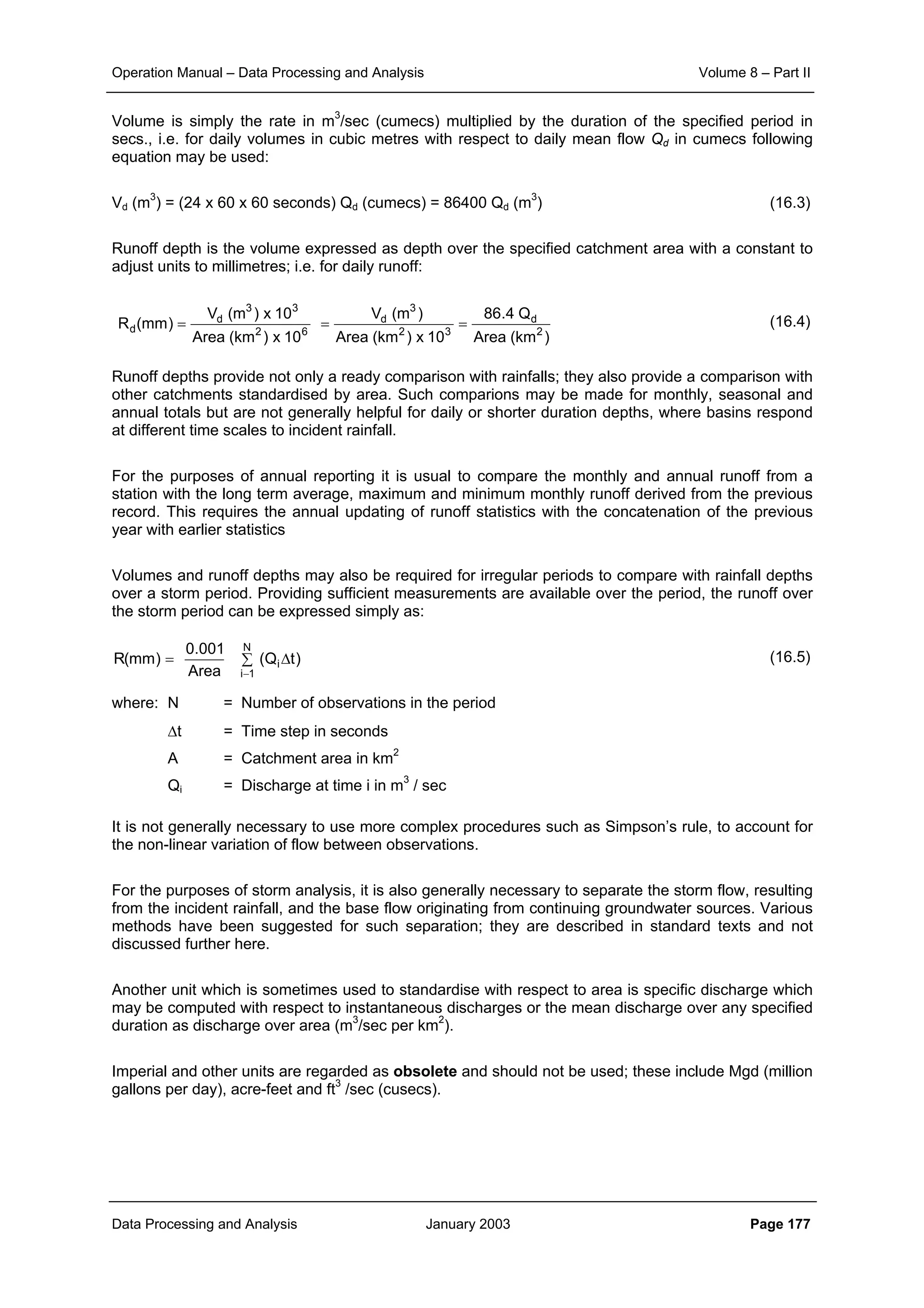 Operation Manual – Data Processing and Analysis Volume 8 – Part II
Data Processing and Analysis January 2003 Page 177
Volume is simply the rate in m3
/sec (cumecs) multiplied by the duration of the specified period in
secs., i.e. for daily volumes in cubic metres with respect to daily mean flow Qd in cumecs following
equation may be used:
Vd (m3
) = (24 x 60 x 60 seconds) Qd (cumecs) = 86400 Qd (m3
) (16.3)
Runoff depth is the volume expressed as depth over the specified catchment area with a constant to
adjust units to millimetres; i.e. for daily runoff:
(16.4)
Runoff depths provide not only a ready comparison with rainfalls; they also provide a comparison with
other catchments standardised by area. Such comparions may be made for monthly, seasonal and
annual totals but are not generally helpful for daily or shorter duration depths, where basins respond
at different time scales to incident rainfall.
For the purposes of annual reporting it is usual to compare the monthly and annual runoff from a
station with the long term average, maximum and minimum monthly runoff derived from the previous
record. This requires the annual updating of runoff statistics with the concatenation of the previous
year with earlier statistics
Volumes and runoff depths may also be required for irregular periods to compare with rainfall depths
over a storm period. Providing sufficient measurements are available over the period, the runoff over
the storm period can be expressed simply as:
(16.5)
where: N = Number of observations in the period
∆t = Time step in seconds
A = Catchment area in km2
Qi = Discharge at time i in m3
/ sec
It is not generally necessary to use more complex procedures such as Simpson’s rule, to account for
the non-linear variation of flow between observations.
For the purposes of storm analysis, it is also generally necessary to separate the storm flow, resulting
from the incident rainfall, and the base flow originating from continuing groundwater sources. Various
methods have been suggested for such separation; they are described in standard texts and not
discussed further here.
Another unit which is sometimes used to standardise with respect to area is specific discharge which
may be computed with respect to instantaneous discharges or the mean discharge over any specified
duration as discharge over area (m3
/sec per km2
).
Imperial and other units are regarded as obsolete and should not be used; these include Mgd (million
gallons per day), acre-feet and ft3
/sec (cusecs).
)km(Area
Q4.86
10x)km(Area
)m(V
10x)km(Area
10x)m(V
)mm(R 2
d
32
3
d
62
33
d
d ===
)tQ(
Area
001.0
)mm(R
N
1i
i∆∑=
−
 