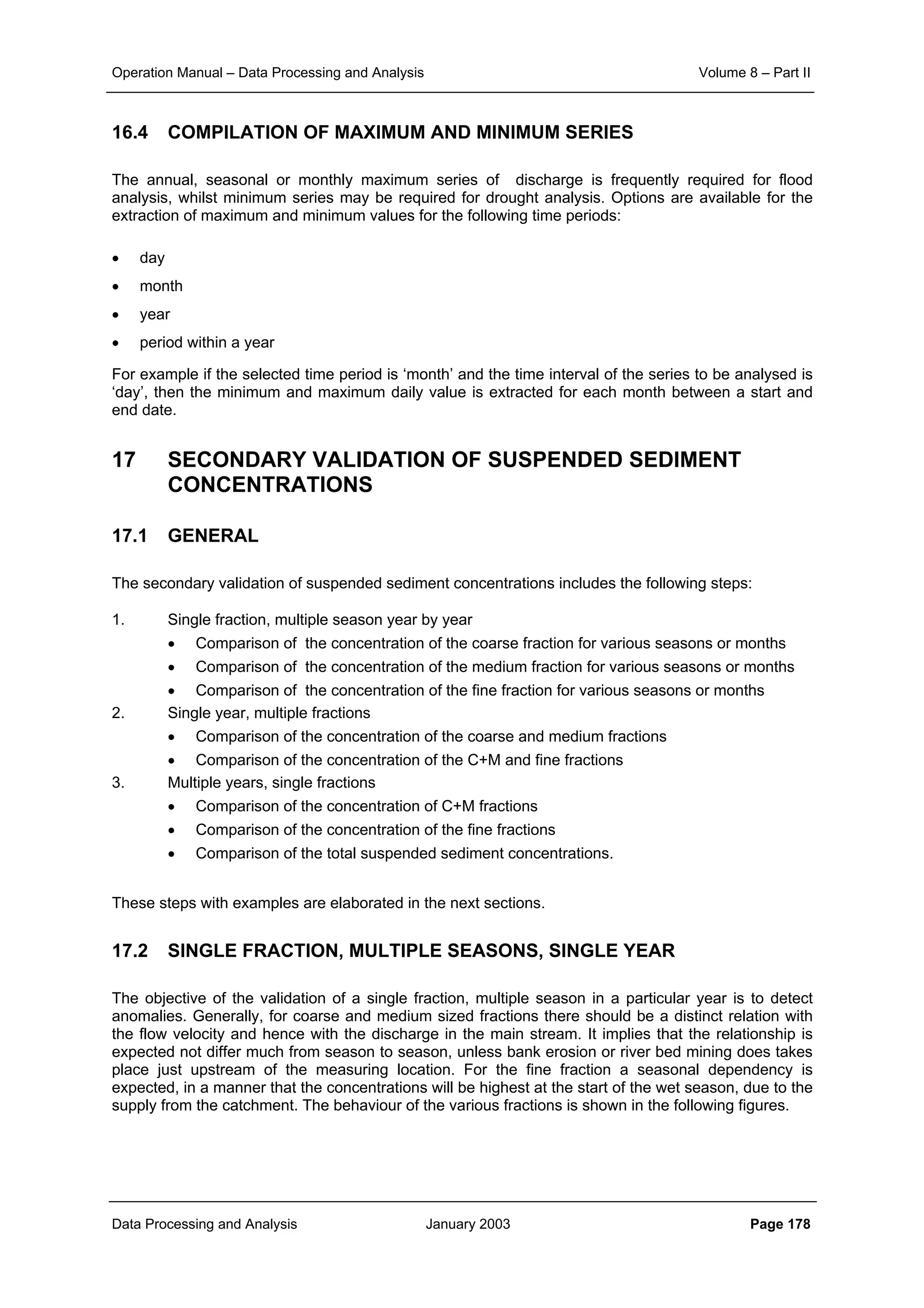 Operation Manual – Data Processing and Analysis Volume 8 – Part II
Data Processing and Analysis January 2003 Page 178
16.4 COMPILATION OF MAXIMUM AND MINIMUM SERIES
The annual, seasonal or monthly maximum series of discharge is frequently required for flood
analysis, whilst minimum series may be required for drought analysis. Options are available for the
extraction of maximum and minimum values for the following time periods:
• day
• month
• year
• period within a year
For example if the selected time period is ‘month’ and the time interval of the series to be analysed is
‘day’, then the minimum and maximum daily value is extracted for each month between a start and
end date.
17 SECONDARY VALIDATION OF SUSPENDED SEDIMENT
CONCENTRATIONS
17.1 GENERAL
The secondary validation of suspended sediment concentrations includes the following steps:
1. Single fraction, multiple season year by year
• Comparison of the concentration of the coarse fraction for various seasons or months
• Comparison of the concentration of the medium fraction for various seasons or months
• Comparison of the concentration of the fine fraction for various seasons or months
2. Single year, multiple fractions
• Comparison of the concentration of the coarse and medium fractions
• Comparison of the concentration of the C+M and fine fractions
3. Multiple years, single fractions
• Comparison of the concentration of C+M fractions
• Comparison of the concentration of the fine fractions
• Comparison of the total suspended sediment concentrations.
These steps with examples are elaborated in the next sections.
17.2 SINGLE FRACTION, MULTIPLE SEASONS, SINGLE YEAR
The objective of the validation of a single fraction, multiple season in a particular year is to detect
anomalies. Generally, for coarse and medium sized fractions there should be a distinct relation with
the flow velocity and hence with the discharge in the main stream. It implies that the relationship is
expected not differ much from season to season, unless bank erosion or river bed mining does takes
place just upstream of the measuring location. For the fine fraction a seasonal dependency is
expected, in a manner that the concentrations will be highest at the start of the wet season, due to the
supply from the catchment. The behaviour of the various fractions is shown in the following figures.
 
