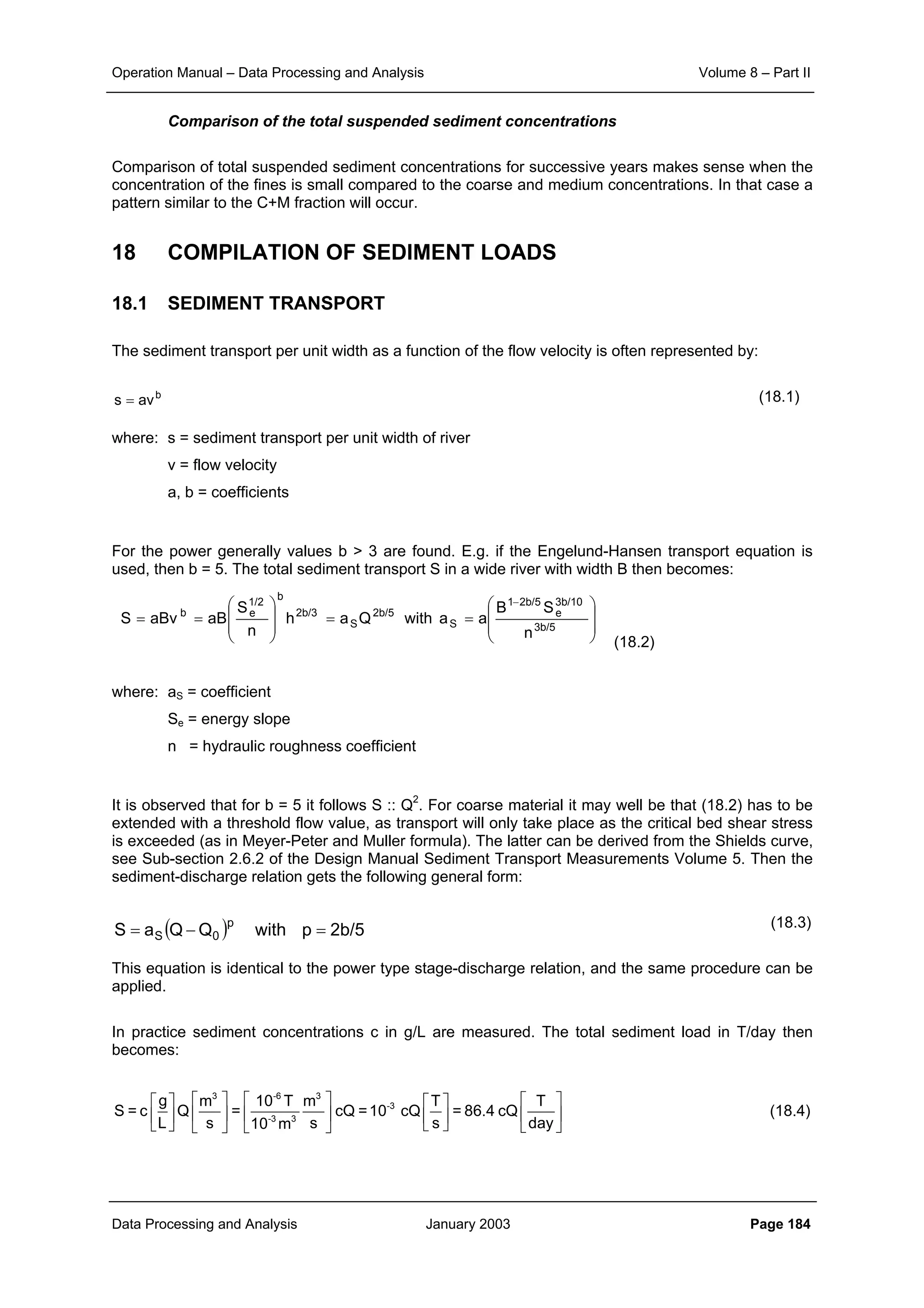 Operation Manual – Data Processing and Analysis Volume 8 – Part II
Data Processing and Analysis January 2003 Page 184
Comparison of the total suspended sediment concentrations
Comparison of total suspended sediment concentrations for successive years makes sense when the
concentration of the fines is small compared to the coarse and medium concentrations. In that case a
pattern similar to the C+M fraction will occur.
18 COMPILATION OF SEDIMENT LOADS
18.1 SEDIMENT TRANSPORT
The sediment transport per unit width as a function of the flow velocity is often represented by:
(18.1)
where: s = sediment transport per unit width of river
v = flow velocity
a, b = coefficients
For the power generally values b > 3 are found. E.g. if the Engelund-Hansen transport equation is
used, then b = 5. The total sediment transport S in a wide river with width B then becomes:
(18.2)
where: aS = coefficient
Se = energy slope
n = hydraulic roughness coefficient
It is observed that for b = 5 it follows S :: Q2
. For coarse material it may well be that (18.2) has to be
extended with a threshold flow value, as transport will only take place as the critical bed shear stress
is exceeded (as in Meyer-Peter and Muller formula). The latter can be derived from the Shields curve,
see Sub-section 2.6.2 of the Design Manual Sediment Transport Measurements Volume 5. Then the
sediment-discharge relation gets the following general form:
(18.3)
This equation is identical to the power type stage-discharge relation, and the same procedure can be
applied.
In practice sediment concentrations c in g/L are measured. The total sediment load in T/day then
becomes:
        
        
       
3 -6 3
-3
-3 3
g m 10 T m T T
S = c Q = cQ =10 cQ = 86.4 cQ
L s s s day10 m
(18.4)
b
avs =








==








==
−
3b/5
3b/10
e
2b/51
S
2b/5
S
2b/3
b
1/2
eb
n
SB
aawithQah
n
S
aBaBvS
( ) 2b/5pwithQQaS
p
0S =−=
 