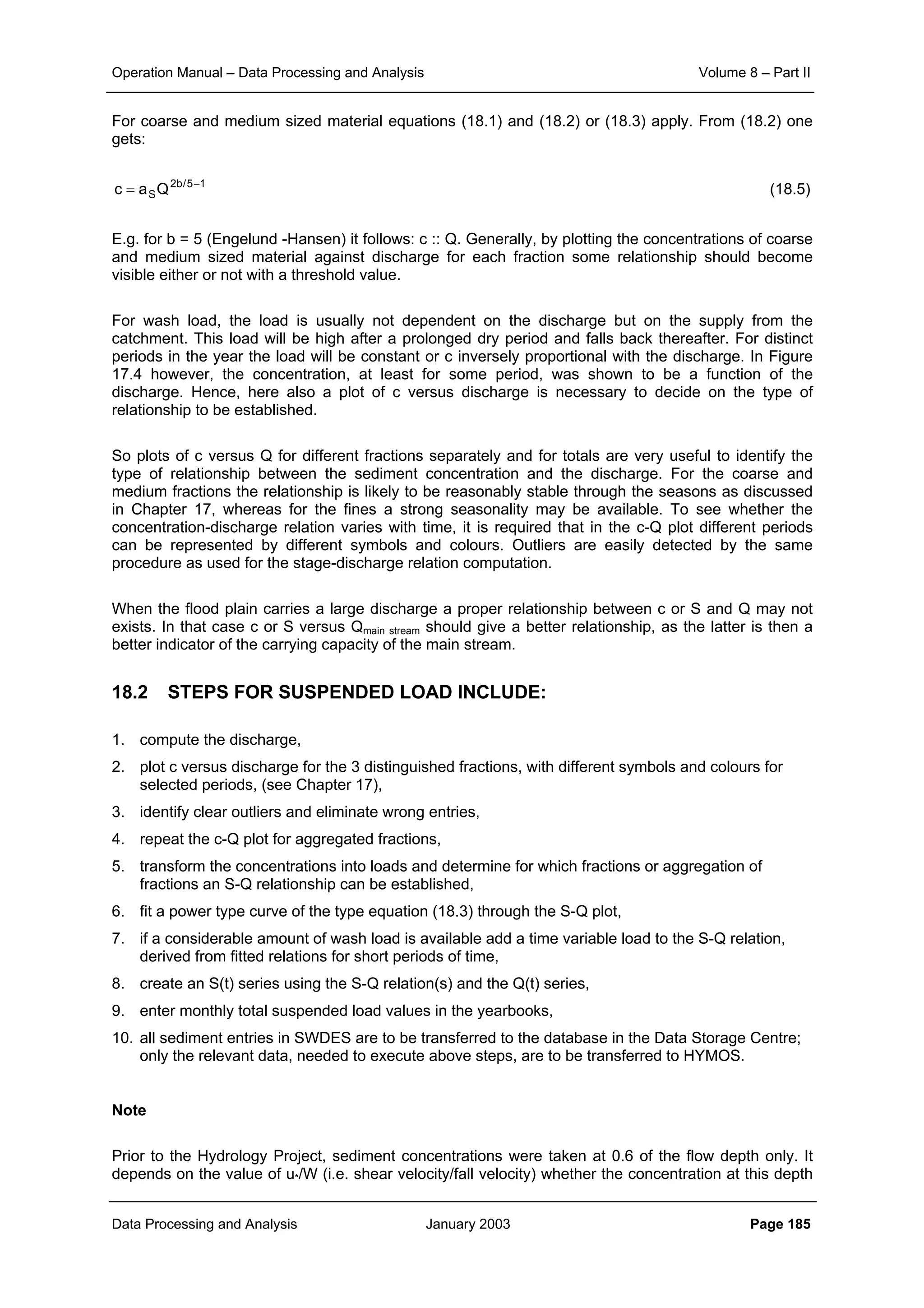 Operation Manual – Data Processing and Analysis Volume 8 – Part II
Data Processing and Analysis January 2003 Page 185
For coarse and medium sized material equations (18.1) and (18.2) or (18.3) apply. From (18.2) one
gets:
c a QS
2b/5 1
= −
(18.5)
E.g. for b = 5 (Engelund -Hansen) it follows: c :: Q. Generally, by plotting the concentrations of coarse
and medium sized material against discharge for each fraction some relationship should become
visible either or not with a threshold value.
For wash load, the load is usually not dependent on the discharge but on the supply from the
catchment. This load will be high after a prolonged dry period and falls back thereafter. For distinct
periods in the year the load will be constant or c inversely proportional with the discharge. In Figure
17.4 however, the concentration, at least for some period, was shown to be a function of the
discharge. Hence, here also a plot of c versus discharge is necessary to decide on the type of
relationship to be established.
So plots of c versus Q for different fractions separately and for totals are very useful to identify the
type of relationship between the sediment concentration and the discharge. For the coarse and
medium fractions the relationship is likely to be reasonably stable through the seasons as discussed
in Chapter 17, whereas for the fines a strong seasonality may be available. To see whether the
concentration-discharge relation varies with time, it is required that in the c-Q plot different periods
can be represented by different symbols and colours. Outliers are easily detected by the same
procedure as used for the stage-discharge relation computation.
When the flood plain carries a large discharge a proper relationship between c or S and Q may not
exists. In that case c or S versus Qmain stream should give a better relationship, as the latter is then a
better indicator of the carrying capacity of the main stream.
18.2 STEPS FOR SUSPENDED LOAD INCLUDE:
1. compute the discharge,
2. plot c versus discharge for the 3 distinguished fractions, with different symbols and colours for
selected periods, (see Chapter 17),
3. identify clear outliers and eliminate wrong entries,
4. repeat the c-Q plot for aggregated fractions,
5. transform the concentrations into loads and determine for which fractions or aggregation of
fractions an S-Q relationship can be established,
6. fit a power type curve of the type equation (18.3) through the S-Q plot,
7. if a considerable amount of wash load is available add a time variable load to the S-Q relation,
derived from fitted relations for short periods of time,
8. create an S(t) series using the S-Q relation(s) and the Q(t) series,
9. enter monthly total suspended load values in the yearbooks,
10. all sediment entries in SWDES are to be transferred to the database in the Data Storage Centre;
only the relevant data, needed to execute above steps, are to be transferred to HYMOS.
Note
Prior to the Hydrology Project, sediment concentrations were taken at 0.6 of the flow depth only. It
depends on the value of u*/W (i.e. shear velocity/fall velocity) whether the concentration at this depth
 