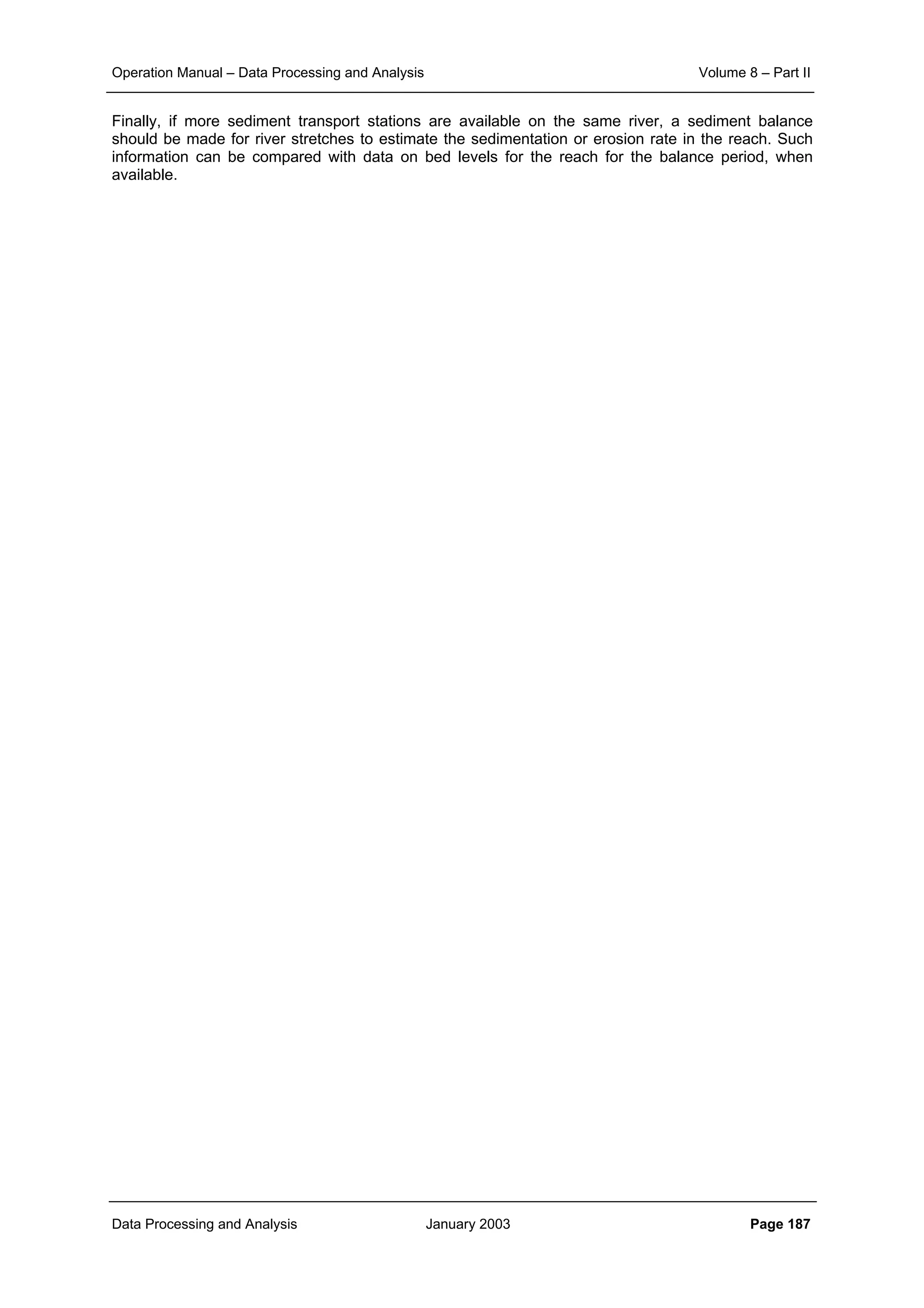 Operation Manual – Data Processing and Analysis Volume 8 – Part II
Data Processing and Analysis January 2003 Page 187
Finally, if more sediment transport stations are available on the same river, a sediment balance
should be made for river stretches to estimate the sedimentation or erosion rate in the reach. Such
information can be compared with data on bed levels for the reach for the balance period, when
available.
 