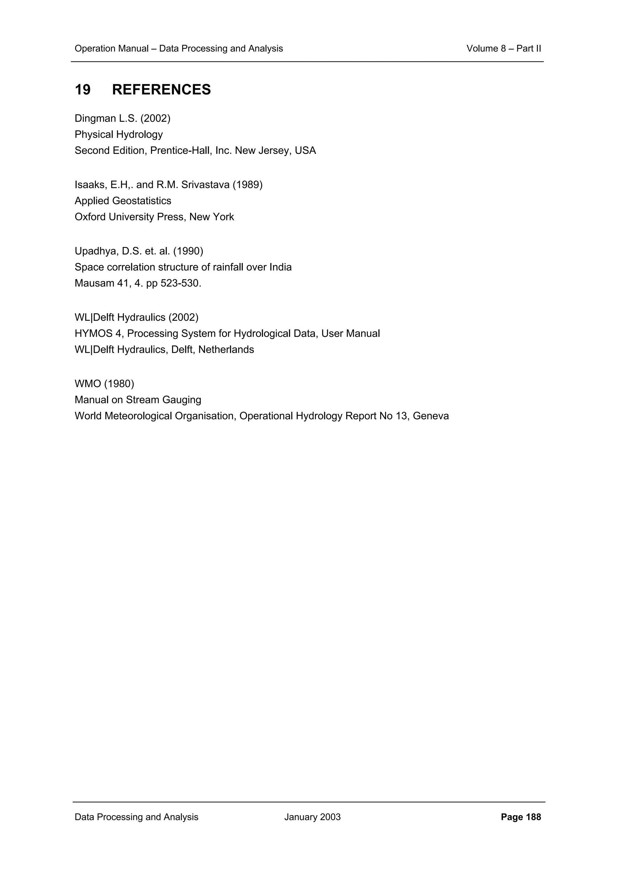 Operation Manual – Data Processing and Analysis Volume 8 – Part II
Data Processing and Analysis January 2003 Page 188
19 REFERENCES
Dingman L.S. (2002)
Physical Hydrology
Second Edition, Prentice-Hall, Inc. New Jersey, USA
Isaaks, E.H,. and R.M. Srivastava (1989)
Applied Geostatistics
Oxford University Press, New York
Upadhya, D.S. et. al. (1990)
Space correlation structure of rainfall over India
Mausam 41, 4. pp 523-530.
WL|Delft Hydraulics (2002)
HYMOS 4, Processing System for Hydrological Data, User Manual
WL|Delft Hydraulics, Delft, Netherlands
WMO (1980)
Manual on Stream Gauging
World Meteorological Organisation, Operational Hydrology Report No 13, Geneva
 