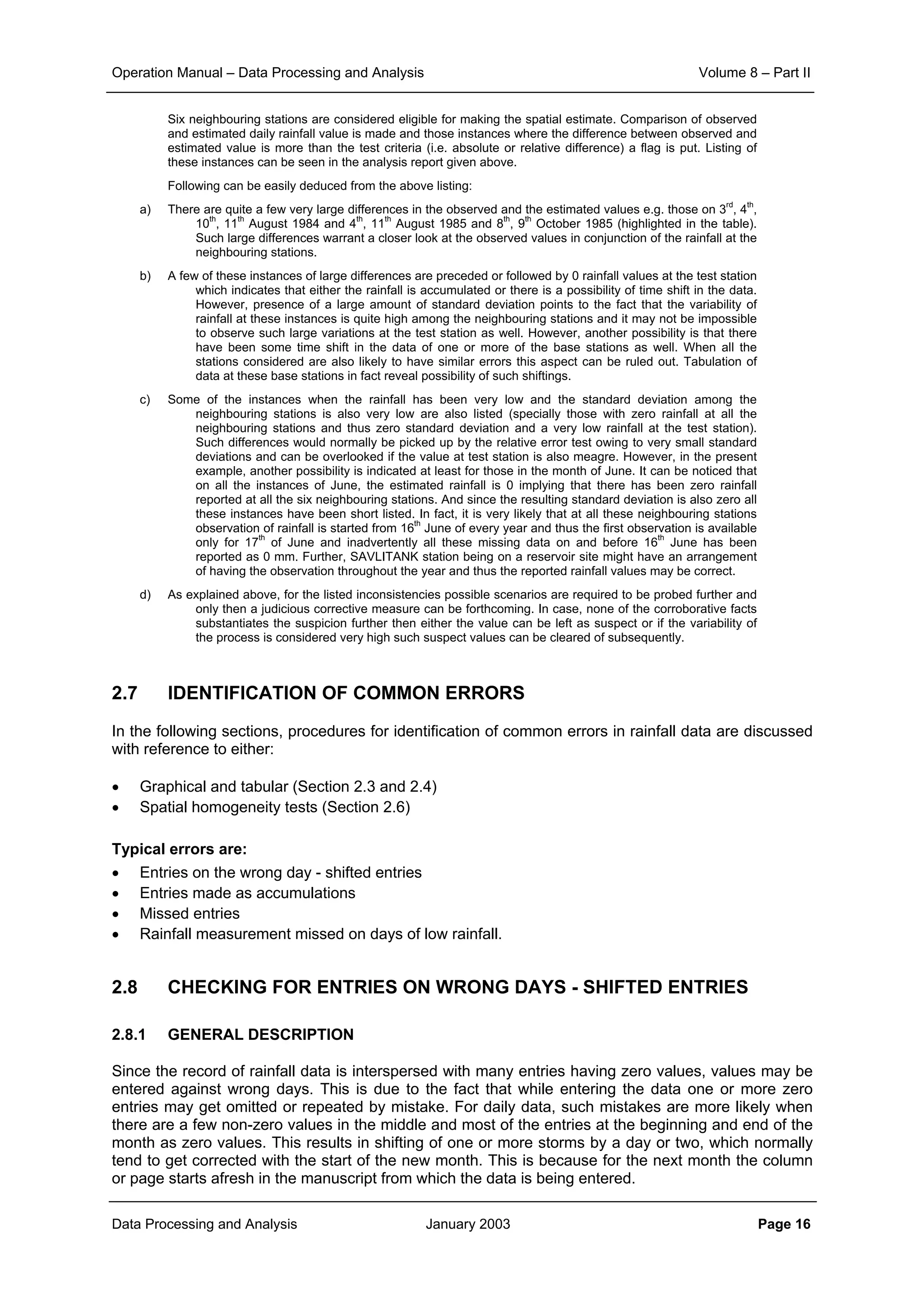 Operation Manual – Data Processing and Analysis Volume 8 – Part II
Data Processing and Analysis January 2003 Page 16
Six neighbouring stations are considered eligible for making the spatial estimate. Comparison of observed
and estimated daily rainfall value is made and those instances where the difference between observed and
estimated value is more than the test criteria (i.e. absolute or relative difference) a flag is put. Listing of
these instances can be seen in the analysis report given above.
Following can be easily deduced from the above listing:
a) There are quite a few very large differences in the observed and the estimated values e.g. those on 3
rd
, 4
th
,
10
th
, 11
th
August 1984 and 4
th
, 11
th
August 1985 and 8
th
, 9
th
October 1985 (highlighted in the table).
Such large differences warrant a closer look at the observed values in conjunction of the rainfall at the
neighbouring stations.
b) A few of these instances of large differences are preceded or followed by 0 rainfall values at the test station
which indicates that either the rainfall is accumulated or there is a possibility of time shift in the data.
However, presence of a large amount of standard deviation points to the fact that the variability of
rainfall at these instances is quite high among the neighbouring stations and it may not be impossible
to observe such large variations at the test station as well. However, another possibility is that there
have been some time shift in the data of one or more of the base stations as well. When all the
stations considered are also likely to have similar errors this aspect can be ruled out. Tabulation of
data at these base stations in fact reveal possibility of such shiftings.
c) Some of the instances when the rainfall has been very low and the standard deviation among the
neighbouring stations is also very low are also listed (specially those with zero rainfall at all the
neighbouring stations and thus zero standard deviation and a very low rainfall at the test station).
Such differences would normally be picked up by the relative error test owing to very small standard
deviations and can be overlooked if the value at test station is also meagre. However, in the present
example, another possibility is indicated at least for those in the month of June. It can be noticed that
on all the instances of June, the estimated rainfall is 0 implying that there has been zero rainfall
reported at all the six neighbouring stations. And since the resulting standard deviation is also zero all
these instances have been short listed. In fact, it is very likely that at all these neighbouring stations
observation of rainfall is started from 16
th
June of every year and thus the first observation is available
only for 17
th
of June and inadvertently all these missing data on and before 16
th
June has been
reported as 0 mm. Further, SAVLITANK station being on a reservoir site might have an arrangement
of having the observation throughout the year and thus the reported rainfall values may be correct.
d) As explained above, for the listed inconsistencies possible scenarios are required to be probed further and
only then a judicious corrective measure can be forthcoming. In case, none of the corroborative facts
substantiates the suspicion further then either the value can be left as suspect or if the variability of
the process is considered very high such suspect values can be cleared of subsequently.
2.7 IDENTIFICATION OF COMMON ERRORS
In the following sections, procedures for identification of common errors in rainfall data are discussed
with reference to either:
• Graphical and tabular (Section 2.3 and 2.4)
• Spatial homogeneity tests (Section 2.6)
Typical errors are:
• Entries on the wrong day - shifted entries
• Entries made as accumulations
• Missed entries
• Rainfall measurement missed on days of low rainfall.
2.8 CHECKING FOR ENTRIES ON WRONG DAYS - SHIFTED ENTRIES
2.8.1 GENERAL DESCRIPTION
Since the record of rainfall data is interspersed with many entries having zero values, values may be
entered against wrong days. This is due to the fact that while entering the data one or more zero
entries may get omitted or repeated by mistake. For daily data, such mistakes are more likely when
there are a few non-zero values in the middle and most of the entries at the beginning and end of the
month as zero values. This results in shifting of one or more storms by a day or two, which normally
tend to get corrected with the start of the new month. This is because for the next month the column
or page starts afresh in the manuscript from which the data is being entered.
 