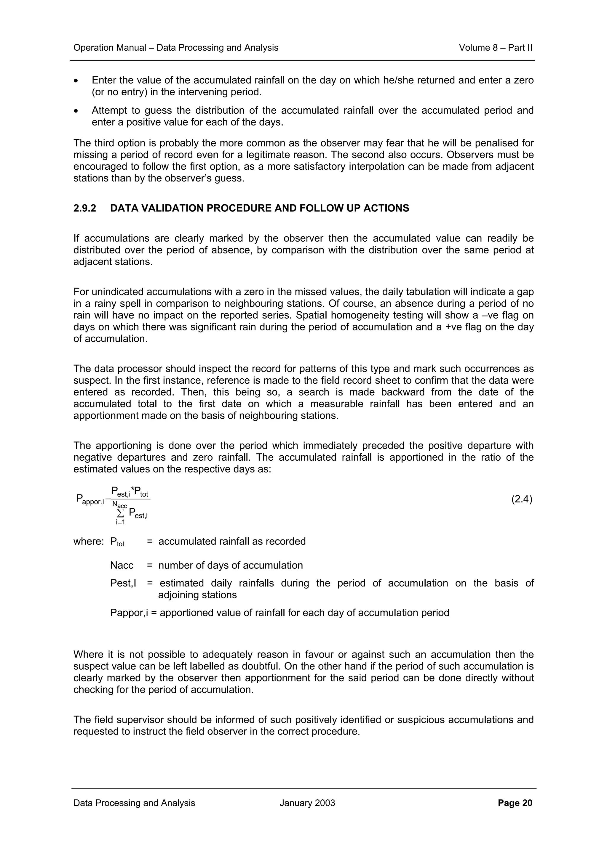 Operation Manual – Data Processing and Analysis Volume 8 – Part II
Data Processing and Analysis January 2003 Page 20
• Enter the value of the accumulated rainfall on the day on which he/she returned and enter a zero
(or no entry) in the intervening period.
• Attempt to guess the distribution of the accumulated rainfall over the accumulated period and
enter a positive value for each of the days.
The third option is probably the more common as the observer may fear that he will be penalised for
missing a period of record even for a legitimate reason. The second also occurs. Observers must be
encouraged to follow the first option, as a more satisfactory interpolation can be made from adjacent
stations than by the observer’s guess.
2.9.2 DATA VALIDATION PROCEDURE AND FOLLOW UP ACTIONS
If accumulations are clearly marked by the observer then the accumulated value can readily be
distributed over the period of absence, by comparison with the distribution over the same period at
adjacent stations.
For unindicated accumulations with a zero in the missed values, the daily tabulation will indicate a gap
in a rainy spell in comparison to neighbouring stations. Of course, an absence during a period of no
rain will have no impact on the reported series. Spatial homogeneity testing will show a –ve flag on
days on which there was significant rain during the period of accumulation and a +ve flag on the day
of accumulation.
The data processor should inspect the record for patterns of this type and mark such occurrences as
suspect. In the first instance, reference is made to the field record sheet to confirm that the data were
entered as recorded. Then, this being so, a search is made backward from the date of the
accumulated total to the first date on which a measurable rainfall has been entered and an
apportionment made on the basis of neighbouring stations.
The apportioning is done over the period which immediately preceded the positive departure with
negative departures and zero rainfall. The accumulated rainfall is apportioned in the ratio of the
estimated values on the respective days as:
(2.4)
where: Ptot = accumulated rainfall as recorded
Nacc = number of days of accumulation
Pest,I = estimated daily rainfalls during the period of accumulation on the basis of
adjoining stations
Pappor,i = apportioned value of rainfall for each day of accumulation period
Where it is not possible to adequately reason in favour or against such an accumulation then the
suspect value can be left labelled as doubtful. On the other hand if the period of such accumulation is
clearly marked by the observer then apportionment for the said period can be done directly without
checking for the period of accumulation.
The field supervisor should be informed of such positively identified or suspicious accumulations and
requested to instruct the field observer in the correct procedure.
∑
=
=
accN
1i
i,est
toti,est
i,appor
P
P*P
P
 