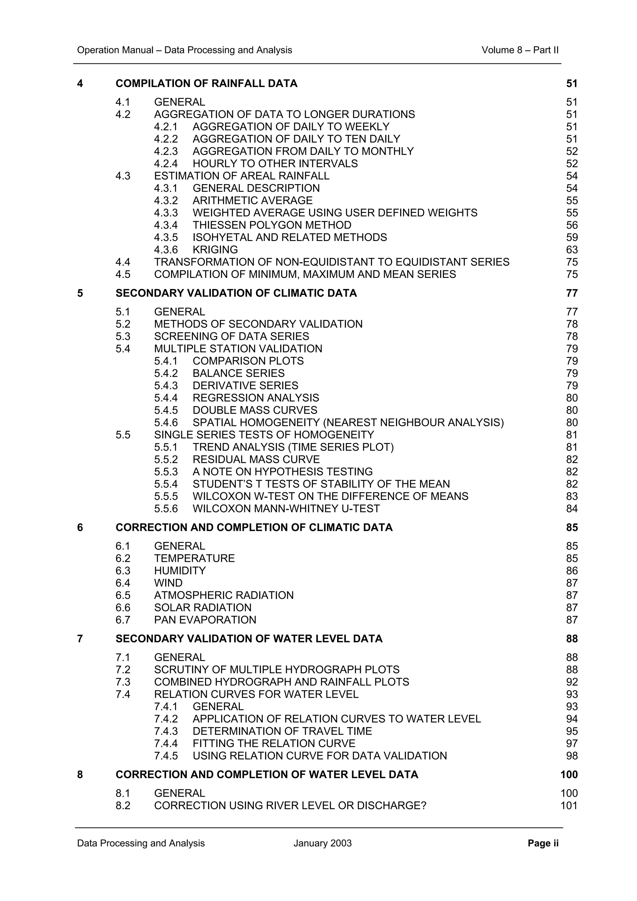 Operation Manual – Data Processing and Analysis Volume 8 – Part II
Data Processing and Analysis January 2003 Page ii
4 COMPILATION OF RAINFALL DATA 51
4.1 GENERAL 51
4.2 AGGREGATION OF DATA TO LONGER DURATIONS 51
4.2.1 AGGREGATION OF DAILY TO WEEKLY 51
4.2.2 AGGREGATION OF DAILY TO TEN DAILY 51
4.2.3 AGGREGATION FROM DAILY TO MONTHLY 52
4.2.4 HOURLY TO OTHER INTERVALS 52
4.3 ESTIMATION OF AREAL RAINFALL 54
4.3.1 GENERAL DESCRIPTION 54
4.3.2 ARITHMETIC AVERAGE 55
4.3.3 WEIGHTED AVERAGE USING USER DEFINED WEIGHTS 55
4.3.4 THIESSEN POLYGON METHOD 56
4.3.5 ISOHYETAL AND RELATED METHODS 59
4.3.6 KRIGING 63
4.4 TRANSFORMATION OF NON-EQUIDISTANT TO EQUIDISTANT SERIES 75
4.5 COMPILATION OF MINIMUM, MAXIMUM AND MEAN SERIES 75
5 SECONDARY VALIDATION OF CLIMATIC DATA 77
5.1 GENERAL 77
5.2 METHODS OF SECONDARY VALIDATION 78
5.3 SCREENING OF DATA SERIES 78
5.4 MULTIPLE STATION VALIDATION 79
5.4.1 COMPARISON PLOTS 79
5.4.2 BALANCE SERIES 79
5.4.3 DERIVATIVE SERIES 79
5.4.4 REGRESSION ANALYSIS 80
5.4.5 DOUBLE MASS CURVES 80
5.4.6 SPATIAL HOMOGENEITY (NEAREST NEIGHBOUR ANALYSIS) 80
5.5 SINGLE SERIES TESTS OF HOMOGENEITY 81
5.5.1 TREND ANALYSIS (TIME SERIES PLOT) 81
5.5.2 RESIDUAL MASS CURVE 82
5.5.3 A NOTE ON HYPOTHESIS TESTING 82
5.5.4 STUDENT’S T TESTS OF STABILITY OF THE MEAN 82
5.5.5 WILCOXON W-TEST ON THE DIFFERENCE OF MEANS 83
5.5.6 WILCOXON MANN-WHITNEY U-TEST 84
6 CORRECTION AND COMPLETION OF CLIMATIC DATA 85
6.1 GENERAL 85
6.2 TEMPERATURE 85
6.3 HUMIDITY 86
6.4 WIND 87
6.5 ATMOSPHERIC RADIATION 87
6.6 SOLAR RADIATION 87
6.7 PAN EVAPORATION 87
7 SECONDARY VALIDATION OF WATER LEVEL DATA 88
7.1 GENERAL 88
7.2 SCRUTINY OF MULTIPLE HYDROGRAPH PLOTS 88
7.3 COMBINED HYDROGRAPH AND RAINFALL PLOTS 92
7.4 RELATION CURVES FOR WATER LEVEL 93
7.4.1 GENERAL 93
7.4.2 APPLICATION OF RELATION CURVES TO WATER LEVEL 94
7.4.3 DETERMINATION OF TRAVEL TIME 95
7.4.4 FITTING THE RELATION CURVE 97
7.4.5 USING RELATION CURVE FOR DATA VALIDATION 98
8 CORRECTION AND COMPLETION OF WATER LEVEL DATA 100
8.1 GENERAL 100
8.2 CORRECTION USING RIVER LEVEL OR DISCHARGE? 101
 