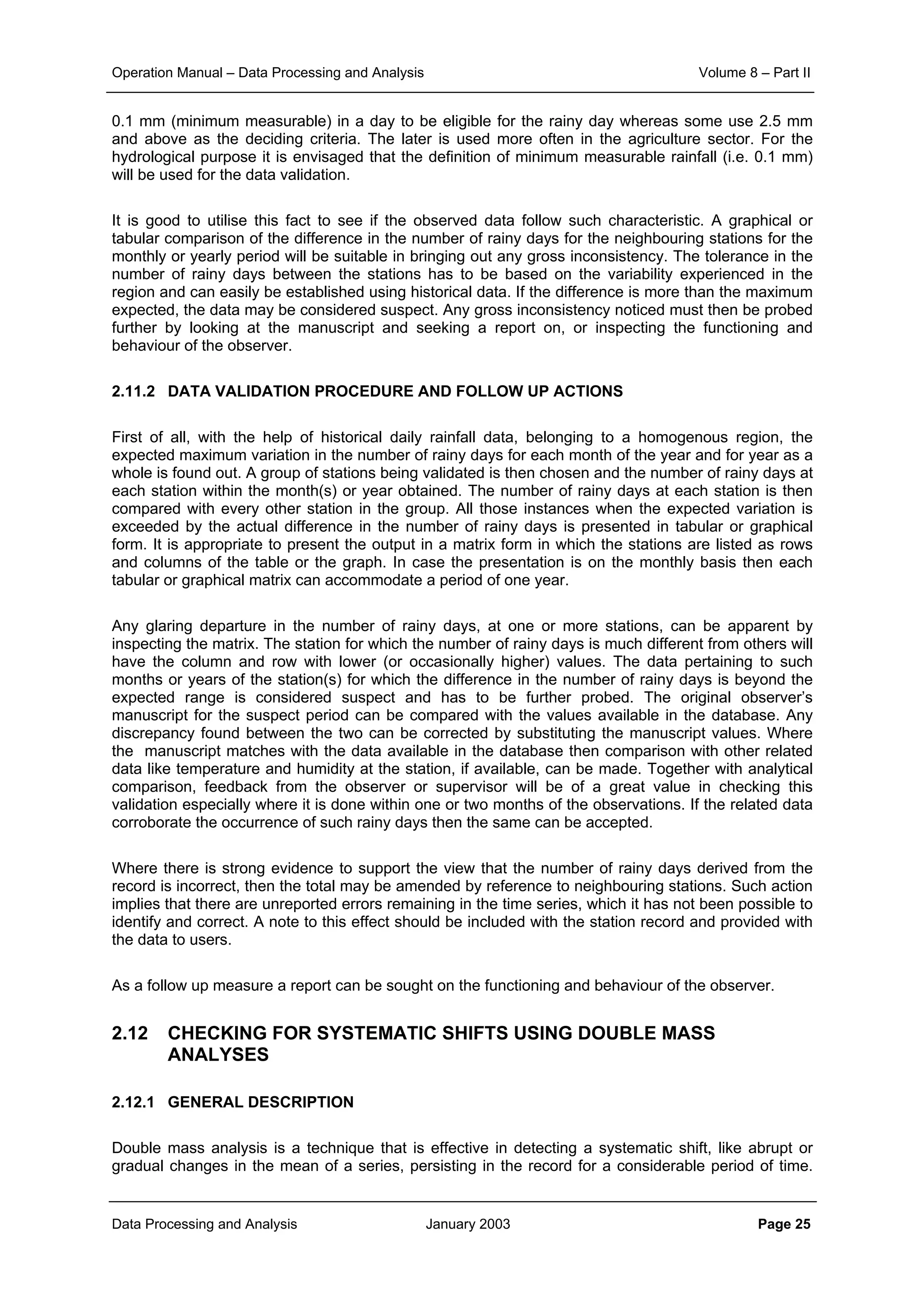 Operation Manual – Data Processing and Analysis Volume 8 – Part II
Data Processing and Analysis January 2003 Page 25
0.1 mm (minimum measurable) in a day to be eligible for the rainy day whereas some use 2.5 mm
and above as the deciding criteria. The later is used more often in the agriculture sector. For the
hydrological purpose it is envisaged that the definition of minimum measurable rainfall (i.e. 0.1 mm)
will be used for the data validation.
It is good to utilise this fact to see if the observed data follow such characteristic. A graphical or
tabular comparison of the difference in the number of rainy days for the neighbouring stations for the
monthly or yearly period will be suitable in bringing out any gross inconsistency. The tolerance in the
number of rainy days between the stations has to be based on the variability experienced in the
region and can easily be established using historical data. If the difference is more than the maximum
expected, the data may be considered suspect. Any gross inconsistency noticed must then be probed
further by looking at the manuscript and seeking a report on, or inspecting the functioning and
behaviour of the observer.
2.11.2 DATA VALIDATION PROCEDURE AND FOLLOW UP ACTIONS
First of all, with the help of historical daily rainfall data, belonging to a homogenous region, the
expected maximum variation in the number of rainy days for each month of the year and for year as a
whole is found out. A group of stations being validated is then chosen and the number of rainy days at
each station within the month(s) or year obtained. The number of rainy days at each station is then
compared with every other station in the group. All those instances when the expected variation is
exceeded by the actual difference in the number of rainy days is presented in tabular or graphical
form. It is appropriate to present the output in a matrix form in which the stations are listed as rows
and columns of the table or the graph. In case the presentation is on the monthly basis then each
tabular or graphical matrix can accommodate a period of one year.
Any glaring departure in the number of rainy days, at one or more stations, can be apparent by
inspecting the matrix. The station for which the number of rainy days is much different from others will
have the column and row with lower (or occasionally higher) values. The data pertaining to such
months or years of the station(s) for which the difference in the number of rainy days is beyond the
expected range is considered suspect and has to be further probed. The original observer’s
manuscript for the suspect period can be compared with the values available in the database. Any
discrepancy found between the two can be corrected by substituting the manuscript values. Where
the manuscript matches with the data available in the database then comparison with other related
data like temperature and humidity at the station, if available, can be made. Together with analytical
comparison, feedback from the observer or supervisor will be of a great value in checking this
validation especially where it is done within one or two months of the observations. If the related data
corroborate the occurrence of such rainy days then the same can be accepted.
Where there is strong evidence to support the view that the number of rainy days derived from the
record is incorrect, then the total may be amended by reference to neighbouring stations. Such action
implies that there are unreported errors remaining in the time series, which it has not been possible to
identify and correct. A note to this effect should be included with the station record and provided with
the data to users.
As a follow up measure a report can be sought on the functioning and behaviour of the observer.
2.12 CHECKING FOR SYSTEMATIC SHIFTS USING DOUBLE MASS
ANALYSES
2.12.1 GENERAL DESCRIPTION
Double mass analysis is a technique that is effective in detecting a systematic shift, like abrupt or
gradual changes in the mean of a series, persisting in the record for a considerable period of time.
 