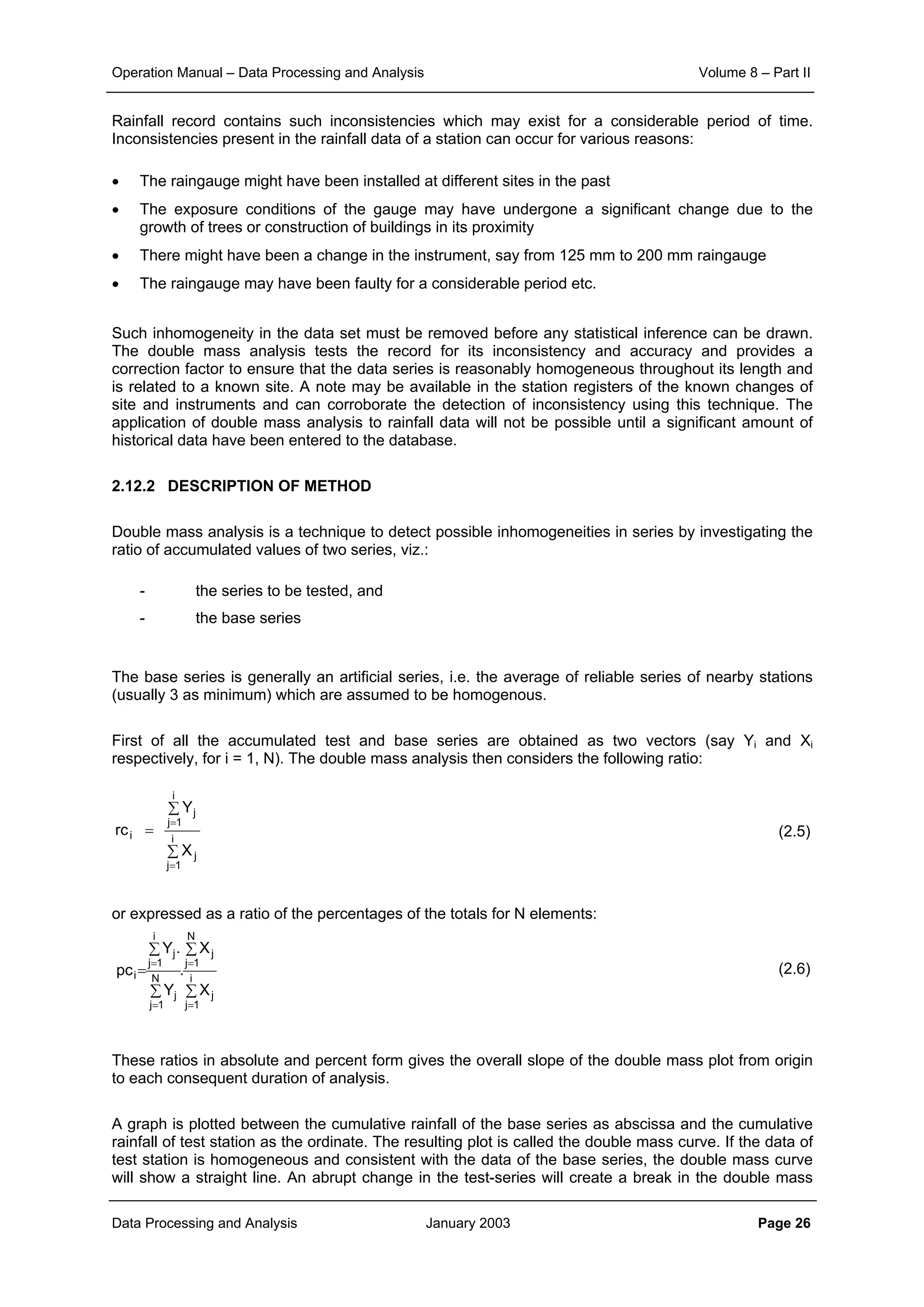 Operation Manual – Data Processing and Analysis Volume 8 – Part II
Data Processing and Analysis January 2003 Page 26
Rainfall record contains such inconsistencies which may exist for a considerable period of time.
Inconsistencies present in the rainfall data of a station can occur for various reasons:
• The raingauge might have been installed at different sites in the past
• The exposure conditions of the gauge may have undergone a significant change due to the
growth of trees or construction of buildings in its proximity
• There might have been a change in the instrument, say from 125 mm to 200 mm raingauge
• The raingauge may have been faulty for a considerable period etc.
Such inhomogeneity in the data set must be removed before any statistical inference can be drawn.
The double mass analysis tests the record for its inconsistency and accuracy and provides a
correction factor to ensure that the data series is reasonably homogeneous throughout its length and
is related to a known site. A note may be available in the station registers of the known changes of
site and instruments and can corroborate the detection of inconsistency using this technique. The
application of double mass analysis to rainfall data will not be possible until a significant amount of
historical data have been entered to the database.
2.12.2 DESCRIPTION OF METHOD
Double mass analysis is a technique to detect possible inhomogeneities in series by investigating the
ratio of accumulated values of two series, viz.:
- the series to be tested, and
- the base series
The base series is generally an artificial series, i.e. the average of reliable series of nearby stations
(usually 3 as minimum) which are assumed to be homogenous.
First of all the accumulated test and base series are obtained as two vectors (say Yi and Xi
respectively, for i = 1, N). The double mass analysis then considers the following ratio:
(2.5)
or expressed as a ratio of the percentages of the totals for N elements:
(2.6)
These ratios in absolute and percent form gives the overall slope of the double mass plot from origin
to each consequent duration of analysis.
A graph is plotted between the cumulative rainfall of the base series as abscissa and the cumulative
rainfall of test station as the ordinate. The resulting plot is called the double mass curve. If the data of
test station is homogeneous and consistent with the data of the base series, the double mass curve
will show a straight line. An abrupt change in the test-series will create a break in the double mass
∑
∑
=
=
=
i
1j
j
i
1j
j
i
X
Y
rc
∑
∑
∑
∑
=
=
=
=
=
i
1j
j
N
1j
j
N
1j
j
i
1j
j
i
X
X
.
Y
.Y
pc
 