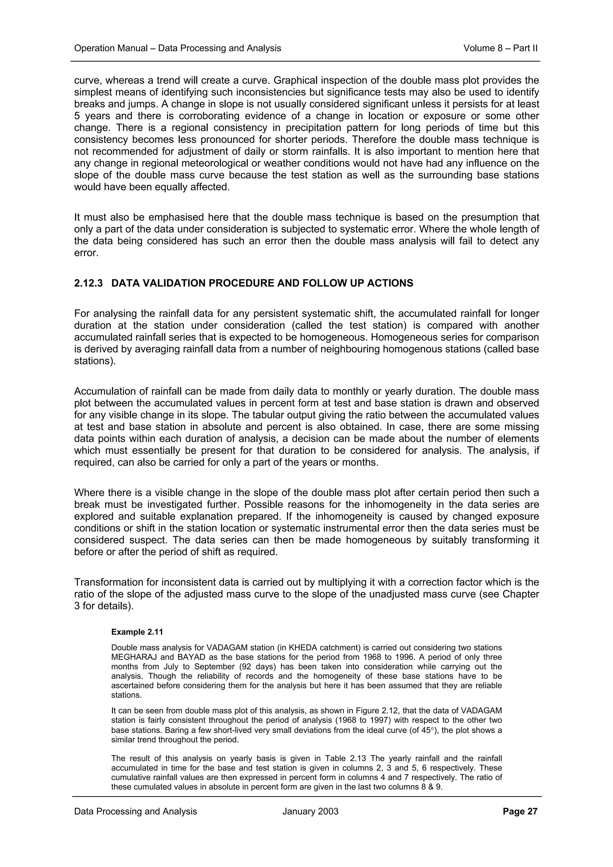 Operation Manual – Data Processing and Analysis Volume 8 – Part II
Data Processing and Analysis January 2003 Page 27
curve, whereas a trend will create a curve. Graphical inspection of the double mass plot provides the
simplest means of identifying such inconsistencies but significance tests may also be used to identify
breaks and jumps. A change in slope is not usually considered significant unless it persists for at least
5 years and there is corroborating evidence of a change in location or exposure or some other
change. There is a regional consistency in precipitation pattern for long periods of time but this
consistency becomes less pronounced for shorter periods. Therefore the double mass technique is
not recommended for adjustment of daily or storm rainfalls. It is also important to mention here that
any change in regional meteorological or weather conditions would not have had any influence on the
slope of the double mass curve because the test station as well as the surrounding base stations
would have been equally affected.
It must also be emphasised here that the double mass technique is based on the presumption that
only a part of the data under consideration is subjected to systematic error. Where the whole length of
the data being considered has such an error then the double mass analysis will fail to detect any
error.
2.12.3 DATA VALIDATION PROCEDURE AND FOLLOW UP ACTIONS
For analysing the rainfall data for any persistent systematic shift, the accumulated rainfall for longer
duration at the station under consideration (called the test station) is compared with another
accumulated rainfall series that is expected to be homogeneous. Homogeneous series for comparison
is derived by averaging rainfall data from a number of neighbouring homogenous stations (called base
stations).
Accumulation of rainfall can be made from daily data to monthly or yearly duration. The double mass
plot between the accumulated values in percent form at test and base station is drawn and observed
for any visible change in its slope. The tabular output giving the ratio between the accumulated values
at test and base station in absolute and percent is also obtained. In case, there are some missing
data points within each duration of analysis, a decision can be made about the number of elements
which must essentially be present for that duration to be considered for analysis. The analysis, if
required, can also be carried for only a part of the years or months.
Where there is a visible change in the slope of the double mass plot after certain period then such a
break must be investigated further. Possible reasons for the inhomogeneity in the data series are
explored and suitable explanation prepared. If the inhomogeneity is caused by changed exposure
conditions or shift in the station location or systematic instrumental error then the data series must be
considered suspect. The data series can then be made homogeneous by suitably transforming it
before or after the period of shift as required.
Transformation for inconsistent data is carried out by multiplying it with a correction factor which is the
ratio of the slope of the adjusted mass curve to the slope of the unadjusted mass curve (see Chapter
3 for details).
Example 2.11
Double mass analysis for VADAGAM station (in KHEDA catchment) is carried out considering two stations
MEGHARAJ and BAYAD as the base stations for the period from 1968 to 1996. A period of only three
months from July to September (92 days) has been taken into consideration while carrying out the
analysis. Though the reliability of records and the homogeneity of these base stations have to be
ascertained before considering them for the analysis but here it has been assumed that they are reliable
stations.
It can be seen from double mass plot of this analysis, as shown in Figure 2.12, that the data of VADAGAM
station is fairly consistent throughout the period of analysis (1968 to 1997) with respect to the other two
base stations. Baring a few short-lived very small deviations from the ideal curve (of 45°), the plot shows a
similar trend throughout the period.
The result of this analysis on yearly basis is given in Table 2.13 The yearly rainfall and the rainfall
accumulated in time for the base and test station is given in columns 2, 3 and 5, 6 respectively. These
cumulative rainfall values are then expressed in percent form in columns 4 and 7 respectively. The ratio of
these cumulated values in absolute in percent form are given in the last two columns 8 & 9.
 