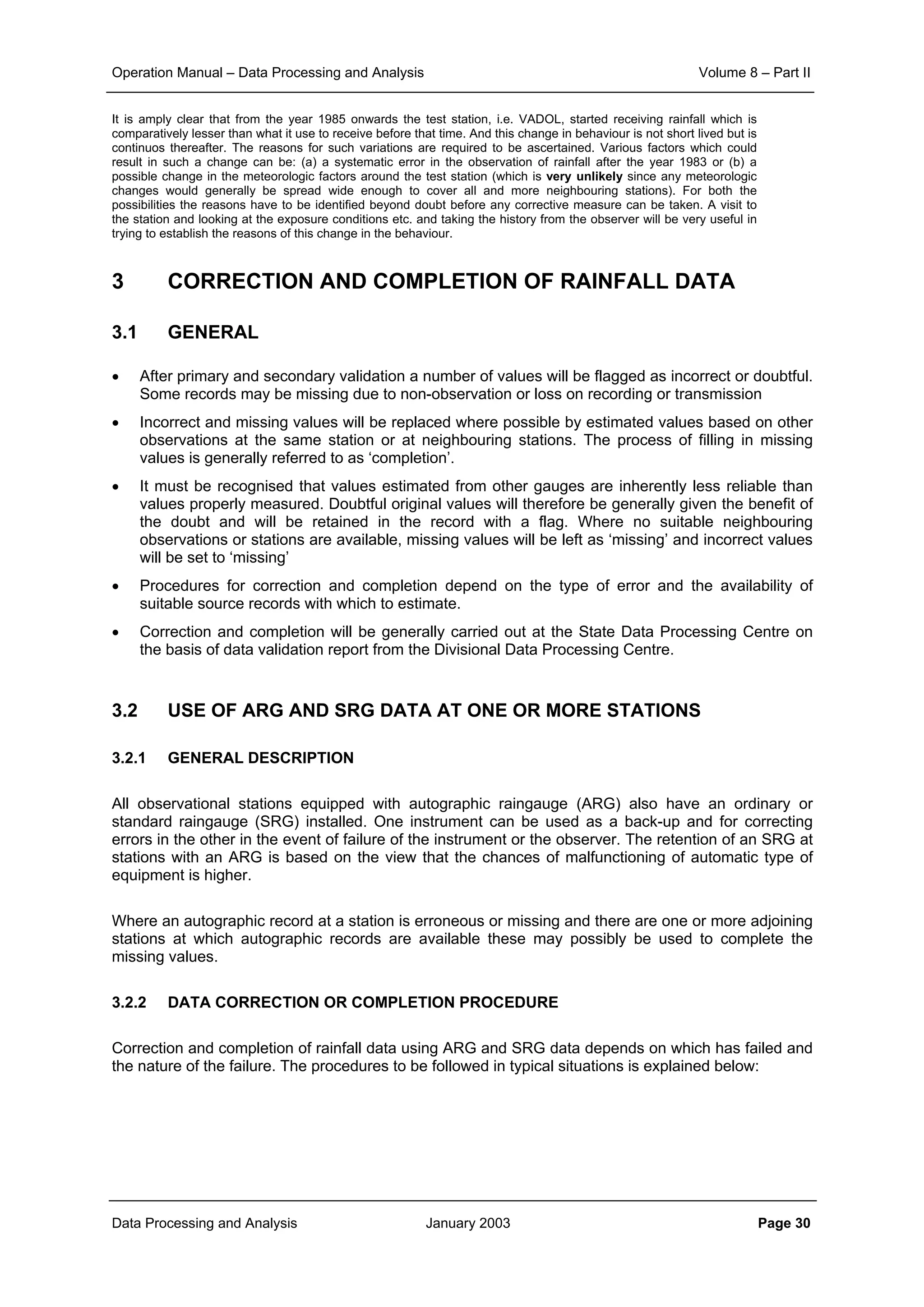 Operation Manual – Data Processing and Analysis Volume 8 – Part II
Data Processing and Analysis January 2003 Page 30
It is amply clear that from the year 1985 onwards the test station, i.e. VADOL, started receiving rainfall which is
comparatively lesser than what it use to receive before that time. And this change in behaviour is not short lived but is
continuos thereafter. The reasons for such variations are required to be ascertained. Various factors which could
result in such a change can be: (a) a systematic error in the observation of rainfall after the year 1983 or (b) a
possible change in the meteorologic factors around the test station (which is very unlikely since any meteorologic
changes would generally be spread wide enough to cover all and more neighbouring stations). For both the
possibilities the reasons have to be identified beyond doubt before any corrective measure can be taken. A visit to
the station and looking at the exposure conditions etc. and taking the history from the observer will be very useful in
trying to establish the reasons of this change in the behaviour.
3 CORRECTION AND COMPLETION OF RAINFALL DATA
3.1 GENERAL
• After primary and secondary validation a number of values will be flagged as incorrect or doubtful.
Some records may be missing due to non-observation or loss on recording or transmission
• Incorrect and missing values will be replaced where possible by estimated values based on other
observations at the same station or at neighbouring stations. The process of filling in missing
values is generally referred to as ‘completion’.
• It must be recognised that values estimated from other gauges are inherently less reliable than
values properly measured. Doubtful original values will therefore be generally given the benefit of
the doubt and will be retained in the record with a flag. Where no suitable neighbouring
observations or stations are available, missing values will be left as ‘missing’ and incorrect values
will be set to ‘missing’
• Procedures for correction and completion depend on the type of error and the availability of
suitable source records with which to estimate.
• Correction and completion will be generally carried out at the State Data Processing Centre on
the basis of data validation report from the Divisional Data Processing Centre.
3.2 USE OF ARG AND SRG DATA AT ONE OR MORE STATIONS
3.2.1 GENERAL DESCRIPTION
All observational stations equipped with autographic raingauge (ARG) also have an ordinary or
standard raingauge (SRG) installed. One instrument can be used as a back-up and for correcting
errors in the other in the event of failure of the instrument or the observer. The retention of an SRG at
stations with an ARG is based on the view that the chances of malfunctioning of automatic type of
equipment is higher.
Where an autographic record at a station is erroneous or missing and there are one or more adjoining
stations at which autographic records are available these may possibly be used to complete the
missing values.
3.2.2 DATA CORRECTION OR COMPLETION PROCEDURE
Correction and completion of rainfall data using ARG and SRG data depends on which has failed and
the nature of the failure. The procedures to be followed in typical situations is explained below:
 