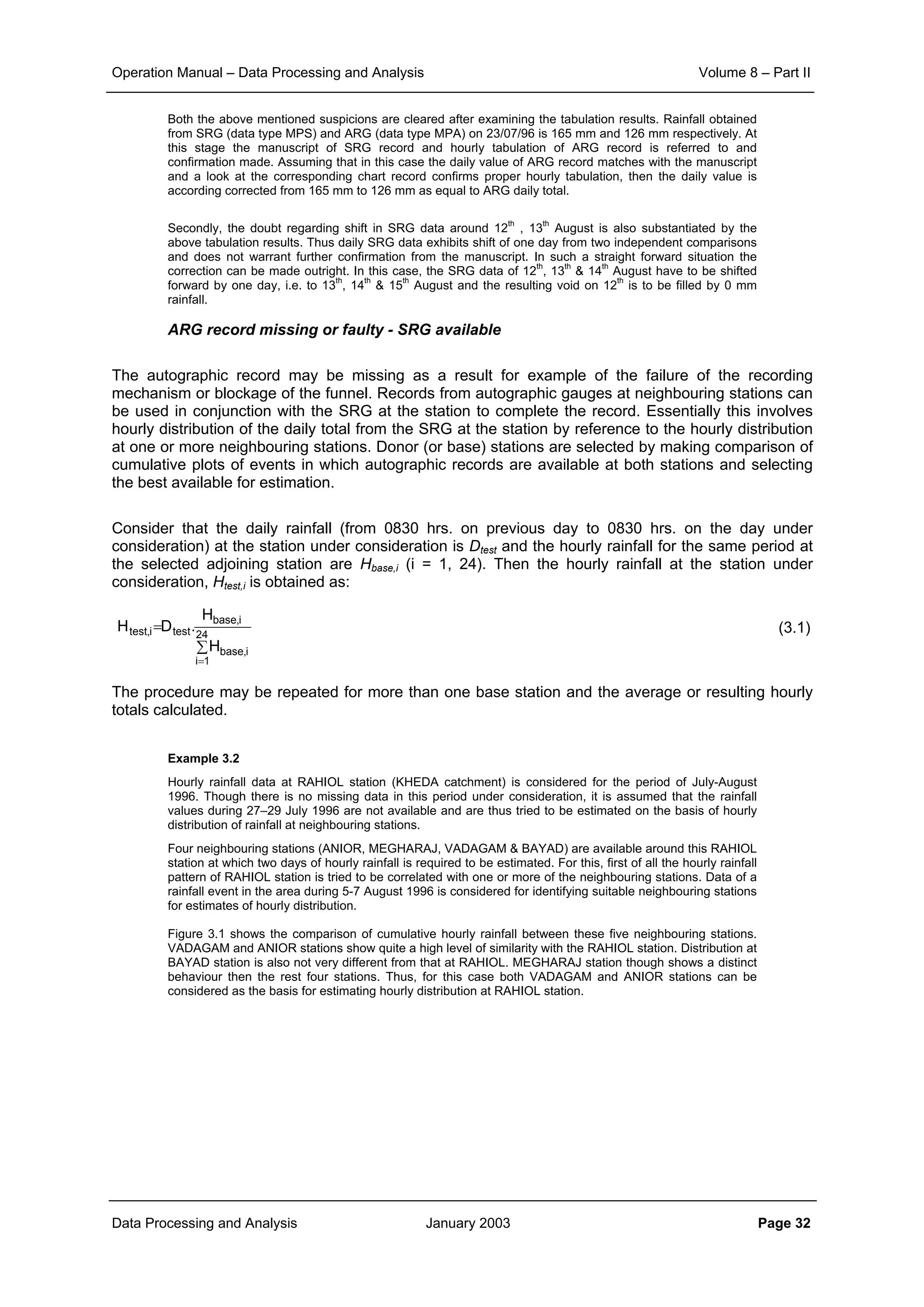 Operation Manual – Data Processing and Analysis Volume 8 – Part II
Data Processing and Analysis January 2003 Page 32
Both the above mentioned suspicions are cleared after examining the tabulation results. Rainfall obtained
from SRG (data type MPS) and ARG (data type MPA) on 23/07/96 is 165 mm and 126 mm respectively. At
this stage the manuscript of SRG record and hourly tabulation of ARG record is referred to and
confirmation made. Assuming that in this case the daily value of ARG record matches with the manuscript
and a look at the corresponding chart record confirms proper hourly tabulation, then the daily value is
according corrected from 165 mm to 126 mm as equal to ARG daily total.
Secondly, the doubt regarding shift in SRG data around 12
th
, 13
th
August is also substantiated by the
above tabulation results. Thus daily SRG data exhibits shift of one day from two independent comparisons
and does not warrant further confirmation from the manuscript. In such a straight forward situation the
correction can be made outright. In this case, the SRG data of 12
th
, 13
th
& 14
th
August have to be shifted
forward by one day, i.e. to 13
th
, 14
th
& 15
th
August and the resulting void on 12
th
is to be filled by 0 mm
rainfall.
ARG record missing or faulty - SRG available
The autographic record may be missing as a result for example of the failure of the recording
mechanism or blockage of the funnel. Records from autographic gauges at neighbouring stations can
be used in conjunction with the SRG at the station to complete the record. Essentially this involves
hourly distribution of the daily total from the SRG at the station by reference to the hourly distribution
at one or more neighbouring stations. Donor (or base) stations are selected by making comparison of
cumulative plots of events in which autographic records are available at both stations and selecting
the best available for estimation.
Consider that the daily rainfall (from 0830 hrs. on previous day to 0830 hrs. on the day under
consideration) at the station under consideration is Dtest and the hourly rainfall for the same period at
the selected adjoining station are Hbase,i (i = 1, 24). Then the hourly rainfall at the station under
consideration, Htest,i is obtained as:
(3.1)
The procedure may be repeated for more than one base station and the average or resulting hourly
totals calculated.
Example 3.2
Hourly rainfall data at RAHIOL station (KHEDA catchment) is considered for the period of July-August
1996. Though there is no missing data in this period under consideration, it is assumed that the rainfall
values during 27–29 July 1996 are not available and are thus tried to be estimated on the basis of hourly
distribution of rainfall at neighbouring stations.
Four neighbouring stations (ANIOR, MEGHARAJ, VADAGAM & BAYAD) are available around this RAHIOL
station at which two days of hourly rainfall is required to be estimated. For this, first of all the hourly rainfall
pattern of RAHIOL station is tried to be correlated with one or more of the neighbouring stations. Data of a
rainfall event in the area during 5-7 August 1996 is considered for identifying suitable neighbouring stations
for estimates of hourly distribution.
Figure 3.1 shows the comparison of cumulative hourly rainfall between these five neighbouring stations.
VADAGAM and ANIOR stations show quite a high level of similarity with the RAHIOL station. Distribution at
BAYAD station is also not very different from that at RAHIOL. MEGHARAJ station though shows a distinct
behaviour then the rest four stations. Thus, for this case both VADAGAM and ANIOR stations can be
considered as the basis for estimating hourly distribution at RAHIOL station.
∑
=
=
24
1i
i,base
i,base
testi,test
H
H
.DH
 