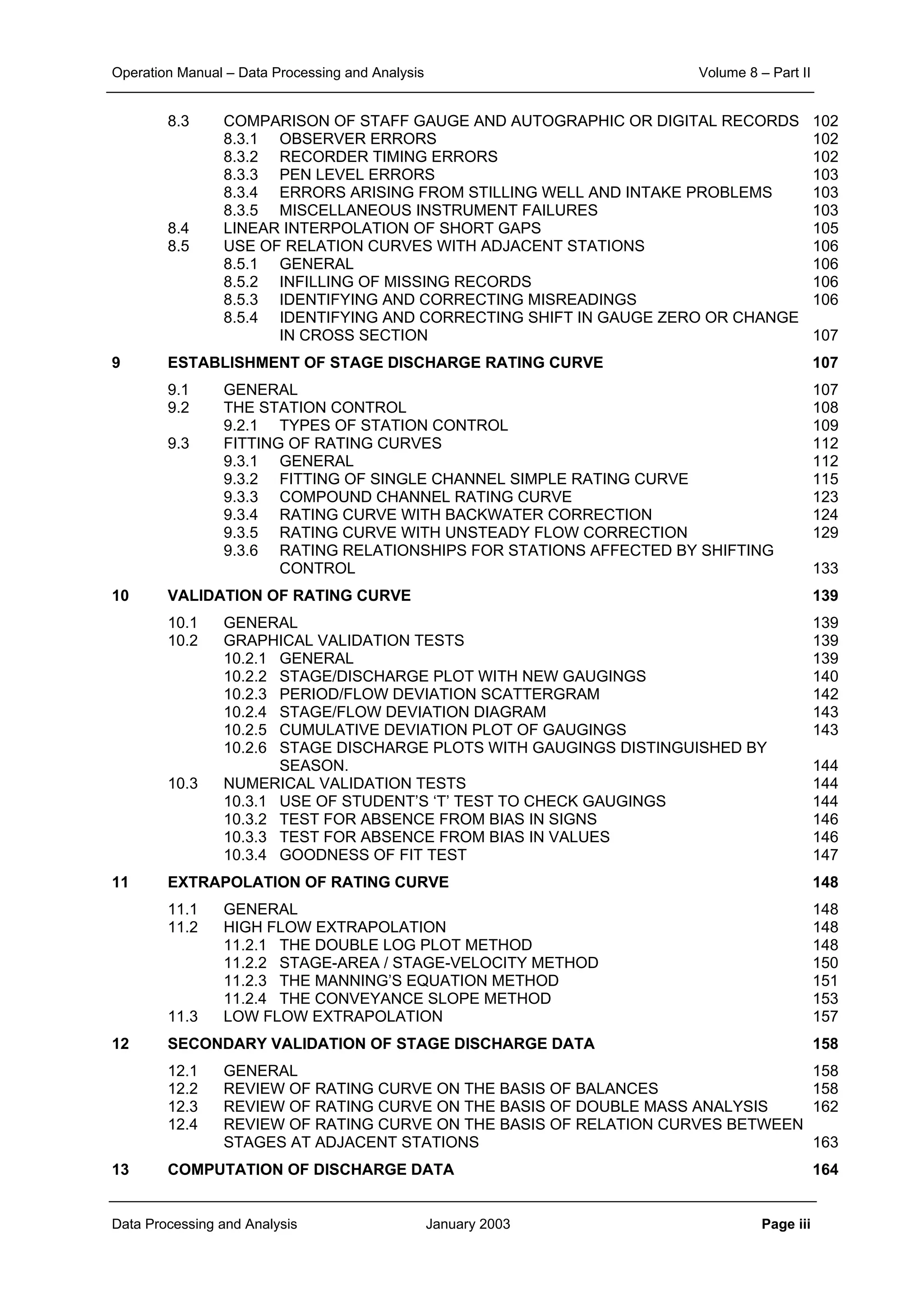 Operation Manual – Data Processing and Analysis Volume 8 – Part II
Data Processing and Analysis January 2003 Page iii
8.3 COMPARISON OF STAFF GAUGE AND AUTOGRAPHIC OR DIGITAL RECORDS 102
8.3.1 OBSERVER ERRORS 102
8.3.2 RECORDER TIMING ERRORS 102
8.3.3 PEN LEVEL ERRORS 103
8.3.4 ERRORS ARISING FROM STILLING WELL AND INTAKE PROBLEMS 103
8.3.5 MISCELLANEOUS INSTRUMENT FAILURES 103
8.4 LINEAR INTERPOLATION OF SHORT GAPS 105
8.5 USE OF RELATION CURVES WITH ADJACENT STATIONS 106
8.5.1 GENERAL 106
8.5.2 INFILLING OF MISSING RECORDS 106
8.5.3 IDENTIFYING AND CORRECTING MISREADINGS 106
8.5.4 IDENTIFYING AND CORRECTING SHIFT IN GAUGE ZERO OR CHANGE
IN CROSS SECTION 107
9 ESTABLISHMENT OF STAGE DISCHARGE RATING CURVE 107
9.1 GENERAL 107
9.2 THE STATION CONTROL 108
9.2.1 TYPES OF STATION CONTROL 109
9.3 FITTING OF RATING CURVES 112
9.3.1 GENERAL 112
9.3.2 FITTING OF SINGLE CHANNEL SIMPLE RATING CURVE 115
9.3.3 COMPOUND CHANNEL RATING CURVE 123
9.3.4 RATING CURVE WITH BACKWATER CORRECTION 124
9.3.5 RATING CURVE WITH UNSTEADY FLOW CORRECTION 129
9.3.6 RATING RELATIONSHIPS FOR STATIONS AFFECTED BY SHIFTING
CONTROL 133
10 VALIDATION OF RATING CURVE 139
10.1 GENERAL 139
10.2 GRAPHICAL VALIDATION TESTS 139
10.2.1 GENERAL 139
10.2.2 STAGE/DISCHARGE PLOT WITH NEW GAUGINGS 140
10.2.3 PERIOD/FLOW DEVIATION SCATTERGRAM 142
10.2.4 STAGE/FLOW DEVIATION DIAGRAM 143
10.2.5 CUMULATIVE DEVIATION PLOT OF GAUGINGS 143
10.2.6 STAGE DISCHARGE PLOTS WITH GAUGINGS DISTINGUISHED BY
SEASON. 144
10.3 NUMERICAL VALIDATION TESTS 144
10.3.1 USE OF STUDENT’S ‘T’ TEST TO CHECK GAUGINGS 144
10.3.2 TEST FOR ABSENCE FROM BIAS IN SIGNS 146
10.3.3 TEST FOR ABSENCE FROM BIAS IN VALUES 146
10.3.4 GOODNESS OF FIT TEST 147
11 EXTRAPOLATION OF RATING CURVE 148
11.1 GENERAL 148
11.2 HIGH FLOW EXTRAPOLATION 148
11.2.1 THE DOUBLE LOG PLOT METHOD 148
11.2.2 STAGE-AREA / STAGE-VELOCITY METHOD 150
11.2.3 THE MANNING’S EQUATION METHOD 151
11.2.4 THE CONVEYANCE SLOPE METHOD 153
11.3 LOW FLOW EXTRAPOLATION 157
12 SECONDARY VALIDATION OF STAGE DISCHARGE DATA 158
12.1 GENERAL 158
12.2 REVIEW OF RATING CURVE ON THE BASIS OF BALANCES 158
12.3 REVIEW OF RATING CURVE ON THE BASIS OF DOUBLE MASS ANALYSIS 162
12.4 REVIEW OF RATING CURVE ON THE BASIS OF RELATION CURVES BETWEEN
STAGES AT ADJACENT STATIONS 163
13 COMPUTATION OF DISCHARGE DATA 164
 