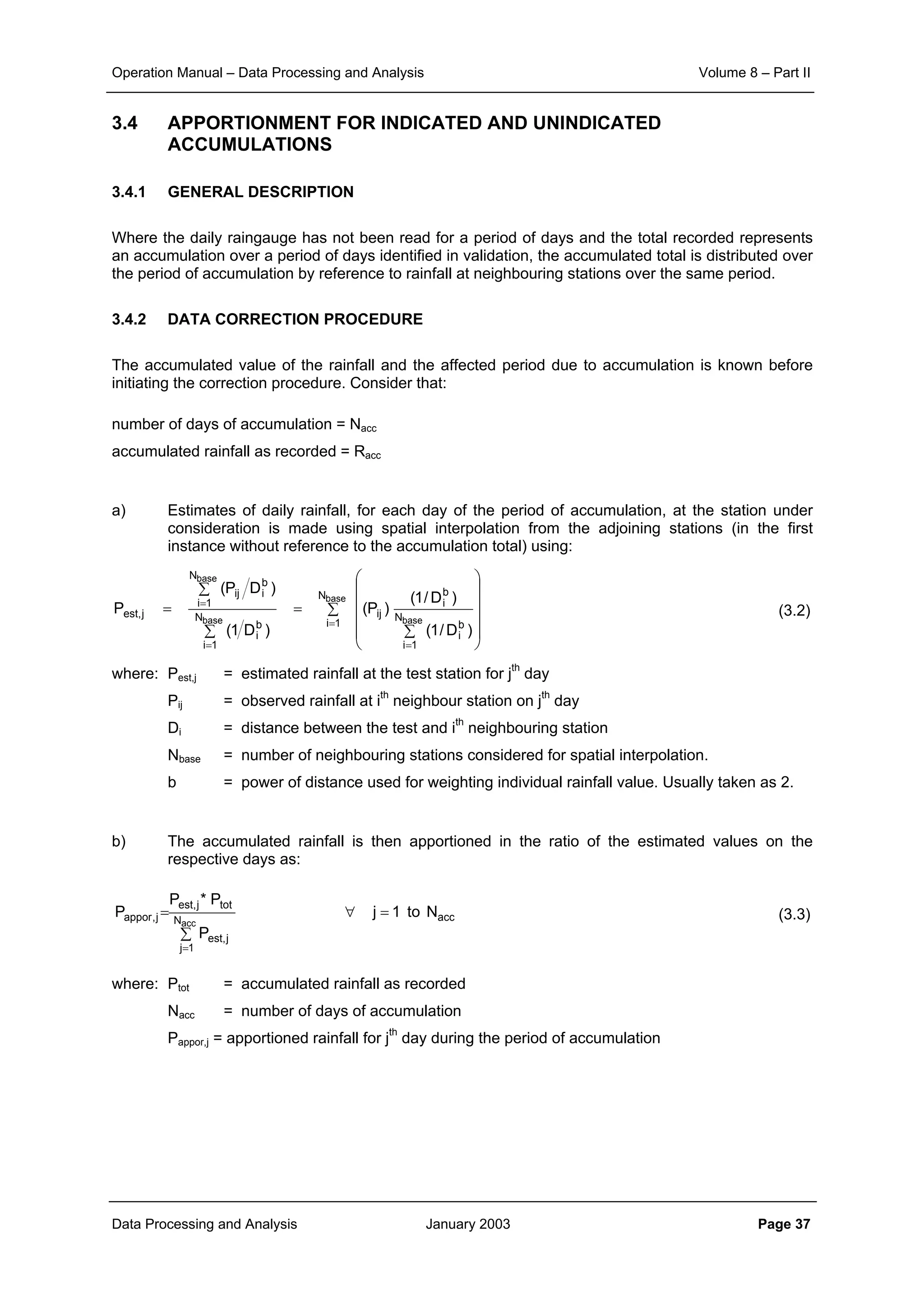 Operation Manual – Data Processing and Analysis Volume 8 – Part II
Data Processing and Analysis January 2003 Page 37
3.4 APPORTIONMENT FOR INDICATED AND UNINDICATED
ACCUMULATIONS
3.4.1 GENERAL DESCRIPTION
Where the daily raingauge has not been read for a period of days and the total recorded represents
an accumulation over a period of days identified in validation, the accumulated total is distributed over
the period of accumulation by reference to rainfall at neighbouring stations over the same period.
3.4.2 DATA CORRECTION PROCEDURE
The accumulated value of the rainfall and the affected period due to accumulation is known before
initiating the correction procedure. Consider that:
number of days of accumulation = Nacc
accumulated rainfall as recorded = Racc
a) Estimates of daily rainfall, for each day of the period of accumulation, at the station under
consideration is made using spatial interpolation from the adjoining stations (in the first
instance without reference to the accumulation total) using:
(3.2)
where: Pest,j = estimated rainfall at the test station for jth
day
Pij = observed rainfall at ith
neighbour station on jth
day
Di = distance between the test and ith
neighbouring station
Nbase = number of neighbouring stations considered for spatial interpolation.
b = power of distance used for weighting individual rainfall value. Usually taken as 2.
b) The accumulated rainfall is then apportioned in the ratio of the estimated values on the
respective days as:
(3.3)
where: Ptot = accumulated rainfall as recorded
Nacc = number of days of accumulation
Pappor,j = apportioned rainfall for jth
day during the period of accumulation
∑












∑
=
∑
∑
=
=
==
= base
basebase
base
N
1i
N
1i
b
i
b
i
ijN
1i
b
i
N
1i
b
iij
j,est
)D/1(
)D/1(
)P(
)D1(
)DP(
P
accN
1j
j,est
totj,est
j,appor Nto1j
P
P*P
P
acc
=∀
∑
=
=
 