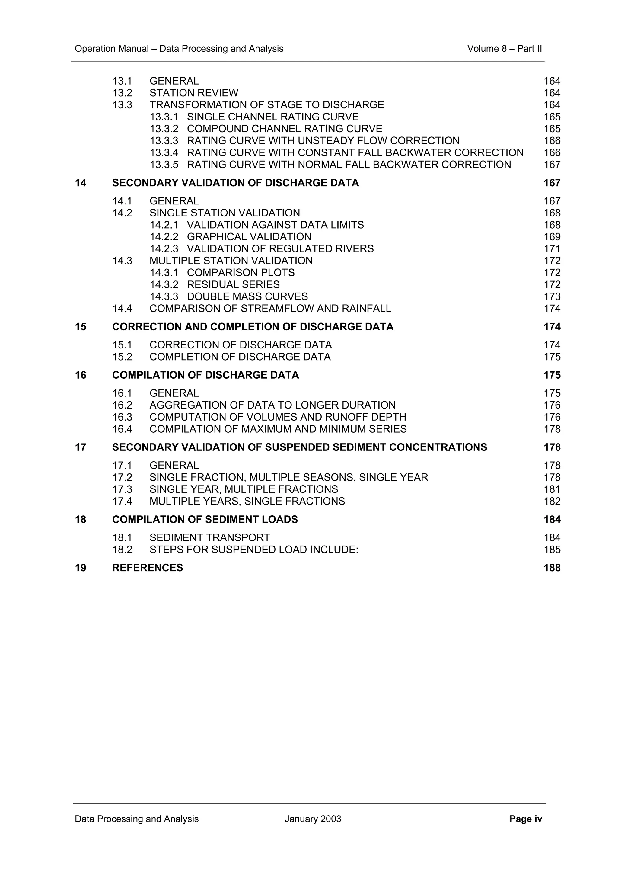 Operation Manual – Data Processing and Analysis Volume 8 – Part II
Data Processing and Analysis January 2003 Page iv
13.1 GENERAL 164
13.2 STATION REVIEW 164
13.3 TRANSFORMATION OF STAGE TO DISCHARGE 164
13.3.1 SINGLE CHANNEL RATING CURVE 165
13.3.2 COMPOUND CHANNEL RATING CURVE 165
13.3.3 RATING CURVE WITH UNSTEADY FLOW CORRECTION 166
13.3.4 RATING CURVE WITH CONSTANT FALL BACKWATER CORRECTION 166
13.3.5 RATING CURVE WITH NORMAL FALL BACKWATER CORRECTION 167
14 SECONDARY VALIDATION OF DISCHARGE DATA 167
14.1 GENERAL 167
14.2 SINGLE STATION VALIDATION 168
14.2.1 VALIDATION AGAINST DATA LIMITS 168
14.2.2 GRAPHICAL VALIDATION 169
14.2.3 VALIDATION OF REGULATED RIVERS 171
14.3 MULTIPLE STATION VALIDATION 172
14.3.1 COMPARISON PLOTS 172
14.3.2 RESIDUAL SERIES 172
14.3.3 DOUBLE MASS CURVES 173
14.4 COMPARISON OF STREAMFLOW AND RAINFALL 174
15 CORRECTION AND COMPLETION OF DISCHARGE DATA 174
15.1 CORRECTION OF DISCHARGE DATA 174
15.2 COMPLETION OF DISCHARGE DATA 175
16 COMPILATION OF DISCHARGE DATA 175
16.1 GENERAL 175
16.2 AGGREGATION OF DATA TO LONGER DURATION 176
16.3 COMPUTATION OF VOLUMES AND RUNOFF DEPTH 176
16.4 COMPILATION OF MAXIMUM AND MINIMUM SERIES 178
17 SECONDARY VALIDATION OF SUSPENDED SEDIMENT CONCENTRATIONS 178
17.1 GENERAL 178
17.2 SINGLE FRACTION, MULTIPLE SEASONS, SINGLE YEAR 178
17.3 SINGLE YEAR, MULTIPLE FRACTIONS 181
17.4 MULTIPLE YEARS, SINGLE FRACTIONS 182
18 COMPILATION OF SEDIMENT LOADS 184
18.1 SEDIMENT TRANSPORT 184
18.2 STEPS FOR SUSPENDED LOAD INCLUDE: 185
19 REFERENCES 188
 