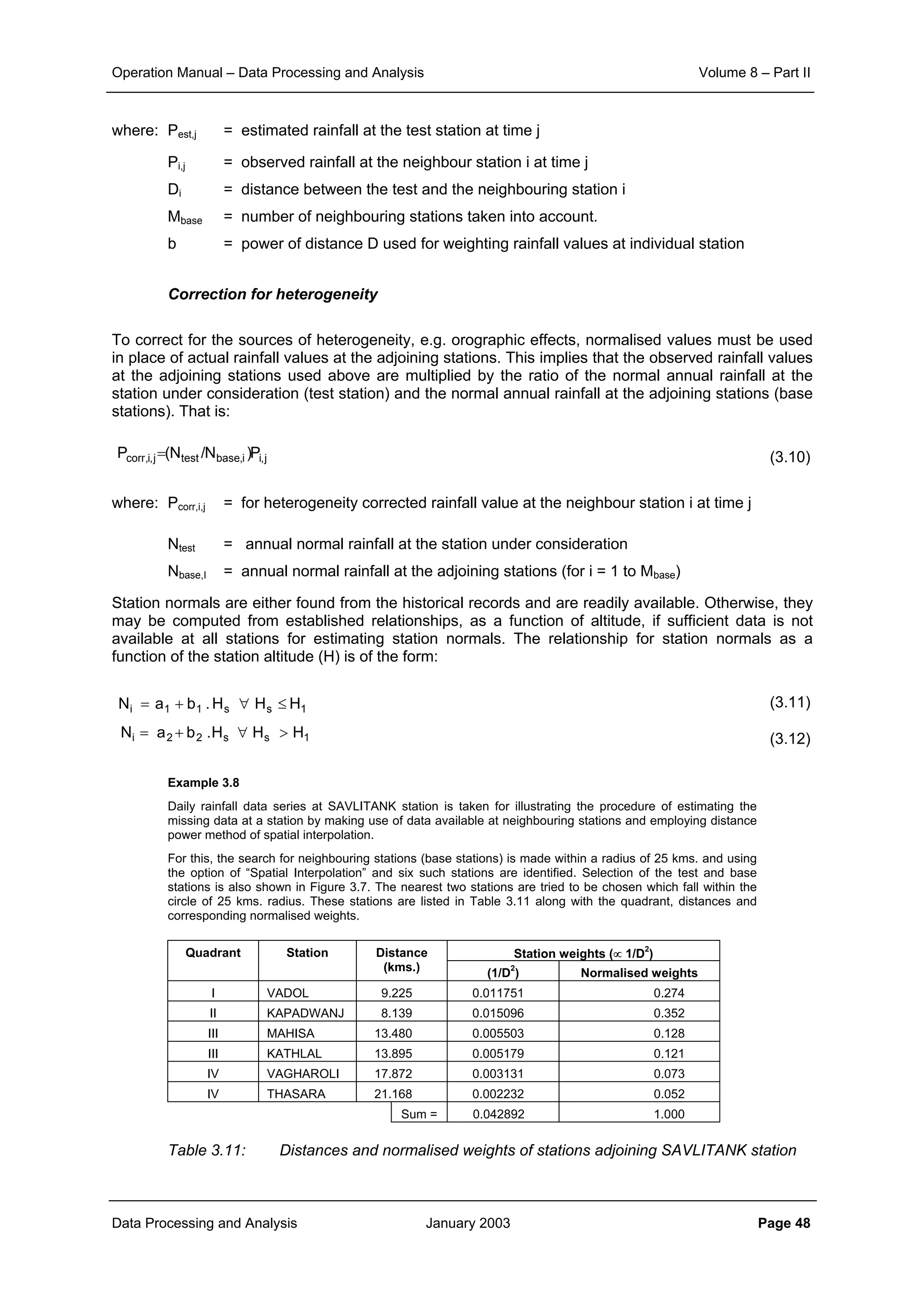 Operation Manual – Data Processing and Analysis Volume 8 – Part II
Data Processing and Analysis January 2003 Page 48
where: Pest,j = estimated rainfall at the test station at time j
Pi,j = observed rainfall at the neighbour station i at time j
Di = distance between the test and the neighbouring station i
Mbase = number of neighbouring stations taken into account.
b = power of distance D used for weighting rainfall values at individual station
Correction for heterogeneity
To correct for the sources of heterogeneity, e.g. orographic effects, normalised values must be used
in place of actual rainfall values at the adjoining stations. This implies that the observed rainfall values
at the adjoining stations used above are multiplied by the ratio of the normal annual rainfall at the
station under consideration (test station) and the normal annual rainfall at the adjoining stations (base
stations). That is:
(3.10)
where: Pcorr,i,j = for heterogeneity corrected rainfall value at the neighbour station i at time j
Ntest = annual normal rainfall at the station under consideration
Nbase,I = annual normal rainfall at the adjoining stations (for i = 1 to Mbase)
Station normals are either found from the historical records and are readily available. Otherwise, they
may be computed from established relationships, as a function of altitude, if sufficient data is not
available at all stations for estimating station normals. The relationship for station normals as a
function of the station altitude (H) is of the form:
(3.11)
(3.12)
Example 3.8
Daily rainfall data series at SAVLITANK station is taken for illustrating the procedure of estimating the
missing data at a station by making use of data available at neighbouring stations and employing distance
power method of spatial interpolation.
For this, the search for neighbouring stations (base stations) is made within a radius of 25 kms. and using
the option of “Spatial Interpolation” and six such stations are identified. Selection of the test and base
stations is also shown in Figure 3.7. The nearest two stations are tried to be chosen which fall within the
circle of 25 kms. radius. These stations are listed in Table 3.11 along with the quadrant, distances and
corresponding normalised weights.
Station weights (∝ 1/D
2
)Quadrant Station Distance
(kms.) (1/D
2
) Normalised weights
I VADOL 9.225 0.011751 0.274
II KAPADWANJ 8.139 0.015096 0.352
III MAHISA 13.480 0.005503 0.128
III KATHLAL 13.895 0.005179 0.121
IV VAGHAROLI 17.872 0.003131 0.073
IV THASARA 21.168 0.002232 0.052
Sum = 0.042892 1.000
Table 3.11: Distances and normalised weights of stations adjoining SAVLITANK station
j,ii,basetestj,i,corr P)N/N(P =
1ss11i HHH.baN ≤∀+=
1ss22i HHH.baN >∀+=
 