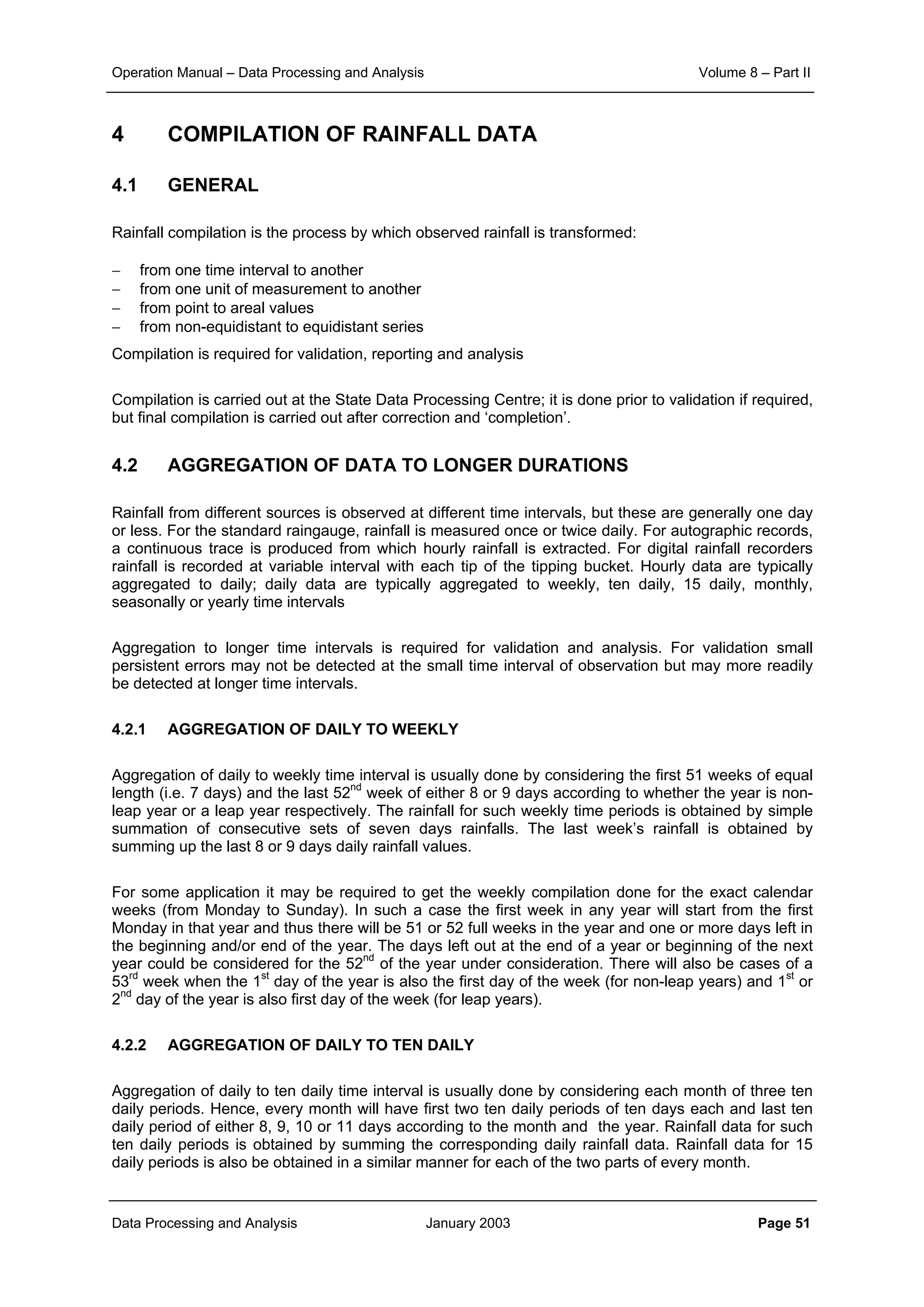 Operation Manual – Data Processing and Analysis Volume 8 – Part II
Data Processing and Analysis January 2003 Page 51
4 COMPILATION OF RAINFALL DATA
4.1 GENERAL
Rainfall compilation is the process by which observed rainfall is transformed:
− from one time interval to another
− from one unit of measurement to another
− from point to areal values
− from non-equidistant to equidistant series
Compilation is required for validation, reporting and analysis
Compilation is carried out at the State Data Processing Centre; it is done prior to validation if required,
but final compilation is carried out after correction and ‘completion’.
4.2 AGGREGATION OF DATA TO LONGER DURATIONS
Rainfall from different sources is observed at different time intervals, but these are generally one day
or less. For the standard raingauge, rainfall is measured once or twice daily. For autographic records,
a continuous trace is produced from which hourly rainfall is extracted. For digital rainfall recorders
rainfall is recorded at variable interval with each tip of the tipping bucket. Hourly data are typically
aggregated to daily; daily data are typically aggregated to weekly, ten daily, 15 daily, monthly,
seasonally or yearly time intervals
Aggregation to longer time intervals is required for validation and analysis. For validation small
persistent errors may not be detected at the small time interval of observation but may more readily
be detected at longer time intervals.
4.2.1 AGGREGATION OF DAILY TO WEEKLY
Aggregation of daily to weekly time interval is usually done by considering the first 51 weeks of equal
length (i.e. 7 days) and the last 52nd
week of either 8 or 9 days according to whether the year is non-
leap year or a leap year respectively. The rainfall for such weekly time periods is obtained by simple
summation of consecutive sets of seven days rainfalls. The last week’s rainfall is obtained by
summing up the last 8 or 9 days daily rainfall values.
For some application it may be required to get the weekly compilation done for the exact calendar
weeks (from Monday to Sunday). In such a case the first week in any year will start from the first
Monday in that year and thus there will be 51 or 52 full weeks in the year and one or more days left in
the beginning and/or end of the year. The days left out at the end of a year or beginning of the next
year could be considered for the 52nd
of the year under consideration. There will also be cases of a
53rd
week when the 1st
day of the year is also the first day of the week (for non-leap years) and 1st
or
2nd
day of the year is also first day of the week (for leap years).
4.2.2 AGGREGATION OF DAILY TO TEN DAILY
Aggregation of daily to ten daily time interval is usually done by considering each month of three ten
daily periods. Hence, every month will have first two ten daily periods of ten days each and last ten
daily period of either 8, 9, 10 or 11 days according to the month and the year. Rainfall data for such
ten daily periods is obtained by summing the corresponding daily rainfall data. Rainfall data for 15
daily periods is also be obtained in a similar manner for each of the two parts of every month.
 