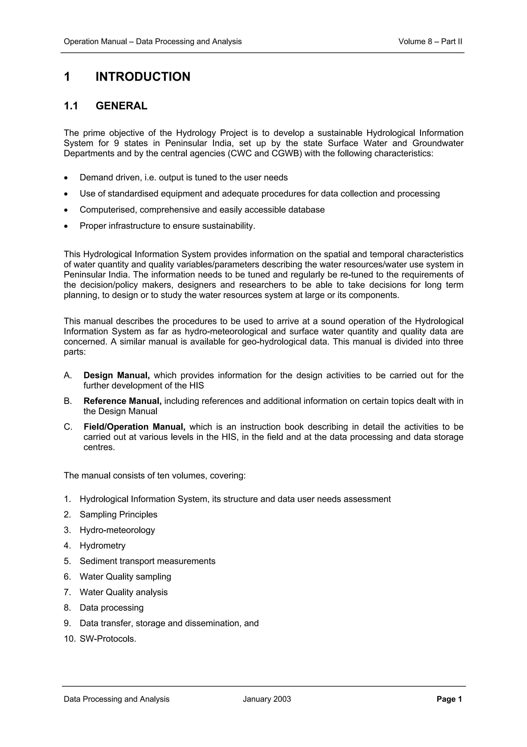 Operation Manual – Data Processing and Analysis Volume 8 – Part II
Data Processing and Analysis January 2003 Page 1
1 INTRODUCTION
1.1 GENERAL
The prime objective of the Hydrology Project is to develop a sustainable Hydrological Information
System for 9 states in Peninsular India, set up by the state Surface Water and Groundwater
Departments and by the central agencies (CWC and CGWB) with the following characteristics:
• Demand driven, i.e. output is tuned to the user needs
• Use of standardised equipment and adequate procedures for data collection and processing
• Computerised, comprehensive and easily accessible database
• Proper infrastructure to ensure sustainability.
This Hydrological Information System provides information on the spatial and temporal characteristics
of water quantity and quality variables/parameters describing the water resources/water use system in
Peninsular India. The information needs to be tuned and regularly be re-tuned to the requirements of
the decision/policy makers, designers and researchers to be able to take decisions for long term
planning, to design or to study the water resources system at large or its components.
This manual describes the procedures to be used to arrive at a sound operation of the Hydrological
Information System as far as hydro-meteorological and surface water quantity and quality data are
concerned. A similar manual is available for geo-hydrological data. This manual is divided into three
parts:
A. Design Manual, which provides information for the design activities to be carried out for the
further development of the HIS
B. Reference Manual, including references and additional information on certain topics dealt with in
the Design Manual
C. Field/Operation Manual, which is an instruction book describing in detail the activities to be
carried out at various levels in the HIS, in the field and at the data processing and data storage
centres.
The manual consists of ten volumes, covering:
1. Hydrological Information System, its structure and data user needs assessment
2. Sampling Principles
3. Hydro-meteorology
4. Hydrometry
5. Sediment transport measurements
6. Water Quality sampling
7. Water Quality analysis
8. Data processing
9. Data transfer, storage and dissemination, and
10. SW-Protocols.
 