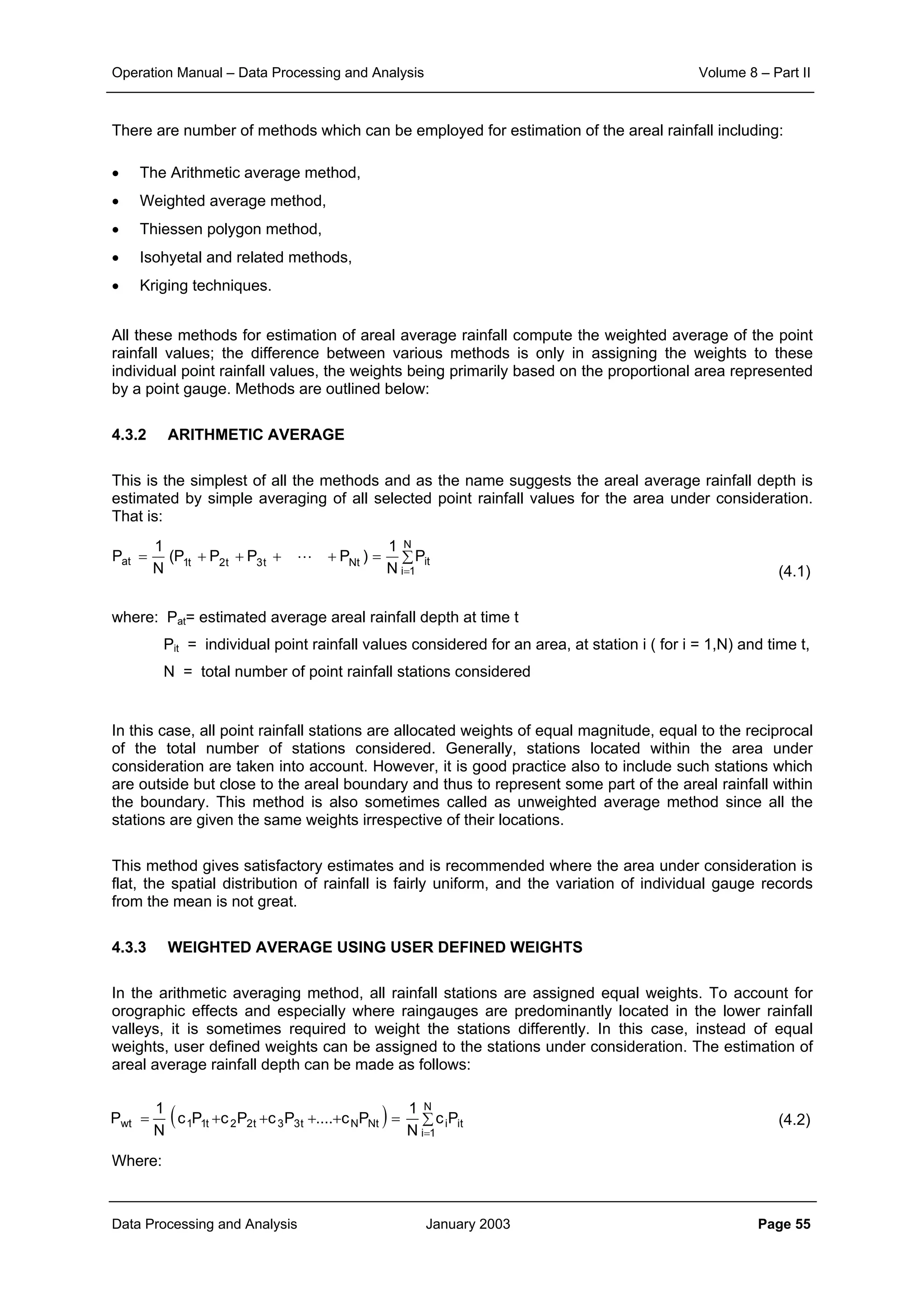 Operation Manual – Data Processing and Analysis Volume 8 – Part II
Data Processing and Analysis January 2003 Page 55
There are number of methods which can be employed for estimation of the areal rainfall including:
• The Arithmetic average method,
• Weighted average method,
• Thiessen polygon method,
• Isohyetal and related methods,
• Kriging techniques.
All these methods for estimation of areal average rainfall compute the weighted average of the point
rainfall values; the difference between various methods is only in assigning the weights to these
individual point rainfall values, the weights being primarily based on the proportional area represented
by a point gauge. Methods are outlined below:
4.3.2 ARITHMETIC AVERAGE
This is the simplest of all the methods and as the name suggests the areal average rainfall depth is
estimated by simple averaging of all selected point rainfall values for the area under consideration.
That is:
(4.1)
where: Pat= estimated average areal rainfall depth at time t
Pit = individual point rainfall values considered for an area, at station i ( for i = 1,N) and time t,
N = total number of point rainfall stations considered
In this case, all point rainfall stations are allocated weights of equal magnitude, equal to the reciprocal
of the total number of stations considered. Generally, stations located within the area under
consideration are taken into account. However, it is good practice also to include such stations which
are outside but close to the areal boundary and thus to represent some part of the areal rainfall within
the boundary. This method is also sometimes called as unweighted average method since all the
stations are given the same weights irrespective of their locations.
This method gives satisfactory estimates and is recommended where the area under consideration is
flat, the spatial distribution of rainfall is fairly uniform, and the variation of individual gauge records
from the mean is not great.
4.3.3 WEIGHTED AVERAGE USING USER DEFINED WEIGHTS
In the arithmetic averaging method, all rainfall stations are assigned equal weights. To account for
orographic effects and especially where raingauges are predominantly located in the lower rainfall
valleys, it is sometimes required to weight the stations differently. In this case, instead of equal
weights, user defined weights can be assigned to the stations under consideration. The estimation of
areal average rainfall depth can be made as follows:
(4.2)
Where:
∑=++++=
=
N
1i
itNtt3t2t1at P
N
1
)PPPP(
N
1
P L
( ) ti
N
1i
iNtNt33t22t11wt Pc
N
1
Pc....PcPcPc
N
1
P ∑=++++=
=
 