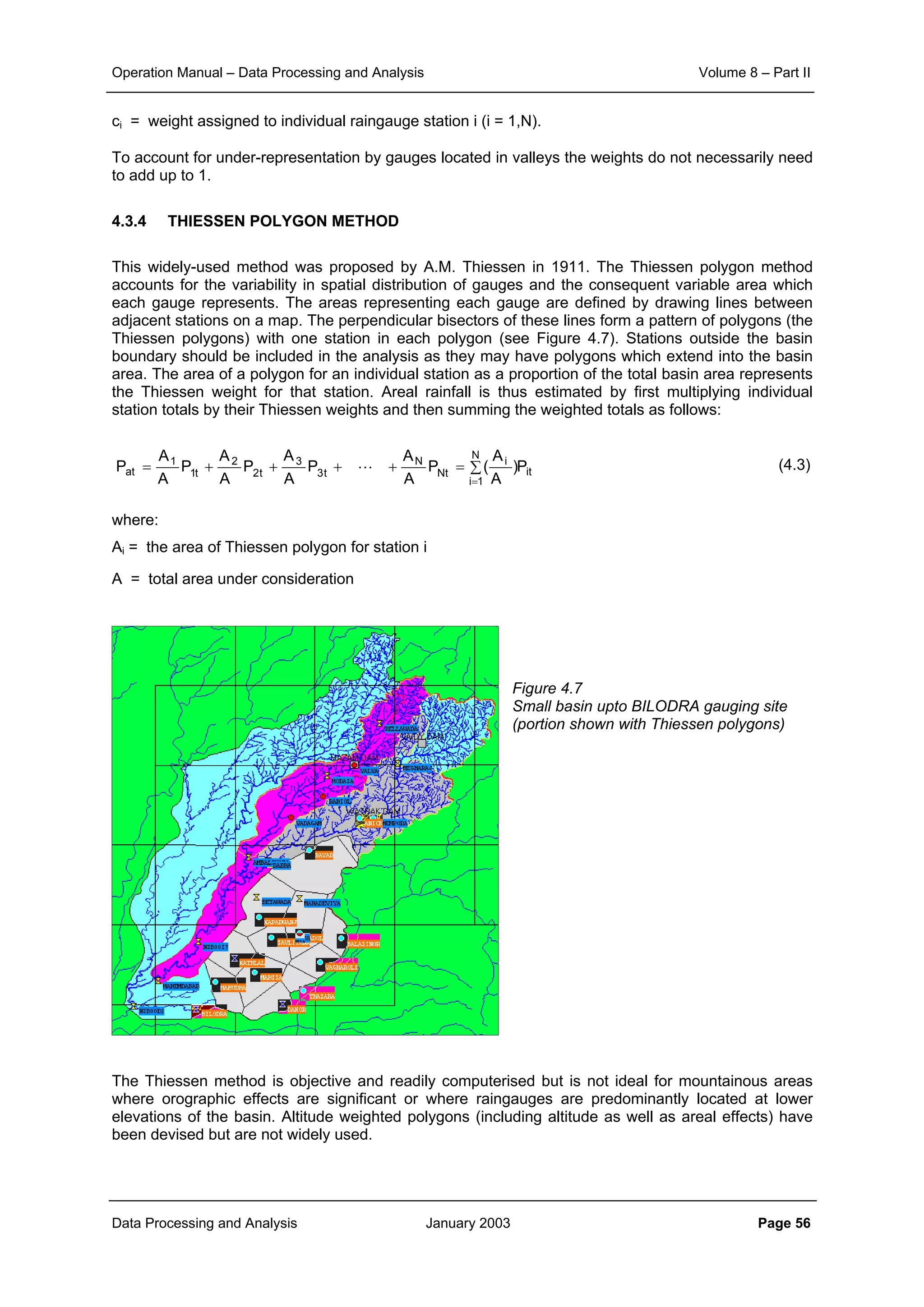 Operation Manual – Data Processing and Analysis Volume 8 – Part II
Data Processing and Analysis January 2003 Page 56
ci = weight assigned to individual raingauge station i (i = 1,N).
To account for under-representation by gauges located in valleys the weights do not necessarily need
to add up to 1.
4.3.4 THIESSEN POLYGON METHOD
This widely-used method was proposed by A.M. Thiessen in 1911. The Thiessen polygon method
accounts for the variability in spatial distribution of gauges and the consequent variable area which
each gauge represents. The areas representing each gauge are defined by drawing lines between
adjacent stations on a map. The perpendicular bisectors of these lines form a pattern of polygons (the
Thiessen polygons) with one station in each polygon (see Figure 4.7). Stations outside the basin
boundary should be included in the analysis as they may have polygons which extend into the basin
area. The area of a polygon for an individual station as a proportion of the total basin area represents
the Thiessen weight for that station. Areal rainfall is thus estimated by first multiplying individual
station totals by their Thiessen weights and then summing the weighted totals as follows:
(4.3)
where:
Ai = the area of Thiessen polygon for station i
A = total area under consideration
Figure 4.7
Small basin upto BILODRA gauging site
(portion shown with Thiessen polygons)
The Thiessen method is objective and readily computerised but is not ideal for mountainous areas
where orographic effects are significant or where raingauges are predominantly located at lower
elevations of the basin. Altitude weighted polygons (including altitude as well as areal effects) have
been devised but are not widely used.
∑=++++=
=
N
1i
it
i
Nt
N
t3
3
t2
2
t1
1
at P)
A
A
(P
A
A
P
A
A
P
A
A
P
A
A
P L
 