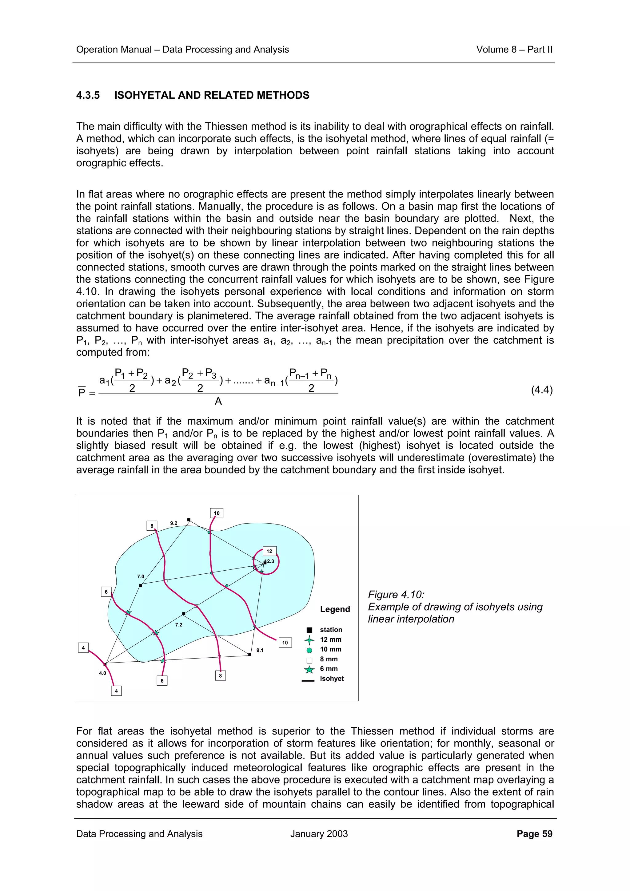 Operation Manual – Data Processing and Analysis Volume 8 – Part II
Data Processing and Analysis January 2003 Page 59
4.3.5 ISOHYETAL AND RELATED METHODS
The main difficulty with the Thiessen method is its inability to deal with orographical effects on rainfall.
A method, which can incorporate such effects, is the isohyetal method, where lines of equal rainfall (=
isohyets) are being drawn by interpolation between point rainfall stations taking into account
orographic effects.
In flat areas where no orographic effects are present the method simply interpolates linearly between
the point rainfall stations. Manually, the procedure is as follows. On a basin map first the locations of
the rainfall stations within the basin and outside near the basin boundary are plotted. Next, the
stations are connected with their neighbouring stations by straight lines. Dependent on the rain depths
for which isohyets are to be shown by linear interpolation between two neighbouring stations the
position of the isohyet(s) on these connecting lines are indicated. After having completed this for all
connected stations, smooth curves are drawn through the points marked on the straight lines between
the stations connecting the concurrent rainfall values for which isohyets are to be shown, see Figure
4.10. In drawing the isohyets personal experience with local conditions and information on storm
orientation can be taken into account. Subsequently, the area between two adjacent isohyets and the
catchment boundary is planimetered. The average rainfall obtained from the two adjacent isohyets is
assumed to have occurred over the entire inter-isohyet area. Hence, if the isohyets are indicated by
P1, P2, …, Pn with inter-isohyet areas a1, a2, …, an-1 the mean precipitation over the catchment is
computed from:
(4.4)
It is noted that if the maximum and/or minimum point rainfall value(s) are within the catchment
boundaries then P1 and/or Pn is to be replaced by the highest and/or lowest point rainfall values. A
slightly biased result will be obtained if e.g. the lowest (highest) isohyet is located outside the
catchment area as the averaging over two successive isohyets will underestimate (overestimate) the
average rainfall in the area bounded by the catchment boundary and the first inside isohyet.
Figure 4.10:
Example of drawing of isohyets using
linear interpolation
For flat areas the isohyetal method is superior to the Thiessen method if individual storms are
considered as it allows for incorporation of storm features like orientation; for monthly, seasonal or
annual values such preference is not available. But its added value is particularly generated when
special topographically induced meteorological features like orographic effects are present in the
catchment rainfall. In such cases the above procedure is executed with a catchment map overlaying a
topographical map to be able to draw the isohyets parallel to the contour lines. Also the extent of rain
shadow areas at the leeward side of mountain chains can easily be identified from topographical
A
)
2
PP
(a.......)
2
PP
(a)
2
PP
(a
P
n1n
1n
32
2
21
1
+
++
+
+
+
=
−
−
12.3
9.2
9.1
7.2
7.0
4.0
12
10
10
8
8
6
6
4
4
Legend
station
12 mm
10 mm
8 mm
6 mm
isohyet
 