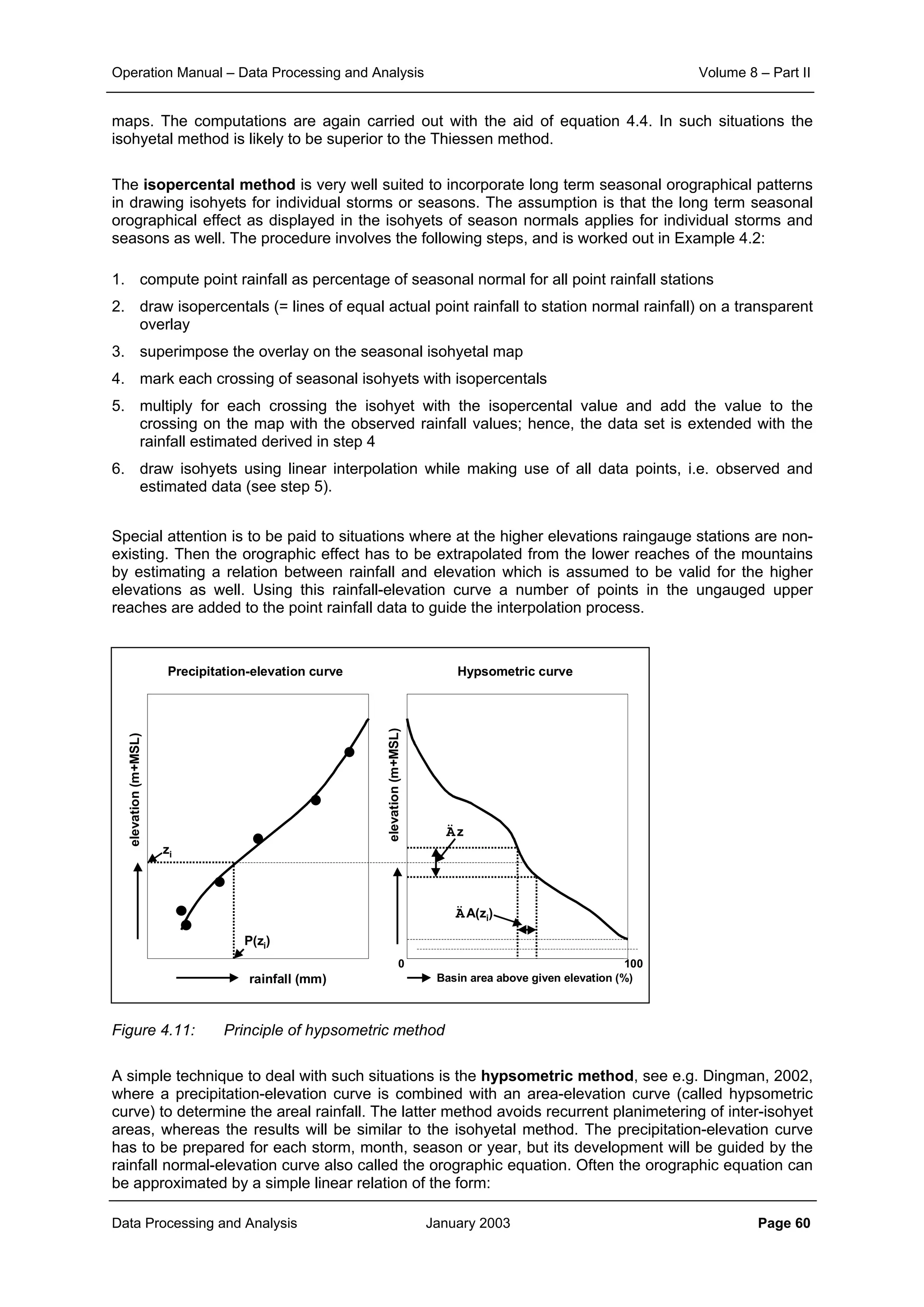 Operation Manual – Data Processing and Analysis Volume 8 – Part II
Data Processing and Analysis January 2003 Page 60
maps. The computations are again carried out with the aid of equation 4.4. In such situations the
isohyetal method is likely to be superior to the Thiessen method.
The isopercental method is very well suited to incorporate long term seasonal orographical patterns
in drawing isohyets for individual storms or seasons. The assumption is that the long term seasonal
orographical effect as displayed in the isohyets of season normals applies for individual storms and
seasons as well. The procedure involves the following steps, and is worked out in Example 4.2:
1. compute point rainfall as percentage of seasonal normal for all point rainfall stations
2. draw isopercentals (= lines of equal actual point rainfall to station normal rainfall) on a transparent
overlay
3. superimpose the overlay on the seasonal isohyetal map
4. mark each crossing of seasonal isohyets with isopercentals
5. multiply for each crossing the isohyet with the isopercental value and add the value to the
crossing on the map with the observed rainfall values; hence, the data set is extended with the
rainfall estimated derived in step 4
6. draw isohyets using linear interpolation while making use of all data points, i.e. observed and
estimated data (see step 5).
Special attention is to be paid to situations where at the higher elevations raingauge stations are non-
existing. Then the orographic effect has to be extrapolated from the lower reaches of the mountains
by estimating a relation between rainfall and elevation which is assumed to be valid for the higher
elevations as well. Using this rainfall-elevation curve a number of points in the ungauged upper
reaches are added to the point rainfall data to guide the interpolation process.
Figure 4.11: Principle of hypsometric method
A simple technique to deal with such situations is the hypsometric method, see e.g. Dingman, 2002,
where a precipitation-elevation curve is combined with an area-elevation curve (called hypsometric
curve) to determine the areal rainfall. The latter method avoids recurrent planimetering of inter-isohyet
areas, whereas the results will be similar to the isohyetal method. The precipitation-elevation curve
has to be prepared for each storm, month, season or year, but its development will be guided by the
rainfall normal-elevation curve also called the orographic equation. Often the orographic equation can
be approximated by a simple linear relation of the form:
rainfall (mm)
elevation(m+MSL)
elevation(m+MSL)
Basin area above given elevation (%)
0 100
zi
P(zi)
Äz
ÄA(zi)
Precipitation-elevation curve Hypsometric curve
 
