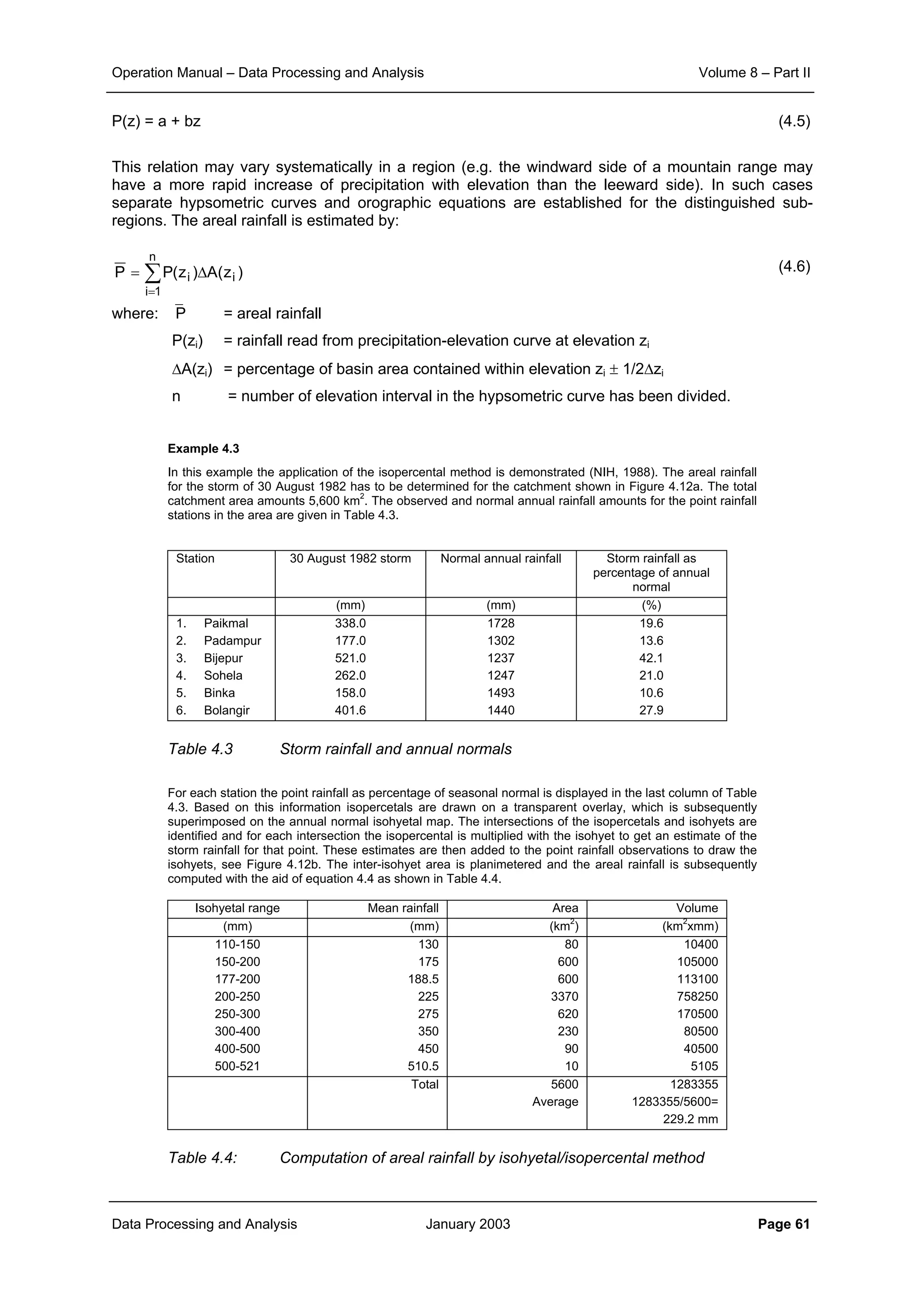 Operation Manual – Data Processing and Analysis Volume 8 – Part II
Data Processing and Analysis January 2003 Page 61
P(z) = a + bz (4.5)
This relation may vary systematically in a region (e.g. the windward side of a mountain range may
have a more rapid increase of precipitation with elevation than the leeward side). In such cases
separate hypsometric curves and orographic equations are established for the distinguished sub-
regions. The areal rainfall is estimated by:
(4.6)
where: P = areal rainfall
P(zi) = rainfall read from precipitation-elevation curve at elevation zi
∆A(zi) = percentage of basin area contained within elevation zi ± 1/2∆zi
n = number of elevation interval in the hypsometric curve has been divided.
Example 4.3
In this example the application of the isopercental method is demonstrated (NIH, 1988). The areal rainfall
for the storm of 30 August 1982 has to be determined for the catchment shown in Figure 4.12a. The total
catchment area amounts 5,600 km
2
. The observed and normal annual rainfall amounts for the point rainfall
stations in the area are given in Table 4.3.
Station 30 August 1982 storm Normal annual rainfall Storm rainfall as
percentage of annual
normal
(mm) (mm) (%)
1. Paikmal
2. Padampur
3. Bijepur
4. Sohela
5. Binka
6. Bolangir
338.0
177.0
521.0
262.0
158.0
401.6
1728
1302
1237
1247
1493
1440
19.6
13.6
42.1
21.0
10.6
27.9
Table 4.3 Storm rainfall and annual normals
For each station the point rainfall as percentage of seasonal normal is displayed in the last column of Table
4.3. Based on this information isopercetals are drawn on a transparent overlay, which is subsequently
superimposed on the annual normal isohyetal map. The intersections of the isopercetals and isohyets are
identified and for each intersection the isopercental is multiplied with the isohyet to get an estimate of the
storm rainfall for that point. These estimates are then added to the point rainfall observations to draw the
isohyets, see Figure 4.12b. The inter-isohyet area is planimetered and the areal rainfall is subsequently
computed with the aid of equation 4.4 as shown in Table 4.4.
Isohyetal range Mean rainfall Area Volume
(mm) (mm) (km
2
) (km
2
xmm)
110-150
150-200
177-200
200-250
250-300
300-400
400-500
500-521
130
175
188.5
225
275
350
450
510.5
80
600
600
3370
620
230
90
10
10400
105000
113100
758250
170500
80500
40500
5105
Total 5600
Average
1283355
1283355/5600=
229.2 mm
Table 4.4: Computation of areal rainfall by isohyetal/isopercental method
∑
=
∆=
n
1i
ii )z(A)z(PP
 