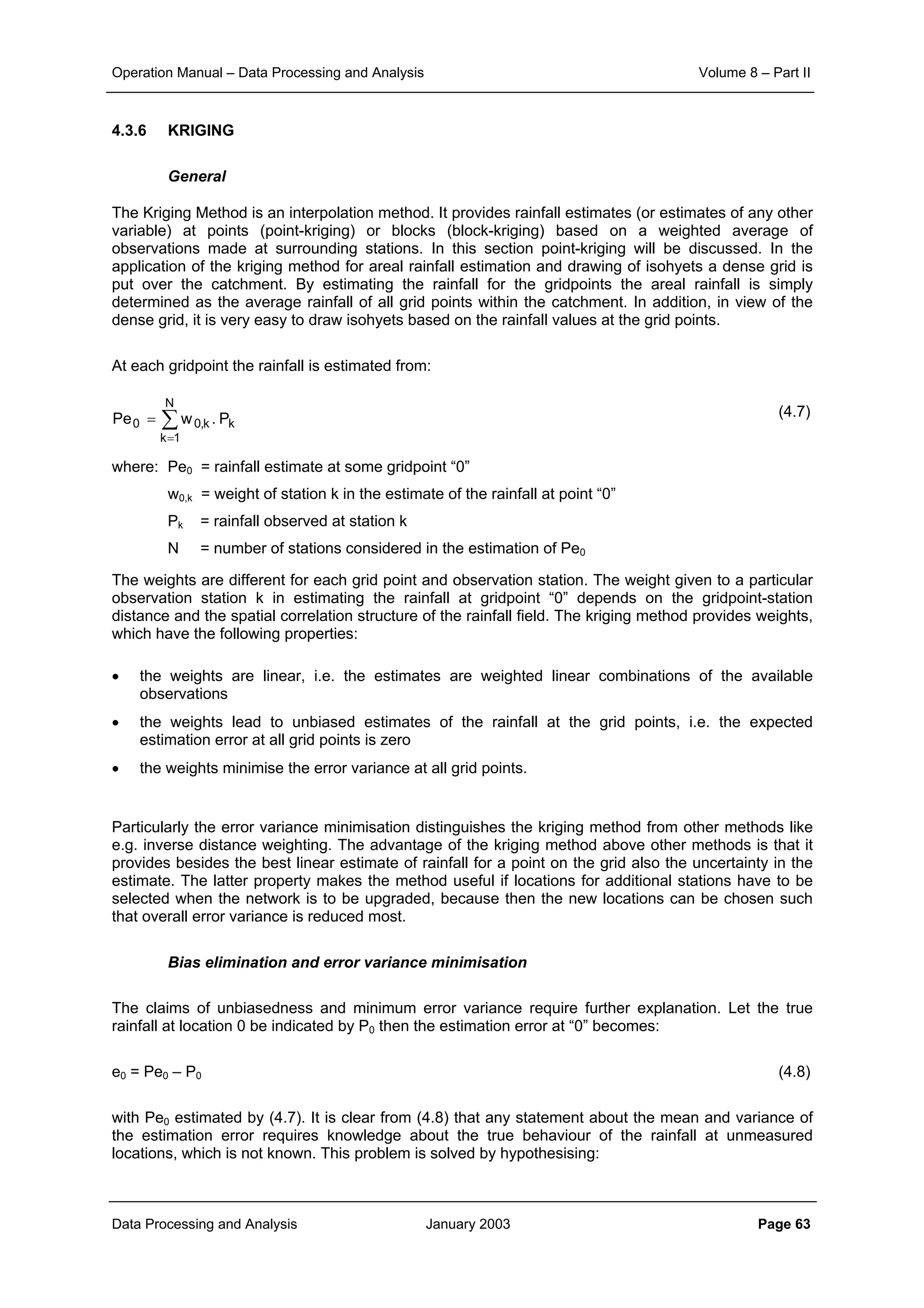 Operation Manual – Data Processing and Analysis Volume 8 – Part II
Data Processing and Analysis January 2003 Page 63
4.3.6 KRIGING
General
The Kriging Method is an interpolation method. It provides rainfall estimates (or estimates of any other
variable) at points (point-kriging) or blocks (block-kriging) based on a weighted average of
observations made at surrounding stations. In this section point-kriging will be discussed. In the
application of the kriging method for areal rainfall estimation and drawing of isohyets a dense grid is
put over the catchment. By estimating the rainfall for the gridpoints the areal rainfall is simply
determined as the average rainfall of all grid points within the catchment. In addition, in view of the
dense grid, it is very easy to draw isohyets based on the rainfall values at the grid points.
At each gridpoint the rainfall is estimated from:
(4.7)
where: Pe0 = rainfall estimate at some gridpoint “0”
w0,k = weight of station k in the estimate of the rainfall at point “0”
Pk = rainfall observed at station k
N = number of stations considered in the estimation of Pe0
The weights are different for each grid point and observation station. The weight given to a particular
observation station k in estimating the rainfall at gridpoint “0” depends on the gridpoint-station
distance and the spatial correlation structure of the rainfall field. The kriging method provides weights,
which have the following properties:
• the weights are linear, i.e. the estimates are weighted linear combinations of the available
observations
• the weights lead to unbiased estimates of the rainfall at the grid points, i.e. the expected
estimation error at all grid points is zero
• the weights minimise the error variance at all grid points.
Particularly the error variance minimisation distinguishes the kriging method from other methods like
e.g. inverse distance weighting. The advantage of the kriging method above other methods is that it
provides besides the best linear estimate of rainfall for a point on the grid also the uncertainty in the
estimate. The latter property makes the method useful if locations for additional stations have to be
selected when the network is to be upgraded, because then the new locations can be chosen such
that overall error variance is reduced most.
Bias elimination and error variance minimisation
The claims of unbiasedness and minimum error variance require further explanation. Let the true
rainfall at location 0 be indicated by P0 then the estimation error at “0” becomes:
e0 = Pe0 – P0 (4.8)
with Pe0 estimated by (4.7). It is clear from (4.8) that any statement about the mean and variance of
the estimation error requires knowledge about the true behaviour of the rainfall at unmeasured
locations, which is not known. This problem is solved by hypothesising:
∑
=
=
N
1k
kk,00 P.wPe
 