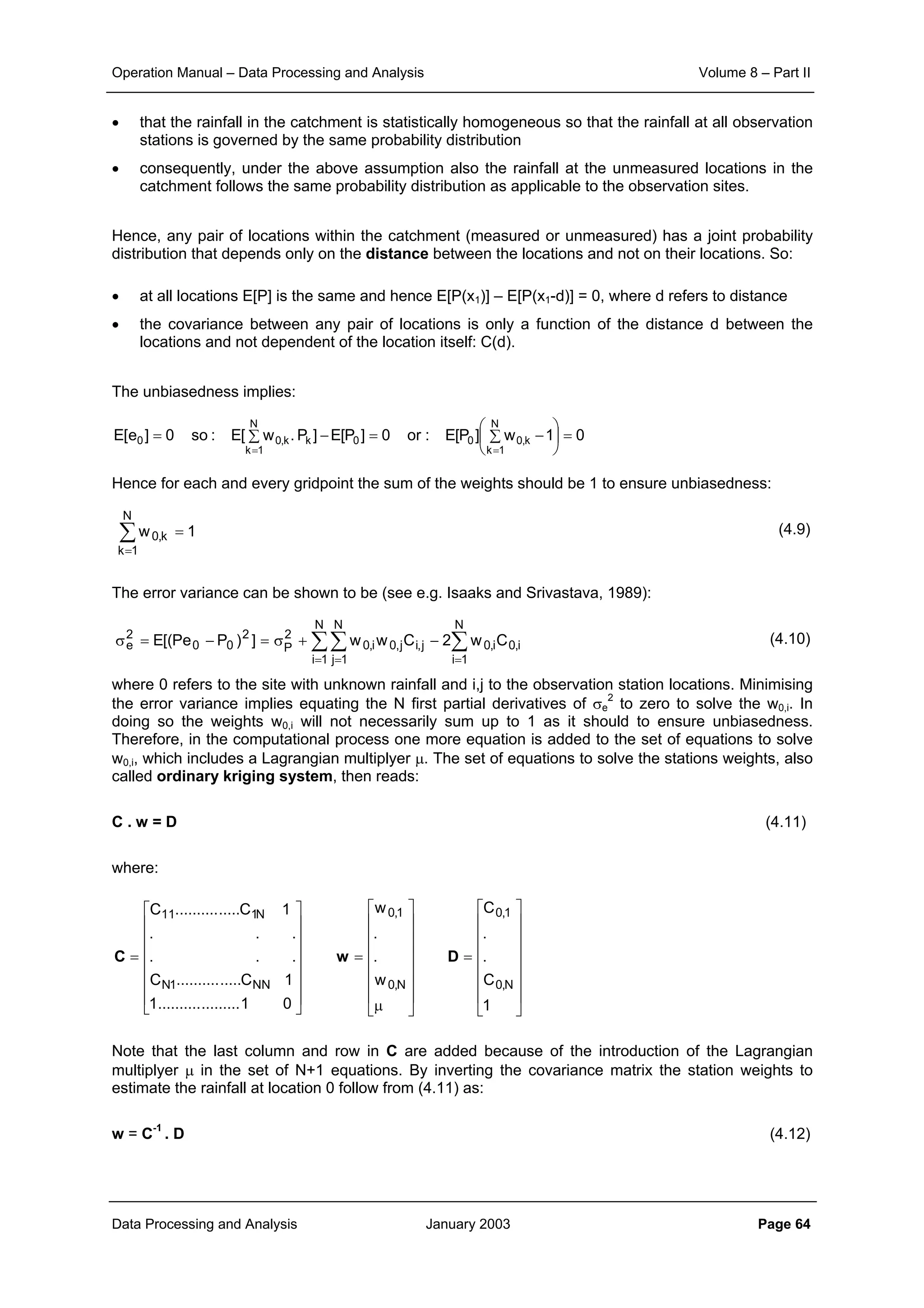 Operation Manual – Data Processing and Analysis Volume 8 – Part II
Data Processing and Analysis January 2003 Page 64
• that the rainfall in the catchment is statistically homogeneous so that the rainfall at all observation
stations is governed by the same probability distribution
• consequently, under the above assumption also the rainfall at the unmeasured locations in the
catchment follows the same probability distribution as applicable to the observation sites.
Hence, any pair of locations within the catchment (measured or unmeasured) has a joint probability
distribution that depends only on the distance between the locations and not on their locations. So:
• at all locations E[P] is the same and hence E[P(x1)] – E[P(x1-d)] = 0, where d refers to distance
• the covariance between any pair of locations is only a function of the distance d between the
locations and not dependent of the location itself: C(d).
The unbiasedness implies:
Hence for each and every gridpoint the sum of the weights should be 1 to ensure unbiasedness:
(4.9)
The error variance can be shown to be (see e.g. Isaaks and Srivastava, 1989):
(4.10)
where 0 refers to the site with unknown rainfall and i,j to the observation station locations. Minimising
the error variance implies equating the N first partial derivatives of σe
2
to zero to solve the w0,i. In
doing so the weights w0,i will not necessarily sum up to 1 as it should to ensure unbiasedness.
Therefore, in the computational process one more equation is added to the set of equations to solve
w0,i, which includes a Lagrangian multiplyer µ. The set of equations to solve the stations weights, also
called ordinary kriging system, then reads:
C . w = D (4.11)
where:
Note that the last column and row in C are added because of the introduction of the Lagrangian
multiplyer µ in the set of N+1 equations. By inverting the covariance matrix the station weights to
estimate the rainfall at location 0 follow from (4.11) as:
w = C-1
. D (4.12)
01w]P[E:or0]P[E]P.w[E:so0]e[E
N
1k
k,000
N
1k
kk,00 =





∑ −=−∑=
==
∑∑ ∑
= = =
−+σ=−=σ
N
1i
N
1j
N
1i
i,0i,0j,ij,0i,0
2
P
2
00
2
e Cw2Cww])PPe[(E
















=
















µ
=
















=
1
C
.
.
C
w
.
.
w
01...................1
1C...............C
...
...
1C...............C
N,0
1,0
N,0
1,0
NN1N
N111
DwC
1w
N
1k
k,0 =∑
=
 