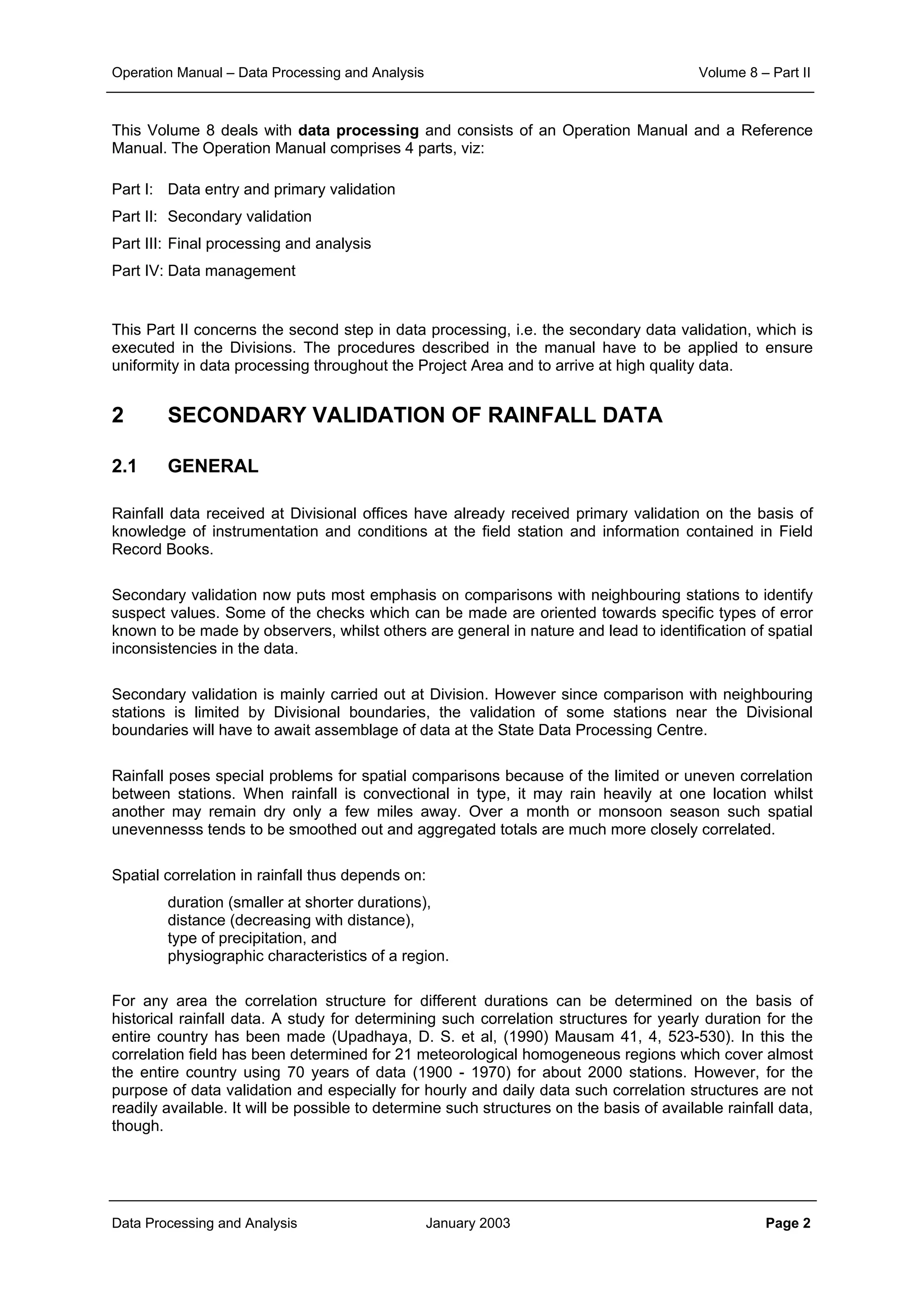 Operation Manual – Data Processing and Analysis Volume 8 – Part II
Data Processing and Analysis January 2003 Page 2
This Volume 8 deals with data processing and consists of an Operation Manual and a Reference
Manual. The Operation Manual comprises 4 parts, viz:
Part I: Data entry and primary validation
Part II: Secondary validation
Part III: Final processing and analysis
Part IV: Data management
This Part II concerns the second step in data processing, i.e. the secondary data validation, which is
executed in the Divisions. The procedures described in the manual have to be applied to ensure
uniformity in data processing throughout the Project Area and to arrive at high quality data.
2 SECONDARY VALIDATION OF RAINFALL DATA
2.1 GENERAL
Rainfall data received at Divisional offices have already received primary validation on the basis of
knowledge of instrumentation and conditions at the field station and information contained in Field
Record Books.
Secondary validation now puts most emphasis on comparisons with neighbouring stations to identify
suspect values. Some of the checks which can be made are oriented towards specific types of error
known to be made by observers, whilst others are general in nature and lead to identification of spatial
inconsistencies in the data.
Secondary validation is mainly carried out at Division. However since comparison with neighbouring
stations is limited by Divisional boundaries, the validation of some stations near the Divisional
boundaries will have to await assemblage of data at the State Data Processing Centre.
Rainfall poses special problems for spatial comparisons because of the limited or uneven correlation
between stations. When rainfall is convectional in type, it may rain heavily at one location whilst
another may remain dry only a few miles away. Over a month or monsoon season such spatial
unevennesss tends to be smoothed out and aggregated totals are much more closely correlated.
Spatial correlation in rainfall thus depends on:
duration (smaller at shorter durations),
distance (decreasing with distance),
type of precipitation, and
physiographic characteristics of a region.
For any area the correlation structure for different durations can be determined on the basis of
historical rainfall data. A study for determining such correlation structures for yearly duration for the
entire country has been made (Upadhaya, D. S. et al, (1990) Mausam 41, 4, 523-530). In this the
correlation field has been determined for 21 meteorological homogeneous regions which cover almost
the entire country using 70 years of data (1900 - 1970) for about 2000 stations. However, for the
purpose of data validation and especially for hourly and daily data such correlation structures are not
readily available. It will be possible to determine such structures on the basis of available rainfall data,
though.
 