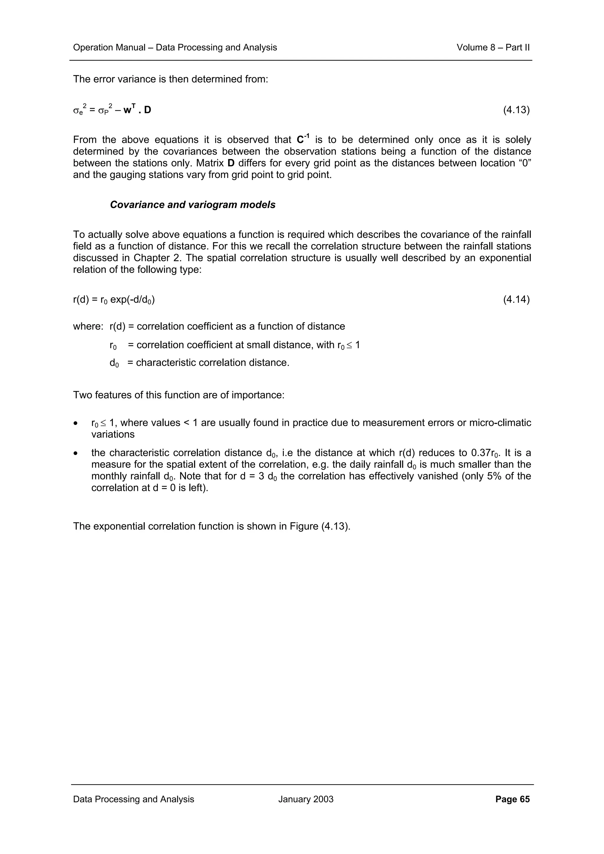 Operation Manual – Data Processing and Analysis Volume 8 – Part II
Data Processing and Analysis January 2003 Page 65
The error variance is then determined from:
σe
2
= σP
2
– wT
. D (4.13)
From the above equations it is observed that C-1
is to be determined only once as it is solely
determined by the covariances between the observation stations being a function of the distance
between the stations only. Matrix D differs for every grid point as the distances between location “0”
and the gauging stations vary from grid point to grid point.
Covariance and variogram models
To actually solve above equations a function is required which describes the covariance of the rainfall
field as a function of distance. For this we recall the correlation structure between the rainfall stations
discussed in Chapter 2. The spatial correlation structure is usually well described by an exponential
relation of the following type:
r(d) = r0 exp(-d/d0) (4.14)
where: r(d) = correlation coefficient as a function of distance
r0 = correlation coefficient at small distance, with r0 ≤ 1
d0 = characteristic correlation distance.
Two features of this function are of importance:
• r0 ≤ 1, where values < 1 are usually found in practice due to measurement errors or micro-climatic
variations
• the characteristic correlation distance d0, i.e the distance at which r(d) reduces to 0.37r0. It is a
measure for the spatial extent of the correlation, e.g. the daily rainfall d0 is much smaller than the
monthly rainfall d0. Note that for d = 3 d0 the correlation has effectively vanished (only 5% of the
correlation at d = 0 is left).
The exponential correlation function is shown in Figure (4.13).
 
