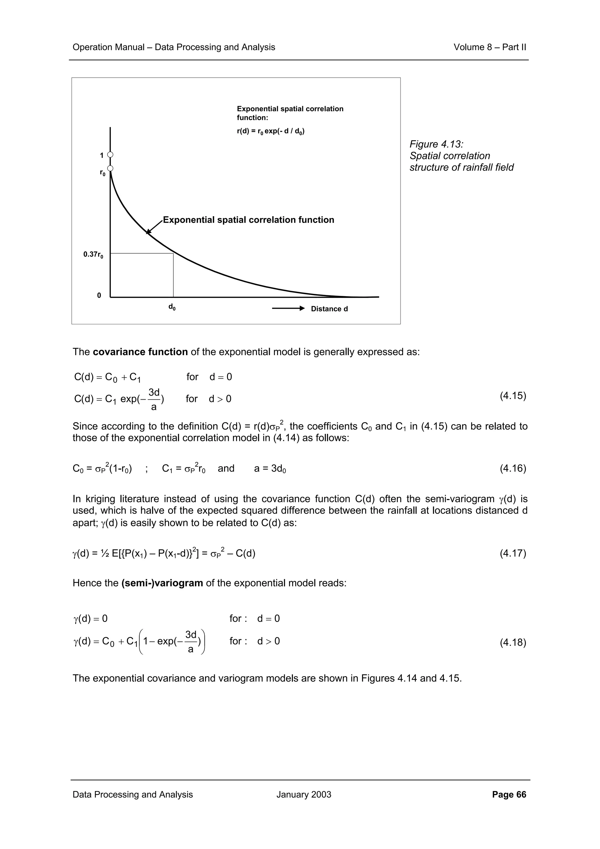 Operation Manual – Data Processing and Analysis Volume 8 – Part II
Data Processing and Analysis January 2003 Page 66
Figure 4.13:
Spatial correlation
structure of rainfall field
The covariance function of the exponential model is generally expressed as:
(4.15)
Since according to the definition C(d) = r(d)σP
2
, the coefficients C0 and C1 in (4.15) can be related to
those of the exponential correlation model in (4.14) as follows:
C0 = σP
2
(1-r0) ; C1 = σP
2
r0 and a = 3d0 (4.16)
In kriging literature instead of using the covariance function C(d) often the semi-variogram γ(d) is
used, which is halve of the expected squared difference between the rainfall at locations distanced d
apart; γ(d) is easily shown to be related to C(d) as:
γ(d) = ½ E[{P(x1) – P(x1-d)}2
] = σP
2
– C(d) (4.17)
Hence the (semi-)variogram of the exponential model reads:
(4.18)
The exponential covariance and variogram models are shown in Figures 4.14 and 4.15.
0dfor)
a
d3
exp(C)d(C
0dforCC)d(C
1
10
>−=
=+=
0d:for)
a
d3
exp(1CC)d(
0d:for0)d(
10 >





−−+=γ
==γ
1
r0
Distance d
Exponential spatial correlation function
Exponential spatial correlation
function:
r(d) = r0 exp(- d / d0)
0
0.37r0
d0
 