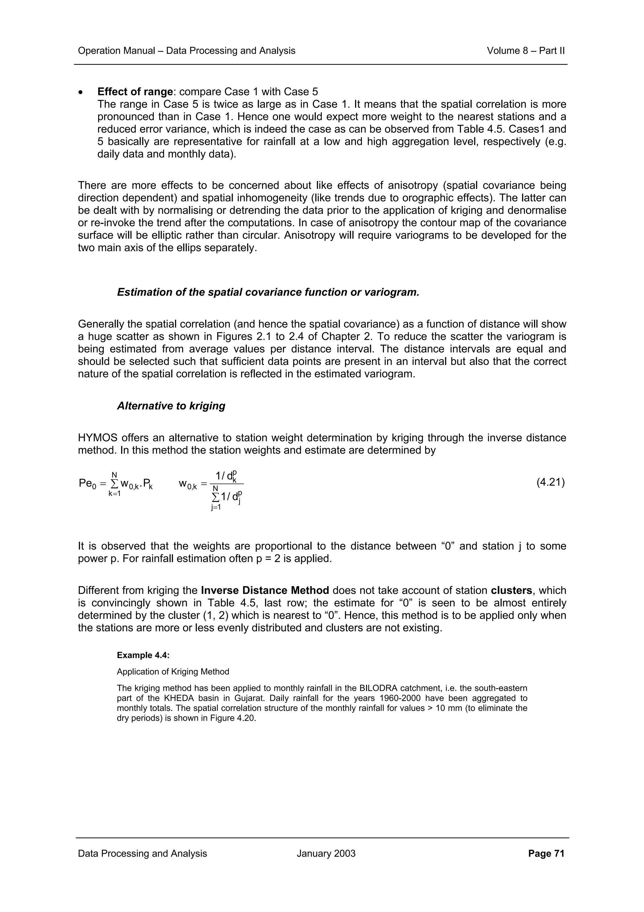 Operation Manual – Data Processing and Analysis Volume 8 – Part II
Data Processing and Analysis January 2003 Page 71
• Effect of range: compare Case 1 with Case 5
The range in Case 5 is twice as large as in Case 1. It means that the spatial correlation is more
pronounced than in Case 1. Hence one would expect more weight to the nearest stations and a
reduced error variance, which is indeed the case as can be observed from Table 4.5. Cases1 and
5 basically are representative for rainfall at a low and high aggregation level, respectively (e.g.
daily data and monthly data).
There are more effects to be concerned about like effects of anisotropy (spatial covariance being
direction dependent) and spatial inhomogeneity (like trends due to orographic effects). The latter can
be dealt with by normalising or detrending the data prior to the application of kriging and denormalise
or re-invoke the trend after the computations. In case of anisotropy the contour map of the covariance
surface will be elliptic rather than circular. Anisotropy will require variograms to be developed for the
two main axis of the ellips separately.
Estimation of the spatial covariance function or variogram.
Generally the spatial correlation (and hence the spatial covariance) as a function of distance will show
a huge scatter as shown in Figures 2.1 to 2.4 of Chapter 2. To reduce the scatter the variogram is
being estimated from average values per distance interval. The distance intervals are equal and
should be selected such that sufficient data points are present in an interval but also that the correct
nature of the spatial correlation is reflected in the estimated variogram.
Alternative to kriging
HYMOS offers an alternative to station weight determination by kriging through the inverse distance
method. In this method the station weights and estimate are determined by
(4.21)
It is observed that the weights are proportional to the distance between “0” and station j to some
power p. For rainfall estimation often p = 2 is applied.
Different from kriging the Inverse Distance Method does not take account of station clusters, which
is convincingly shown in Table 4.5, last row; the estimate for “0” is seen to be almost entirely
determined by the cluster (1, 2) which is nearest to “0”. Hence, this method is to be applied only when
the stations are more or less evenly distributed and clusters are not existing.
Example 4.4:
Application of Kriging Method
The kriging method has been applied to monthly rainfall in the BILODRA catchment, i.e. the south-eastern
part of the KHEDA basin in Gujarat. Daily rainfall for the years 1960-2000 have been aggregated to
monthly totals. The spatial correlation structure of the monthly rainfall for values > 10 mm (to eliminate the
dry periods) is shown in Figure 4.20.
∑
∑
==
=
=
N
1k
N
1j
p
j
p
k
k,0kk,00
d/1
d/1
wP.wPe
 