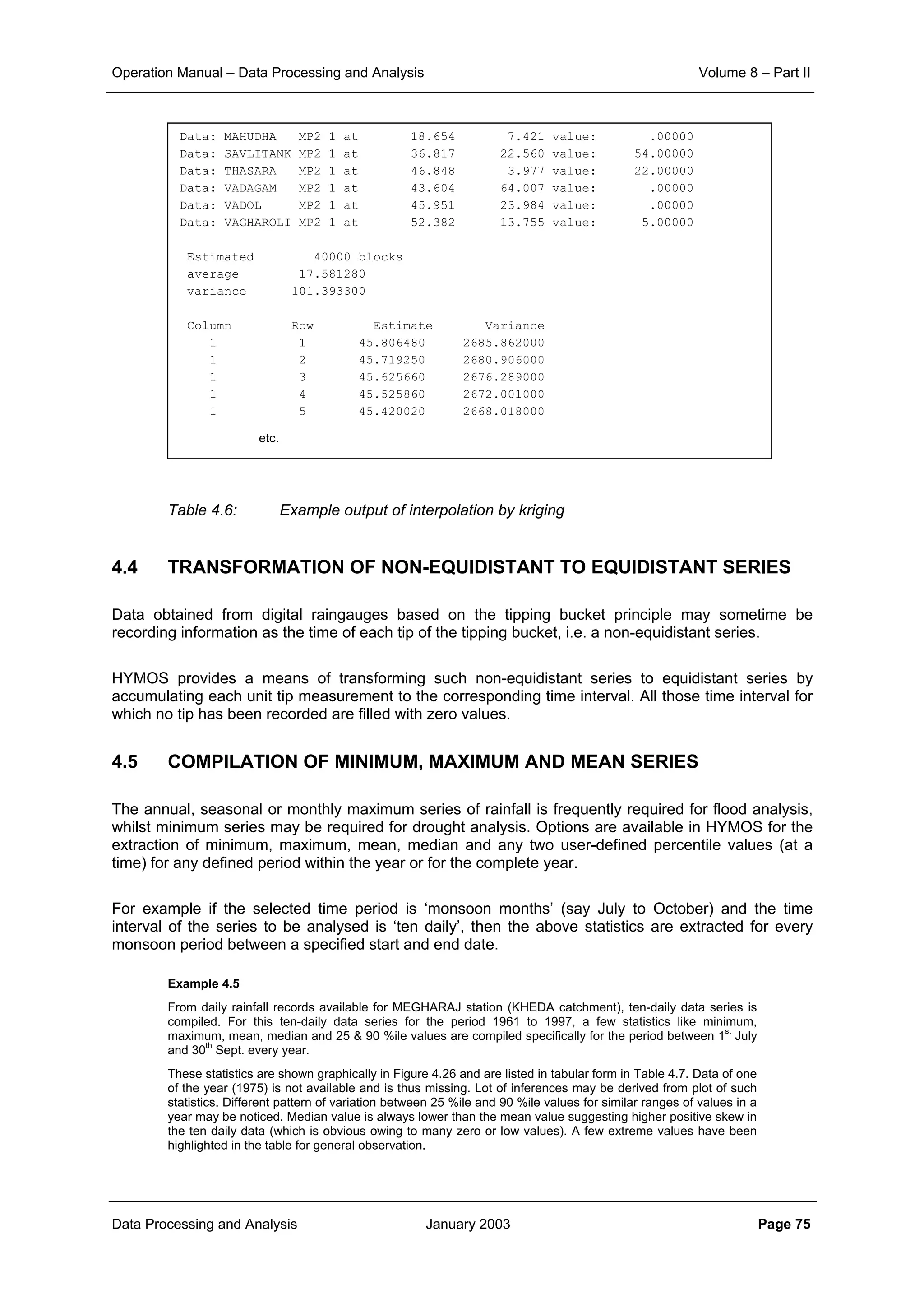 Operation Manual – Data Processing and Analysis Volume 8 – Part II
Data Processing and Analysis January 2003 Page 75
Table 4.6: Example output of interpolation by kriging
4.4 TRANSFORMATION OF NON-EQUIDISTANT TO EQUIDISTANT SERIES
Data obtained from digital raingauges based on the tipping bucket principle may sometime be
recording information as the time of each tip of the tipping bucket, i.e. a non-equidistant series.
HYMOS provides a means of transforming such non-equidistant series to equidistant series by
accumulating each unit tip measurement to the corresponding time interval. All those time interval for
which no tip has been recorded are filled with zero values.
4.5 COMPILATION OF MINIMUM, MAXIMUM AND MEAN SERIES
The annual, seasonal or monthly maximum series of rainfall is frequently required for flood analysis,
whilst minimum series may be required for drought analysis. Options are available in HYMOS for the
extraction of minimum, maximum, mean, median and any two user-defined percentile values (at a
time) for any defined period within the year or for the complete year.
For example if the selected time period is ‘monsoon months’ (say July to October) and the time
interval of the series to be analysed is ‘ten daily’, then the above statistics are extracted for every
monsoon period between a specified start and end date.
Example 4.5
From daily rainfall records available for MEGHARAJ station (KHEDA catchment), ten-daily data series is
compiled. For this ten-daily data series for the period 1961 to 1997, a few statistics like minimum,
maximum, mean, median and 25 & 90 %ile values are compiled specifically for the period between 1
st
July
and 30
th
Sept. every year.
These statistics are shown graphically in Figure 4.26 and are listed in tabular form in Table 4.7. Data of one
of the year (1975) is not available and is thus missing. Lot of inferences may be derived from plot of such
statistics. Different pattern of variation between 25 %ile and 90 %ile values for similar ranges of values in a
year may be noticed. Median value is always lower than the mean value suggesting higher positive skew in
the ten daily data (which is obvious owing to many zero or low values). A few extreme values have been
highlighted in the table for general observation.
Data: MAHUDHA MP2 1 at 18.654 7.421 value: .00000
Data: SAVLITANK MP2 1 at 36.817 22.560 value: 54.00000
Data: THASARA MP2 1 at 46.848 3.977 value: 22.00000
Data: VADAGAM MP2 1 at 43.604 64.007 value: .00000
Data: VADOL MP2 1 at 45.951 23.984 value: .00000
Data: VAGHAROLI MP2 1 at 52.382 13.755 value: 5.00000
Estimated 40000 blocks
average 17.581280
variance 101.393300
Column Row Estimate Variance
1 1 45.806480 2685.862000
1 2 45.719250 2680.906000
1 3 45.625660 2676.289000
1 4 45.525860 2672.001000
1 5 45.420020 2668.018000
etc.
 