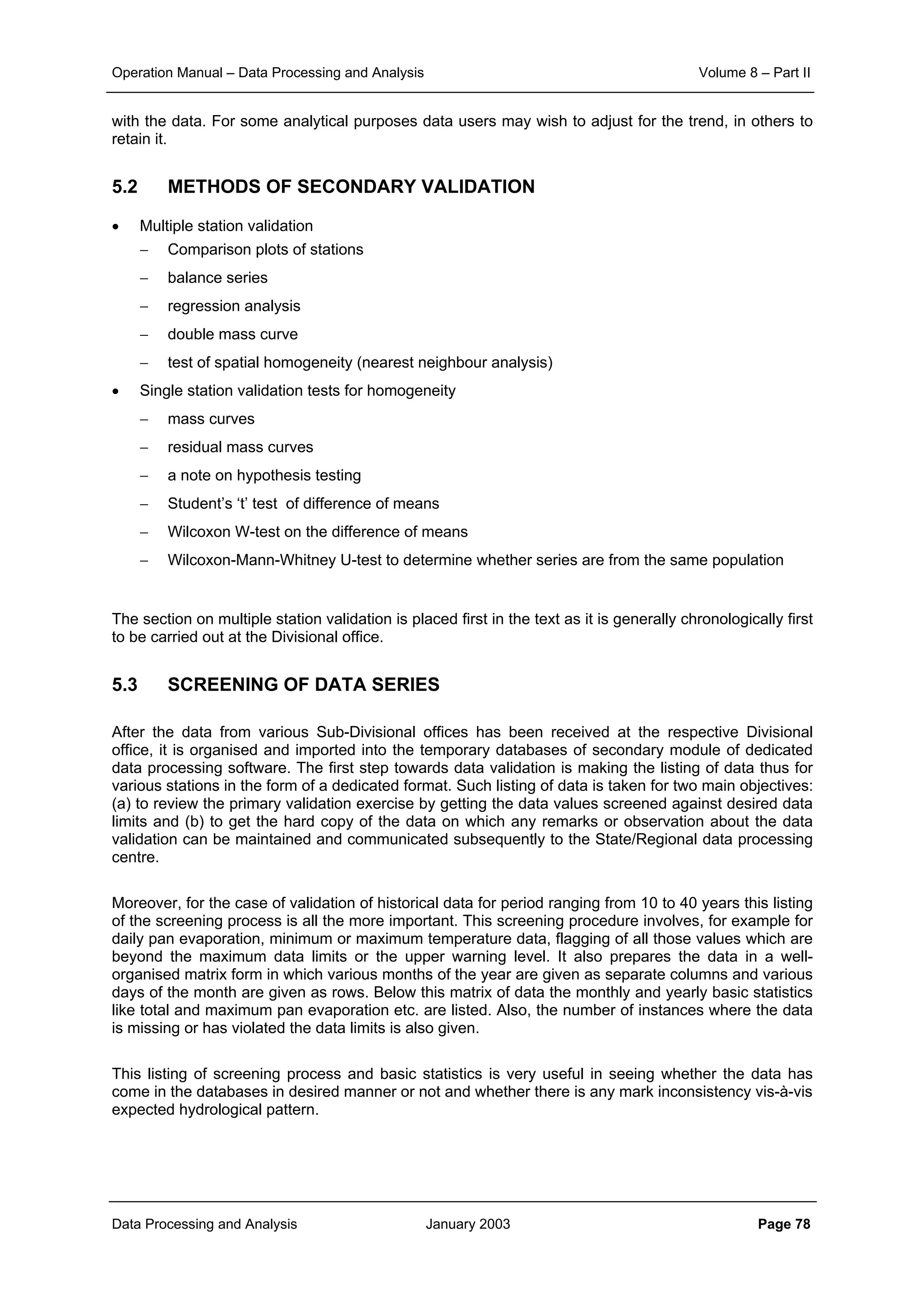Operation Manual – Data Processing and Analysis Volume 8 – Part II
Data Processing and Analysis January 2003 Page 78
with the data. For some analytical purposes data users may wish to adjust for the trend, in others to
retain it.
5.2 METHODS OF SECONDARY VALIDATION
• Multiple station validation
− Comparison plots of stations
− balance series
− regression analysis
− double mass curve
− test of spatial homogeneity (nearest neighbour analysis)
• Single station validation tests for homogeneity
− mass curves
− residual mass curves
− a note on hypothesis testing
− Student’s ‘t’ test of difference of means
− Wilcoxon W-test on the difference of means
− Wilcoxon-Mann-Whitney U-test to determine whether series are from the same population
The section on multiple station validation is placed first in the text as it is generally chronologically first
to be carried out at the Divisional office.
5.3 SCREENING OF DATA SERIES
After the data from various Sub-Divisional offices has been received at the respective Divisional
office, it is organised and imported into the temporary databases of secondary module of dedicated
data processing software. The first step towards data validation is making the listing of data thus for
various stations in the form of a dedicated format. Such listing of data is taken for two main objectives:
(a) to review the primary validation exercise by getting the data values screened against desired data
limits and (b) to get the hard copy of the data on which any remarks or observation about the data
validation can be maintained and communicated subsequently to the State/Regional data processing
centre.
Moreover, for the case of validation of historical data for period ranging from 10 to 40 years this listing
of the screening process is all the more important. This screening procedure involves, for example for
daily pan evaporation, minimum or maximum temperature data, flagging of all those values which are
beyond the maximum data limits or the upper warning level. It also prepares the data in a well-
organised matrix form in which various months of the year are given as separate columns and various
days of the month are given as rows. Below this matrix of data the monthly and yearly basic statistics
like total and maximum pan evaporation etc. are listed. Also, the number of instances where the data
is missing or has violated the data limits is also given.
This listing of screening process and basic statistics is very useful in seeing whether the data has
come in the databases in desired manner or not and whether there is any mark inconsistency vis-à-vis
expected hydrological pattern.
 