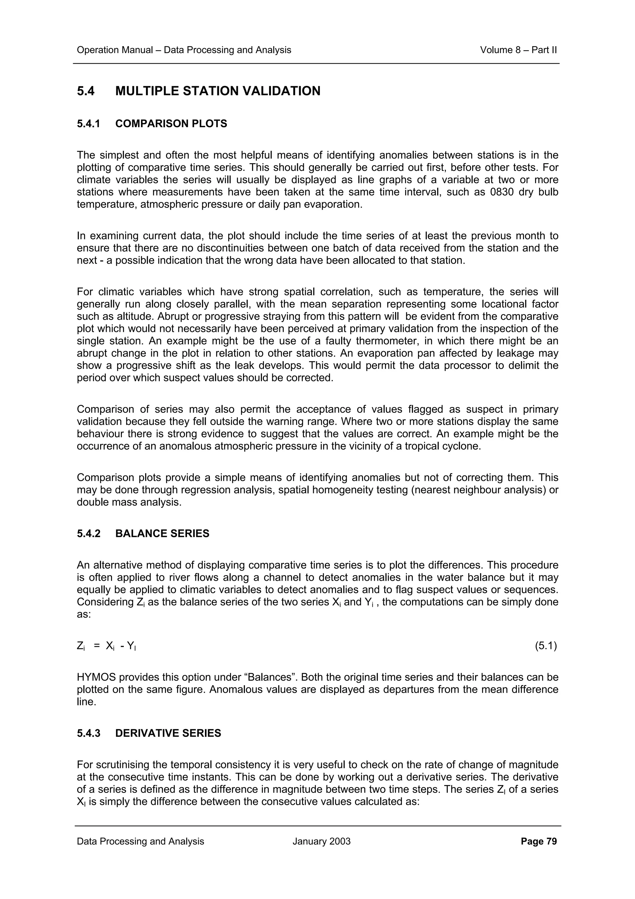 Operation Manual – Data Processing and Analysis Volume 8 – Part II
Data Processing and Analysis January 2003 Page 79
5.4 MULTIPLE STATION VALIDATION
5.4.1 COMPARISON PLOTS
The simplest and often the most helpful means of identifying anomalies between stations is in the
plotting of comparative time series. This should generally be carried out first, before other tests. For
climate variables the series will usually be displayed as line graphs of a variable at two or more
stations where measurements have been taken at the same time interval, such as 0830 dry bulb
temperature, atmospheric pressure or daily pan evaporation.
In examining current data, the plot should include the time series of at least the previous month to
ensure that there are no discontinuities between one batch of data received from the station and the
next - a possible indication that the wrong data have been allocated to that station.
For climatic variables which have strong spatial correlation, such as temperature, the series will
generally run along closely parallel, with the mean separation representing some locational factor
such as altitude. Abrupt or progressive straying from this pattern will be evident from the comparative
plot which would not necessarily have been perceived at primary validation from the inspection of the
single station. An example might be the use of a faulty thermometer, in which there might be an
abrupt change in the plot in relation to other stations. An evaporation pan affected by leakage may
show a progressive shift as the leak develops. This would permit the data processor to delimit the
period over which suspect values should be corrected.
Comparison of series may also permit the acceptance of values flagged as suspect in primary
validation because they fell outside the warning range. Where two or more stations display the same
behaviour there is strong evidence to suggest that the values are correct. An example might be the
occurrence of an anomalous atmospheric pressure in the vicinity of a tropical cyclone.
Comparison plots provide a simple means of identifying anomalies but not of correcting them. This
may be done through regression analysis, spatial homogeneity testing (nearest neighbour analysis) or
double mass analysis.
5.4.2 BALANCE SERIES
An alternative method of displaying comparative time series is to plot the differences. This procedure
is often applied to river flows along a channel to detect anomalies in the water balance but it may
equally be applied to climatic variables to detect anomalies and to flag suspect values or sequences.
Considering Zi as the balance series of the two series Xi and Yi , the computations can be simply done
as:
Zi = Xi - YI (5.1)
HYMOS provides this option under “Balances”. Both the original time series and their balances can be
plotted on the same figure. Anomalous values are displayed as departures from the mean difference
line.
5.4.3 DERIVATIVE SERIES
For scrutinising the temporal consistency it is very useful to check on the rate of change of magnitude
at the consecutive time instants. This can be done by working out a derivative series. The derivative
of a series is defined as the difference in magnitude between two time steps. The series ZI of a series
XI is simply the difference between the consecutive values calculated as:
 