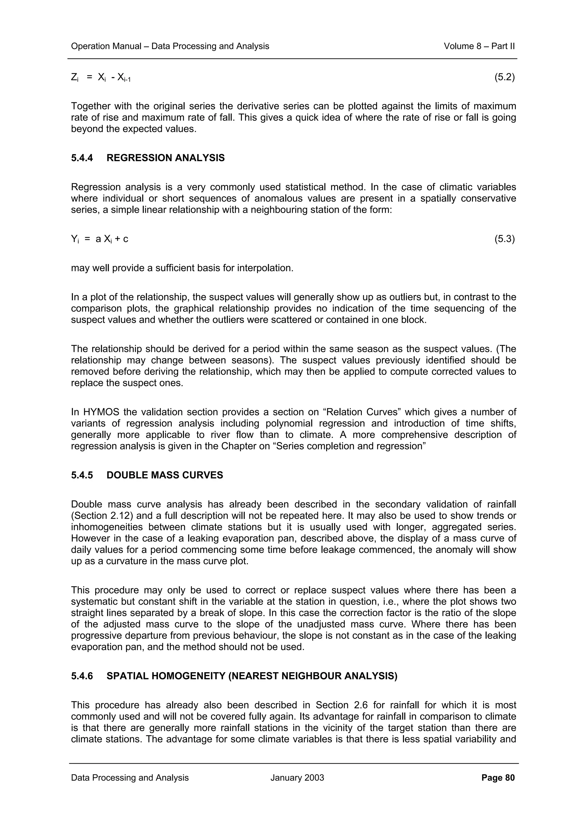 Operation Manual – Data Processing and Analysis Volume 8 – Part II
Data Processing and Analysis January 2003 Page 80
Zi = Xi - Xi-1 (5.2)
Together with the original series the derivative series can be plotted against the limits of maximum
rate of rise and maximum rate of fall. This gives a quick idea of where the rate of rise or fall is going
beyond the expected values.
5.4.4 REGRESSION ANALYSIS
Regression analysis is a very commonly used statistical method. In the case of climatic variables
where individual or short sequences of anomalous values are present in a spatially conservative
series, a simple linear relationship with a neighbouring station of the form:
Yi = a Xi + c (5.3)
may well provide a sufficient basis for interpolation.
In a plot of the relationship, the suspect values will generally show up as outliers but, in contrast to the
comparison plots, the graphical relationship provides no indication of the time sequencing of the
suspect values and whether the outliers were scattered or contained in one block.
The relationship should be derived for a period within the same season as the suspect values. (The
relationship may change between seasons). The suspect values previously identified should be
removed before deriving the relationship, which may then be applied to compute corrected values to
replace the suspect ones.
In HYMOS the validation section provides a section on “Relation Curves” which gives a number of
variants of regression analysis including polynomial regression and introduction of time shifts,
generally more applicable to river flow than to climate. A more comprehensive description of
regression analysis is given in the Chapter on “Series completion and regression”
5.4.5 DOUBLE MASS CURVES
Double mass curve analysis has already been described in the secondary validation of rainfall
(Section 2.12) and a full description will not be repeated here. It may also be used to show trends or
inhomogeneities between climate stations but it is usually used with longer, aggregated series.
However in the case of a leaking evaporation pan, described above, the display of a mass curve of
daily values for a period commencing some time before leakage commenced, the anomaly will show
up as a curvature in the mass curve plot.
This procedure may only be used to correct or replace suspect values where there has been a
systematic but constant shift in the variable at the station in question, i.e., where the plot shows two
straight lines separated by a break of slope. In this case the correction factor is the ratio of the slope
of the adjusted mass curve to the slope of the unadjusted mass curve. Where there has been
progressive departure from previous behaviour, the slope is not constant as in the case of the leaking
evaporation pan, and the method should not be used.
5.4.6 SPATIAL HOMOGENEITY (NEAREST NEIGHBOUR ANALYSIS)
This procedure has already also been described in Section 2.6 for rainfall for which it is most
commonly used and will not be covered fully again. Its advantage for rainfall in comparison to climate
is that there are generally more rainfall stations in the vicinity of the target station than there are
climate stations. The advantage for some climate variables is that there is less spatial variability and
 