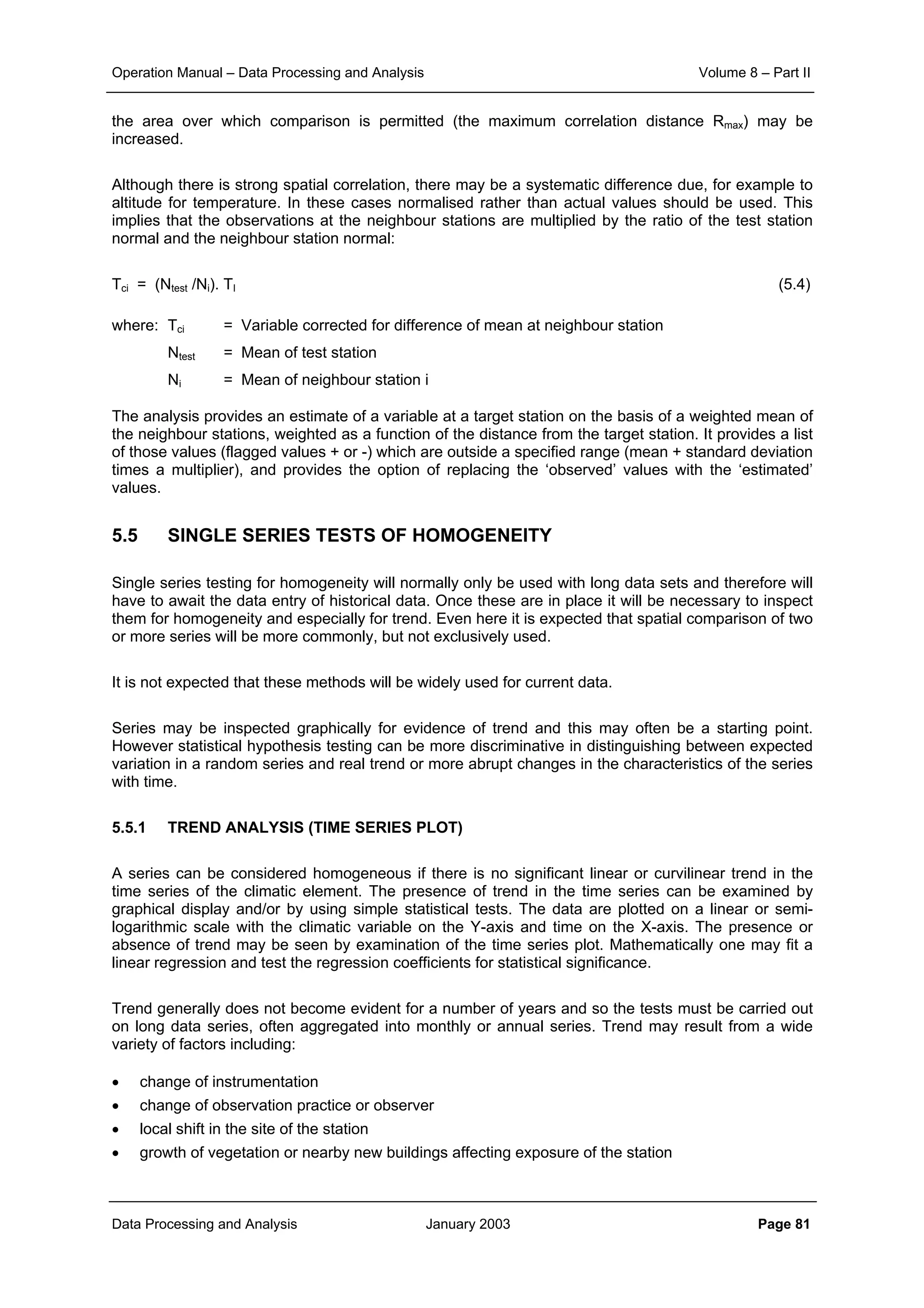 Operation Manual – Data Processing and Analysis Volume 8 – Part II
Data Processing and Analysis January 2003 Page 81
the area over which comparison is permitted (the maximum correlation distance Rmax) may be
increased.
Although there is strong spatial correlation, there may be a systematic difference due, for example to
altitude for temperature. In these cases normalised rather than actual values should be used. This
implies that the observations at the neighbour stations are multiplied by the ratio of the test station
normal and the neighbour station normal:
Tci = (Ntest /Ni). TI (5.4)
where: Tci = Variable corrected for difference of mean at neighbour station
Ntest = Mean of test station
Ni = Mean of neighbour station i
The analysis provides an estimate of a variable at a target station on the basis of a weighted mean of
the neighbour stations, weighted as a function of the distance from the target station. It provides a list
of those values (flagged values + or -) which are outside a specified range (mean + standard deviation
times a multiplier), and provides the option of replacing the ‘observed’ values with the ‘estimated’
values.
5.5 SINGLE SERIES TESTS OF HOMOGENEITY
Single series testing for homogeneity will normally only be used with long data sets and therefore will
have to await the data entry of historical data. Once these are in place it will be necessary to inspect
them for homogeneity and especially for trend. Even here it is expected that spatial comparison of two
or more series will be more commonly, but not exclusively used.
It is not expected that these methods will be widely used for current data.
Series may be inspected graphically for evidence of trend and this may often be a starting point.
However statistical hypothesis testing can be more discriminative in distinguishing between expected
variation in a random series and real trend or more abrupt changes in the characteristics of the series
with time.
5.5.1 TREND ANALYSIS (TIME SERIES PLOT)
A series can be considered homogeneous if there is no significant linear or curvilinear trend in the
time series of the climatic element. The presence of trend in the time series can be examined by
graphical display and/or by using simple statistical tests. The data are plotted on a linear or semi-
logarithmic scale with the climatic variable on the Y-axis and time on the X-axis. The presence or
absence of trend may be seen by examination of the time series plot. Mathematically one may fit a
linear regression and test the regression coefficients for statistical significance.
Trend generally does not become evident for a number of years and so the tests must be carried out
on long data series, often aggregated into monthly or annual series. Trend may result from a wide
variety of factors including:
• change of instrumentation
• change of observation practice or observer
• local shift in the site of the station
• growth of vegetation or nearby new buildings affecting exposure of the station
 